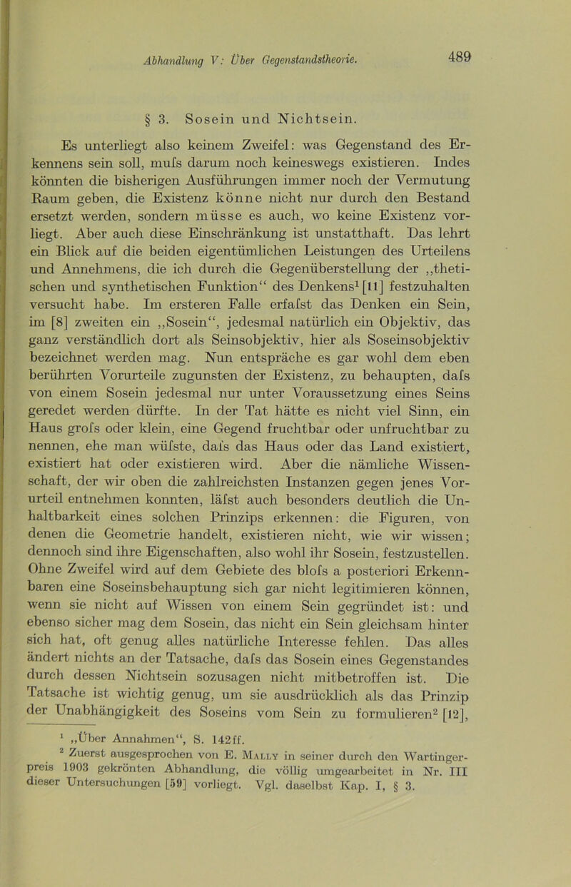 § 3. Sosein und Nichtsein. Es unterliegt also keinem Zweifel: was Gegenstand des Er- kennens sein soll, mufs darum noch keineswegs existieren. Indes könnten die bisherigen Ausführungen immer noch der Vermutung Raum geben, die Existenz könne nicht nur durch den Bestand ersetzt werden, sondern müsse es auch, wo keine Existenz vor- liegt. Aber auch diese Einschränkung ist unstatthaft. Das lehrt ein Blick auf die beiden eigentümlichen Leistungen des Urteilens und Annehmens, die ich durch die Gegenüberstellung der „theti- schen und synthetischen Funktion“ des Denkens1 [11] festzuhalten versucht habe. Im ersteren Falle erfafst das Denken ein Sein, im [8] zweiten ein „Sosein“, jedesmal natürlich ein Objektiv, das ganz verständlich dort als Seinsobjektiv, hier als Soseinsobjektiv bezeichnet werden mag. Nun entspräche es gar wohl dem eben berührten Vorurteile zugunsten der Existenz, zu behaupten, dafs von einem Sosein jedesmal nur unter Voraussetzung eines Seins geredet werden dürfte. In der Tat hätte es nicht viel Sinn, ein Haus grofs oder klein, eine Gegend fruchtbar oder unfruchtbar zu nennen, ehe man wiifste, dafs das Haus oder das Land existiert, existiert hat oder existieren wird. Aber die nämliche Wissen- schaft, der wir oben die zahlreichsten Instanzen gegen jenes Vor- urteil entnehmen konnten, läfst auch besonders deutlich die Un- haltbarkeit eines solchen Prinzips erkennen: die Figuren, von denen die Geometrie handelt, existieren nicht, wie wir wissen; dennoch sind ihre Eigenschaften, also wohl ihr Sosein, festzustellen. Ohne Zweifel wird auf dem Gebiete des blofs a posteriori Erkenn- baren eine Soseinsbehauptung sich gar nicht legitimieren können, wenn sie nicht auf Wissen von einem Sein gegründet ist: und ebenso sicher mag dem Sosein, das nicht ein Sein gleichsam hinter sich hat, oft genug alles natürliche Interesse fehlen. Das alles ändert nichts an der Tatsache, dafs das Sosein eines Gegenstandes durch dessen Nichtsein sozusagen nicht mitbetroffen ist. Die Tatsache ist wichtig genug, um sie ausdrücklich als das Prinzip der Unabhängigkeit des Soseins vom Sein zu formulieren2 [12], 1 „Über Annahmen“, S. 142ff. 2 Zuerst ausgesprochen von E. Mally in seiner durch den Wartinger- preis 1903 gekrönten Abhandlung, die völlig umgearbeitet in Nr. III dieser Untersuchungen [59] vorliegt. Vgl. daselbst Kap. I, § 3.