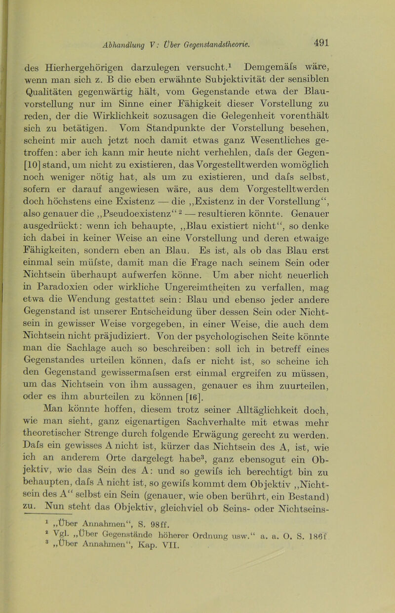 des Hierhergehörigen darzulegen versucht.1 Demgemäfs wäre, wenn man sich z. B die eben erwähnte Subjektivität der sensiblen Qualitäten gegenwärtig hält, vom Gegenstände etwa der Blau- vorstellung nur im Sinne einer Fähigkeit dieser Vorstellung zu reden, der die Wirklichkeit sozusagen die Gelegenheit vorenthält sich zu betätigen. Vom Standpunkte der Vorstellung besehen, scheint mir auch jetzt noch damit etwas ganz Wesentliches ge- troffen: aber ich kann mir heute nicht verhehlen, dafs der Gegen- [10] stand, um nicht zu existieren, das Vorgestelltwerden womöglich noch weniger nötig hat, als um zu existieren, und dafs selbst, sofern er darauf angewiesen wäre, aus dem Vorgestelltwerden doch höchstens eine Existenz — die ,,Existenz in der Vorstellung“, also genauer die „Pseudoexistenz“ 2 — resultieren könnte. Genauer ausgedrückt: wenn ich behaupte, „Blau existiert nicht“, so denke ich dabei in keiner Weise an eme Vorstellung und deren etwaige Fähigkeiten, sondern eben an Blau. Es ist, als ob das Blau erst einmal sein rnüfste, damit man die Frage nach seinem Sein oder Nichtsein überhaupt auf werfen könne. Um aber nicht neuerlich in Paradoxien oder wirkliche Ungereimtheiten zu verfallen, mag etwa die Wendung gestattet sein: Blau und ebenso jeder andere Gegenstand ist unserer Entscheidung über dessen Sein oder Nicht- sein in gewisser Weise vorgegeben, in einer Weise, die auch dem Nichtsein nicht präjudiziert. Von der psychologischen Seite könnte man die Sachlage auch so beschreiben: soll ich in betreff eines Gegenstandes urteilen können, dafs er nicht ist, so scheine ich den Gegenstand gewissermafsen erst einmal ergreifen zu müssen, um das Nichtsein von ihm aussagen, genauer es ihm zuurteilen, oder es ihm aburteilen zu können [16]. Man könnte hoffen, diesem trotz seiner Alltäglichkeit doch, wie man sieht, ganz eigenartigen Sachverhalte mit etwas mehr theoretischer Strenge durch folgende Erwägung gerecht zu werden. Dafs ein gewisses A nicht ist, kürzer das Nichtsein des A, ist, wie ich an anderem Orte dargelegt habe3, ganz ebensogut ein Ob- jektiv, wie das Sein des A: und so gewifs ich berechtigt bin zu behaupten, dafs A nicht ist, so gewifs kommt dem Objektiv „Nicht- sein des A selbst ein Sein (genauer, wie oben berührt, ein Bestand) zu. Nun steht das Objektiv, gleichviel ob Seins- oder Nichtseins- 1 „Über Annahmen“, S. 98ff. 2 Vgl. „Über Gegenstände höherer Ordnung usw.“ a. a. O. S. 186C 3 „Über Annahmen“, Kap. VII.