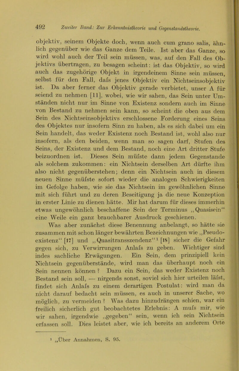 objektiv, seinem Objekte doch, wenn auch cum grano salis, ähn- lich gegenüber wie das Ganze dem Teile. Ist aber das Ganze, so wird wohl auch der Teil sein müssen, was, auf den Fall des Ob- jektivs übertragen, zu besagen scheint: ist das Objektiv, so wird auch das zugehörige Objekt in irgendeinem Sinne sein müssen, selbst für den Fall, dafs jenes Objektiv ein Nichtseinsobjektiv ist. Da aber ferner das Objektiv gerade verbietet, unser A für seiend zu nehmen [11], wobei, wie wir sahen, das Sein unter Um- ständen nicht nur im Sinne von Existenz sondern auch im Sinne von Bestand zu nehmen sein kann, so scheint die oben aus dem Sein des Nichtseinsobjektivs erschlossene Forderung eines Seins des Objektes nur insofern Sinn zu haben, als es sich dabei um ein Sein handelt, das weder Existenz noch Bestand ist, wohl also nur insofern, als den beiden, wenn man so sagen darf, Stufen des Seins, der Existenz und dem Bestand, noch eine Art dritter Stufe beizuordnen ist. Dieses Sein müfste dann jedem Gegenstände als solchem zukommen: ein Nichtsein derselben Art dürfte ihm also nicht gegenüberstehen; denn ein Nichtsein auch in diesem neuen Sinne müfste sofort wieder die analogen Schwierigkeiten im Gefolge haben, wie sie das Nichtsein im gewöhnlichen Sinne mit sich führt und zu deren Beseitigung ja die neue Konzeption in erster Linie zu dienen hätte. Mir hat darum für dieses immerhin etwas ungewöhnlich beschaffene Sein der Terminus „Quasisein“ eine Weile ein ganz brauchbarer Ausdruck geschienen. Was aber zunächst diese Benennung anbelangt, so hätte sie zusammen mit schon länger bewährten Bezeichnungen wie „Pseudo- existenz“ [17] und ,, Quasitransszendenz“1 [18] sicher die Gefahr gegen sich, zu Verwirrungen Anlafs zu geben. Wichtiger sind indes sachliche Erwägungen. Ein Sein, dem prinzipiell kein Nichtsein gegenüberstände, wird man das überhaupt noch ein Sein nennen können ? Dazu ein Sein, das weder Existenz noch Bestand sein soll, — nirgends sonst, soviel sich hier urteilen läfst, findet sich Anlafs zu einem derartigen Postulat: wird man da nicht darauf bedacht sein müssen, es auch in unserer Sache, wo möglich, zu vermeiden? Was dazu hinzudrängen schien, war ein freilich sicherlich gut beobachtetes Erlebnis: A mufs mir, wie wir sahen, irgendwie „gegeben“ sein, wenn ich sein Nichtsein erfassen soll. Dies leistet aber, wie ich bereits an anderem Orte