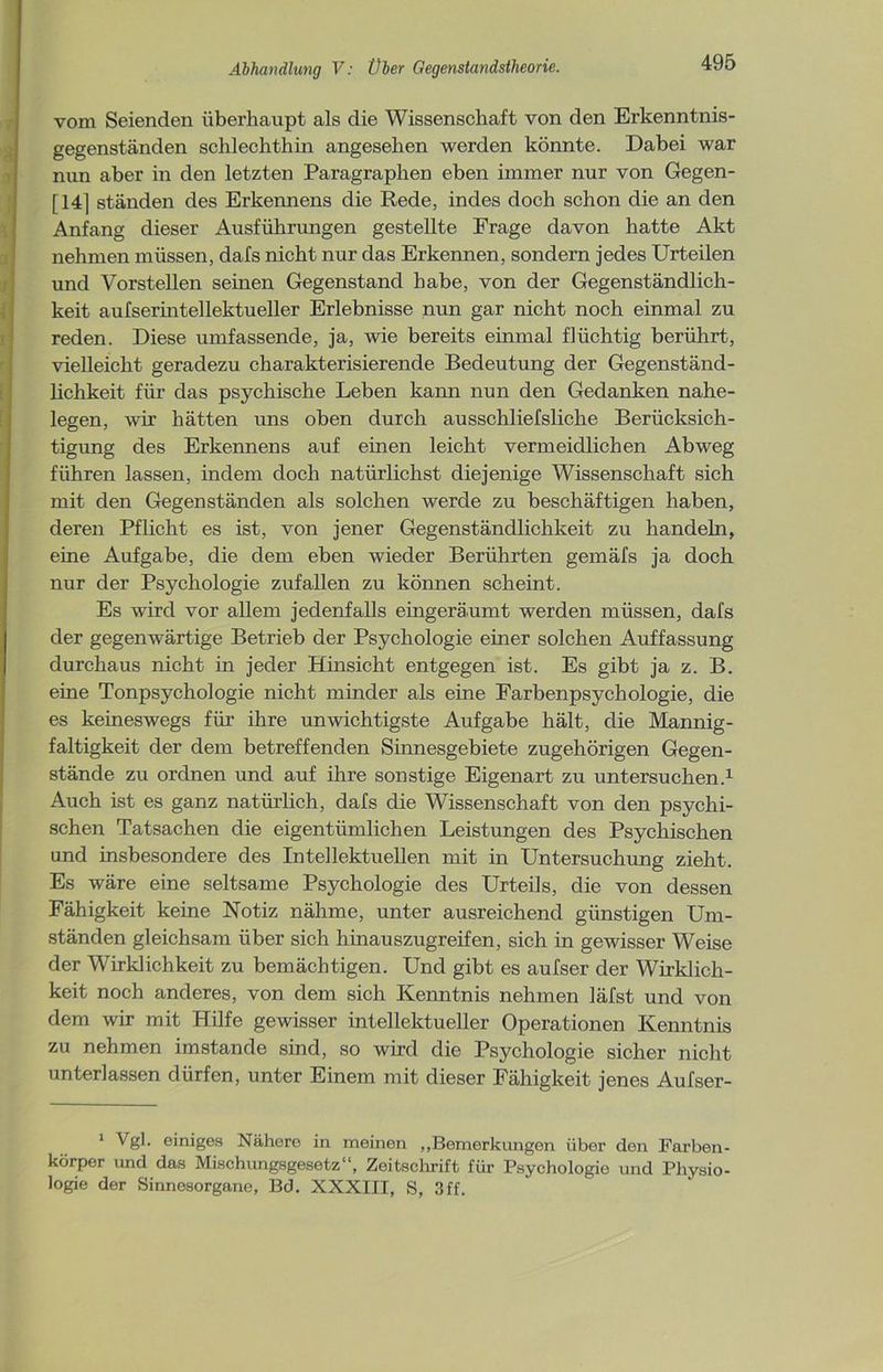 vom Seienden überhaupt als die Wissenschaft von den Erkenntnis- gegenständen schlechthin angesehen werden könnte. Dabei war nun aber in den letzten Paragraphen eben immer nur von Gegen- [14] ständen des Erkennens die Rede, indes doch schon die an den Anfang dieser Ausführungen gestellte Frage davon hatte Akt nehmen müssen, dafs nicht nur das Erkennen, sondern jedes Urteilen und Vorstellen seinen Gegenstand habe, von der Gegenständlich- keit aufserintellektueller Erlebnisse nun gar nicht noch einmal zu reden. Diese umfassende, ja, wie bereits einmal flüchtig berührt, vielleicht geradezu charakterisierende Bedeutung der Gegenständ- lichkeit für das psychische Leben kann nun den Gedanken nahe- legen, wir hätten uns oben durch ausschliefsliche Berücksich- tigung des Erkennens auf einen leicht vermeidlichen Abweg führen lassen, indem doch natürlichst diejenige Wissenschaft sich mit den Gegenständen als solchen werde zu beschäftigen haben, deren Pflicht es ist, von jener Gegenständlichkeit zu handeln, eine Aufgabe, die dem eben wieder Berührten gemäfs ja doch nur der Psychologie zufallen zu können scheint. Es wird vor allem jedenfalls eingeräumt werden müssen, dafs der gegenwärtige Betrieb der Psychologie einer solchen Auffassung durchaus nicht in jeder Hinsicht entgegen ist. Es gibt ja z. B. eine Tonpsychologie nicht minder als eine Farbenpsychologie, die es keineswegs für ihre unwichtigste Aufgabe hält, die Mannig- faltigkeit der dem betreffenden Sinnesgebiete zugehörigen Gegen- stände zu ordnen und auf ihre sonstige Eigenart zu untersuchen.1 Auch ist es ganz natürlich, dafs die Wissenschaft von den psychi- schen Tatsachen die eigentümlichen Leistungen des Psychischen und insbesondere des Intellektuellen mit in Untersuchung zieht. Es wäre eine seltsame Psychologie des Urteils, die von dessen Fähigkeit keine Notiz nähme, unter ausreichend günstigen Um- ständen gleichsam über sich hinauszugreifen, sich in gewisser Weise der Wirklichkeit zu bemächtigen. Und gibt es aufser der Wirklich- keit noch anderes, von dem sich Kenntnis nehmen läfst und von dem wir mit Hilfe gewisser intellektueller Operationen Kenntnis zu nehmen imstande sind, so wird die Psychologie sicher nicht unterlassen dürfen, unter Einem mit dieser Fähigkeit jenes Aufser- 1 Vgl. einiges Nähere in meinen „Bemerkungen über den Farben- körper und das Mischungsgesetz“, Zeitschrift für Psychologie und Physio- logie der Sinnesorgane, Bd. XXXIII, S, 3ff.