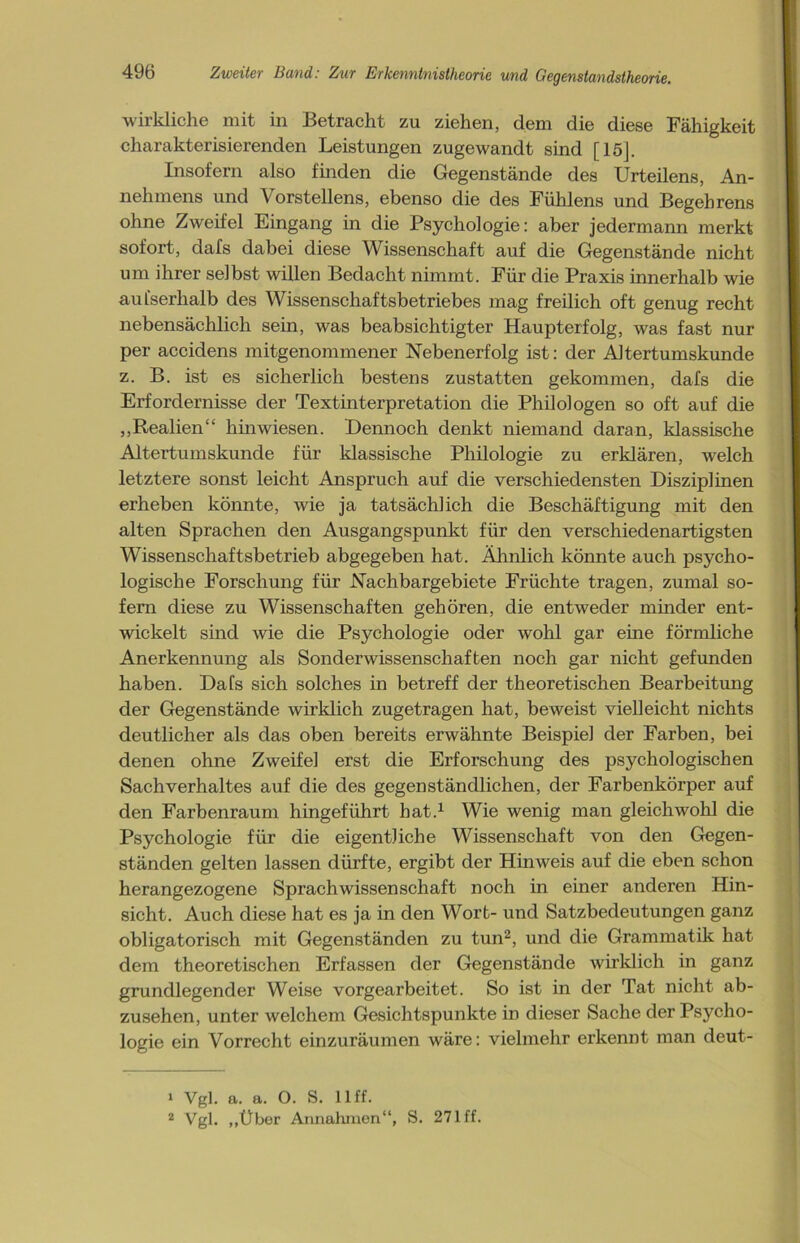 wirkliche mit in Betracht zu ziehen, dem die diese Fähigkeit charakterisierenden Leistungen zugewandt sind [15]. Insofern also finden die Gegenstände des Urteilens, An- nehmens und Vorstellens, ebenso die des Fühlens und Begehrens ohne Zweifel Eingang in die Psychologie: aber jedermann merkt sofort, dafs dabei diese Wissenschaft auf die Gegenstände nicht um ihrer selbst willen Bedacht nimmt. Für die Praxis innerhalb wie aufserhalb des Wissenschaftsbetriebes mag freilich oft genug recht nebensächlich sein, was beabsichtigter Haupterfolg, was fast nur per accidens mitgenommener Nebenerfolg ist: der Altertumskunde z. B. ist es sicherlich bestens zustatten gekommen, dafs die Erfordernisse der Textinterpretation die Philologen so oft auf die „Realien“ hin wiesen. Dennoch denkt niemand daran, klassische Altertumskunde für klassische Philologie zu erklären, welch letztere sonst leicht Anspruch auf die verschiedensten Disziplinen erheben könnte, Avie ja tatsächlich die Beschäftigung mit den alten Sprachen den Ausgangspunkt für den verschiedenartigsten Wissenschaftsbetrieb abgegeben hat. Ähnlich könnte auch psycho- logische Forschung für Nachbargebiete Früchte tragen, zumal so- fern diese zu Wissenschaften gehören, die entweder minder ent- wickelt sind wie die Psychologie oder wohl gar eine förmliche Anerkennung als Sondenvissenschaften noch gar nicht gefunden haben. Dafs sich solches in betreff der theoretischen Bearbeitung der Gegenstände wirklich zugetragen hat, beweist vielleicht nichts deutlicher als das oben bereits erwähnte Beispiel der Farben, bei denen ohne ZAveifel erst die Erforschung des psychologischen Sachverhaltes auf die des gegenständlichen, der Farbenkörper auf den Farbenraum hingeführt hat.1 Wie wenig inan gleichwohl die Psychologie für die eigentliche Wissenschaft von den Gegen- ständen gelten lassen dürfte, ergibt der Hinweis auf die eben schon herangezogene Sprachwissenschaft noch in einer anderen Hin- sicht. Auch diese hat es ja in den Wort- und Satzbedeutungen ganz obligatorisch mit Gegenständen zu tun2, und die Grammatik hat dem theoretischen Erfassen der Gegenstände wirklich in ganz grundlegender Weise vorgearbeitet. So ist in der Tat nicht ab- zusehen, unter welchem Gesichtspunkte in dieser Sache der Psycho- logie ein Vorrecht einzuräumen wäre: vielmehr erkennt man deut- 1 Vgl. a. a. O. S. 11 ff. 2 Vgl. „Über Annahmen“, S. 271 ff.