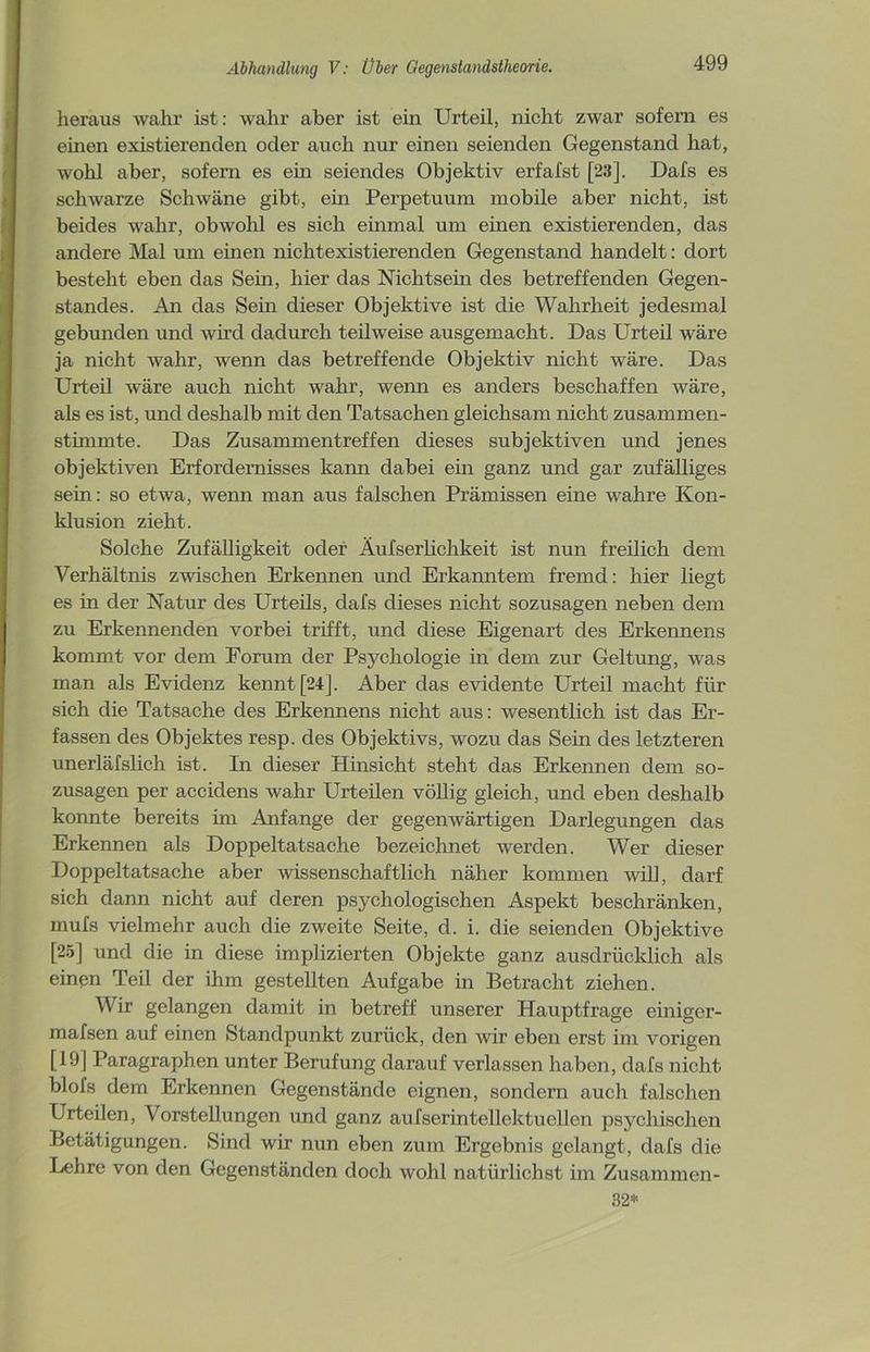 heraus wahr ist: wahr aber ist ein Urteil, nicht zwar sofern es einen existierenden oder auch nur einen seienden Gegenstand hat, wohl aber, sofern es ein seiendes Objektiv erfafst [23]. Dafs es schwarze Schwäne gibt, ein Perpetuum mobile aber nicht, ist beides wahr, obwohl es sich einmal um einen existierenden, das andere Mal um einen nichtexistierenden Gegenstand handelt: dort besteht eben das Sein, hier das Nichtsein des betreffenden Gegen- standes. An das Sein dieser Objektive ist die Wahrheit jedesmal gebunden und wird dadurch teilweise ausgemacht. Das Urteil wäre ja nicht wahr, wenn das betreffende Objektiv nicht wäre. Das Urteil wäre auch nicht wahr, wenn es anders beschaffen wäre, als es ist, und deshalb mit den Tatsachen gleichsam nicht zusammen- stimmte. Das Zusammentreffen dieses subjektiven und jenes objektiven Erfordernisses kann dabei ein ganz und gar zufälliges sein: so etwa, wenn man aus falschen Prämissen eine wahre Kon- klusion zieht. Solche Zufälligkeit oder Äufserlichkeit ist nun freilich dem Verhältnis zwischen Erkennen und Erkanntem fremd: hier liegt es in der Natur des Urteils, dafs dieses nicht sozusagen neben dem zu Erkennenden vorbei trifft, und diese Eigenart des Erkennens kommt vor dem Forum der Psychologie in dem zur Geltung, was man als Evidenz kennt [24], Aber das evidente Urteil macht für sich die Tatsache des Erkennens nicht aus: wesentlich ist das Er- fassen des Objektes resp. des Objektivs, wozu das Sein des letzteren unerläfslich ist. In dieser Hinsicht steht das Erkennen dem so- zusagen per accidens wahr Urteüen völlig gleich, und eben deshalb konnte bereits im Anfänge der gegenwärtigen Darlegungen das Erkennen als Doppeltatsache bezeichnet werden. Wer dieser Doppeltatsache aber wissenschaftlich näher kommen will, darf sich dann nicht auf deren psychologischen Aspekt beschränken, mufs vielmehr auch die zweite Seite, d. i. die seienden Objektive [25] und die in diese implizierten Objekte ganz ausdrücklich als einen Teil der ihm gestellten Aufgabe in Betracht ziehen. Wir gelangen damit in betreff unserer Hauptfrage einiger- mafsen auf einen Standpunkt zurück, den wir eben erst im vorigen [19] Paragraphen unter Berufung darauf verlassen haben, dafs nicht blofs dem Erkennen Gegenstände eignen, sondern auch falschen Urteilen, Vorstellungen und ganz aufserintellektuellen psychischen Betätigungen. Sind wir nun eben zum Ergebnis gelangt, dafs die Lehre von den Gegenständen doch wohl natürlichst im Zusammen- 32*