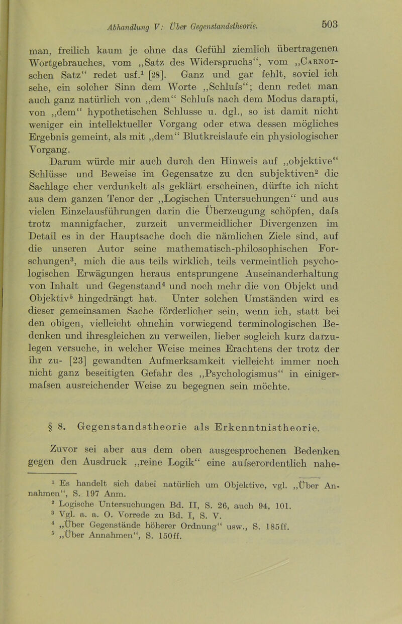 man, freilich kaum je ohne das Gefühl ziemlich übertragenen Wortgebrauches, vom „Satz des Widerspruchs“, vom „Carnot- schen Satz“ redet usf.1 [28]. Ganz und gar fehlt, soviel ich sehe, ein solcher Sinn dem Worte „Schlufs“; denn redet man auch ganz natürlich von „dem“ Schlufs nach dem Modus darapti, von „dem“ hypothetischen Schlüsse u. dgl., so ist damit nicht weniger ein intellektueller Vorgang oder etwa dessen mögliches Ergebnis gemehlt, als mit „dem“ Blutkreisläufe ein physiologischer Vorgang. Darum würde mir auch durch den Hinweis auf „objektive“ Schlüsse und Beweise im Gegensätze zu den subjektiven2 die Sachlage eher verdunkelt als geklärt erscheinen, dürfte ich nicht aus dem ganzen Tenor der „Logischen Untersuchungen“ und aus vielen Einzelausführungen darin die Überzeugung schöpfen, dafs trotz mannigfacher, zurzeit unvermeidlicher Divergenzen im Detail es in der Hauptsache doch die nämlichen Ziele sind, auf die unseren Autor seine mathematisch-philosophischen For- schungen3, mich die aus teils wirklich, teils vermeintlich psycho- logischen Erwägungen heraus entsprungene Auseinanderhaltung von Inhalt und Gegenstand4 und noch mehr die von Objekt und Objektiv5 hingedrängt hat. Unter solchen Umständen wird es dieser gemeinsamen Sache förderlicher sein, wenn ich, statt bei den obigen, vielleicht ohnehin vorwiegend terminologischen Be- denken und ihresgleichen zu verweilen, lieber sogleich kurz darzu- legen versuche, in welcher Weise meines Erachtens der trotz der ihr zu- [23] gewandten Aufmerksamkeit vielleicht immer noch nicht ganz beseitigten Gefahr des „Psychologismus“ in emiger- mafsen ausreichender Weise zu begegnen sein möchte. § 8. Gegenstandstheorie als Erkenntnistheorie. Zuvor sei aber aus dem oben ausgesprochenen Bedenken gegen den Ausdruck „reine Logik“ eine aufserorclentlich nahe- 1 Es handelt sich dabei natürlich um Objektive, vgl. „Über An- nahmen“, S. 197 Anm. 2 Logische Untersuchungen Bd. II, S. 26, auch 94, 101. 3 Vgl. a. a. O. Vorrede zu Bd. I, S. V. 4 „Über Gegenstände höherer Ordnung“ usw., S. 185ff. 5 „Über Annahmen“, S. 150ff.