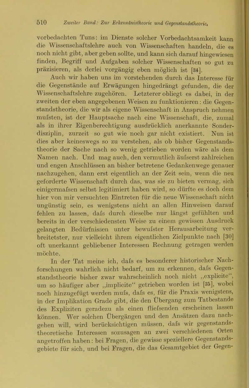 vorbedachten Tuns: im Dienste solcher Vorbedachtsamkeit kann die Wissenschaftslehre auch von Wissenschaften handeln, die es noch nicht gibt, aber geben sollte, und kann sich darauf hingewiesen finden, Begriff und Aufgaben solcher Wissenschaften so gut zu präzisieren, als derlei vorgängig eben möglich ist [34]. Auch wir haben uns im vorstehenden durch das Interesse für die Gegenstände auf Erwägungen hingedrängt gefunden, die der Wissenschaftslehre zugehören. Letzterer obliegt es dabei, in der zweiten der eben angegebenen Weisen zu funktionieren: die Gegen- standstheorie, die wir als eigene Wissenschaft in Anspruch nehmen mufsten, ist der Hauptsache nach eine Wissenschaft, die, zumal als in ihrer Eigenberechtigung ausdrücklich anerkannte Sonder- disziplin, zurzeit so gut wie noch gar nicht existiert. Nun ist dies aber keineswegs so zu verstehen, als ob bisher Gegenstands- theorie der Sache nach so wenig getrieben worden wäre als dem Namen nach. Und mag auch, den vermutlich äufserst zahlreichen und engen Anschlüssen an bisher betretene Gedankenwege genauer nachzugehen, dann erst eigentlich an der Zeit sein, wenn die neu geforderte Wissenschaft durch das, was sie zu bieten vermag, sich einigermafsen selbst legitimiert haben wird, so dürfte es doch dem hier von mir versuchten Eintreten für die neue Wissenschaft nicht ungünstig sein, es wenigstens nicht an allen Hinweisen darauf fehlen zu lassen, dafs durch dieselbe nur längst gefühlten und bereits in der verschiedensten Weise zu einem gewissen Ausdruck gelangten Bedürfnissen unter bewufster Herausarbeitung ver- breitetster, nur vielleicht ihrem eigentlichen Zielpunkte nach [30] oft unerkannt gebliebener Interessen Rechnung getragen werden möchte. In der Tat meine ich, dafs es besonderer historischer Nach- forschungen wahrlich nicht bedarf, um zu erkennen, dafs Gegen- standstheorie bisher zwar wahrscheinlich noch nicht ,,explicite‘, um so häufiger aber „implicite“ getrieben worden ist [35], wobei noch hinzugefügt werden mufs, dafs es, für die Praxis wenigstens, in der Implikation Grade gibt, die den Übergang zum Tatbestände des Expliziten geradezu als einen f lief senden erscheinen lassen können. Wer solchen Übergängen und den Ansätzen dazu nach- gehen will, wird berücksichtigen müssen, dafs wir gegenstands- theoretische Interessen sozusagen an zwei verschiedenen Orten angetroffen haben: bei Fragen, die gewisse speziellere Gegenstands- gebiete für sich, und bei Fragen, die das Gesamtgebiet der Gegen-