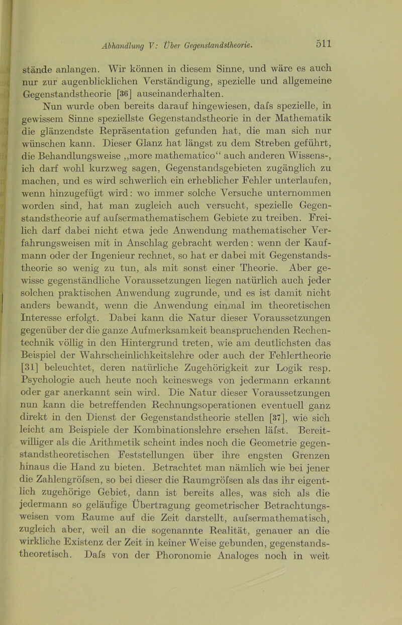 stände anlangen. Wir können in diesem Sinne, und wäre es auch nur zur augenblicklichen Verständigung, spezielle und allgemeine Gegenstandstheorie [36] auseinanderhalten. Nun wurde oben bereits darauf hingewiesen, dafs spezielle, in gewissem Sinne speziellste Gegenstandstheorie in der Mathematik die glänzendste Repräsentation gefunden hat, die man sich nur wünschen kann. Dieser Glanz hat längst zu dem Streben geführt, die Behandlungsweise „more mathematico“ auch anderen Wissens-, ich darf wohl kurzweg sagen, Gegenstandsgebieten zugänglich zu machen, und es wird schwerlich ein erheblicher Fehler unterlaufen, wenn hinzugefügt wird: wo ünmer solche Versuche unternommen worden sind, hat man zugleich auch versucht, spezielle Gegen- standstheorie auf aufsermathematischem Gebiete zu treiben. Frei- lich darf dabei nicht etwa jede Anwendung mathematischer Ver- fahrungsweisen mit in Anschlag gebracht werden: wenn der Kauf- mann oder der Ingenieur rechnet, so hat er dabei mit Gegenstands- theorie so wenig zu tun, als mit sonst einer Theorie. Aber ge- wisse gegenständliche Voraussetzungen liegen natürlich auch jeder solchen praktischen Anwendung zugrunde, und es ist damit nicht anders bewandt, wenn die Anwendung einmal im theoretischen Interesse erfolgt. Dabei kann die Natur dieser Voraussetzungen gegenüber der die ganze Aufmerksamkeit beanspruchenden Rechen- technik völlig in den Hintergrund treten, wie am deutlichsten das Beispiel der Wahrschehilichkeitslehre oder auch der Fehlertheorie [31] beleuchtet, deren natürliche Zugehörigkeit zur Logik resp. Psychologie auch heute noch keineswegs von jedermann erkannt oder gar anerkannt sein wird. Die Natur dieser Voraussetzungen nun kann die betreffenden Rechnungsoperationen eventuell ganz direkt in den Dienst der Gegenstandstheorie stellen [37], wie sich leicht am Beispiele der Kombinationslehre ersehen läfst. Bereit- williger als die Arithmetik scheint indes noch die Geometrie gegen- standstheoretischen Feststellungen über ihre engsten Grenzen hinaus die Hand zu bieten. Betrachtet man nämlich wie bei jener die Zahlengröfsen, so bei dieser die Raumgröfsen als das ihr eigent- lich zugehörige Gebiet, dann ist bereits alles, was sich als die jedermann so geläufige Übertragung geometrischer Betrachtungs- weisen vom Raume auf die Zeit darstellt, aufsermathematisch, zugleich aber, weil an die sogenannte Realität, genauer an die wirkliche Existenz der Zeit in keiner Weise gebunden, gegenstands- theoretisch. Dafs von der Phoronomie Analoges noch in weit