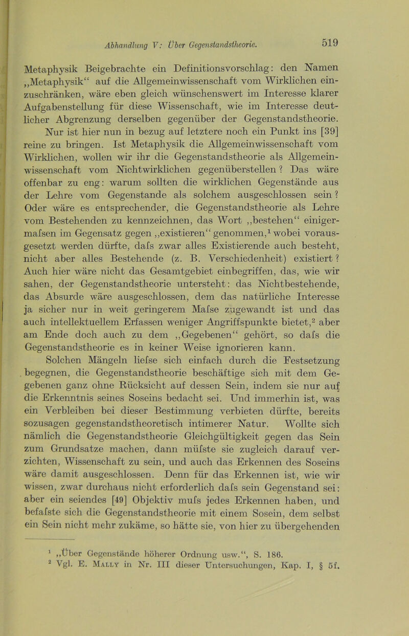 Metaphysik Beigebrachte ein Definitionsvorschlag: den Namen „Metaphysik“ auf die Allgemeinwissenschaft vom Wirklichen ein- zuschränken, wäre eben gleich wünschenswert im Interesse klarer Aufgabenstellung für diese Wissenschaft, wie im Interesse deut- licher Abgrenzung derselben gegenüber der Gegenstandstheorie. Nur ist hier nun in bezug auf letztere noch ein Punkt ins [39] reine zu bringen. Ist Metaphysik die Allgemeinwissenschaft vom Wirklichen, wollen wir ihr die Gegenstandstheorie als Allgemein- wissenschaft vom Nichtwirklichen gegenüberstellen ? Das wäre offenbar zu eng: warum sollten die wirklichen Gegenstände aus der Lehre vom Gegenstände als solchem ausgeschlossen sein ? Oder wäre es entsprechender, die Gegenstandstheorie als Lehre vom Bestehenden zu kennzeichnen, das Wort „bestehen“ einiger- mafsen im Gegensatz gegen „existieren“ genommen,1 wobei voraus- gesetzt werden dürfte, clafs zwar alles Existierende auch besteht, nicht aber alles Bestehende (z. B. Verschiedenheit) existiert ? Auch hier wäre nicht das Gesamtgebiet einbegriffen, das, wie wir sahen, der Gegenstandstheorie untersteht: das Nichtbestehende, das Absurde wäre ausgeschlossen, dem das natürliche Interesse ja sicher nur in weit geringerem Mafse zugewandt ist und das auch intellektuellem Erfassen weniger Angriffspunkte bietet,2 aber am Ende doch auch zu dem „Gegebenen“ gehört, so dafs die Gegenstandstheorie es in keiner Weise ignorieren kann. Solchen Mängeln liefse sich einfach durch die Festsetzung , begegnen, die Gegenstandstheorie beschäftige sich mit dem Ge- gebenen ganz ohne Rücksicht auf dessen Sein, indem sie nur auf die Erkenntnis seines Soseins bedacht sei. Und immerhin ist, was ein Verbleiben bei dieser Bestimmung verbieten dürfte, bereits sozusagen gegenstandstheoretisch intimerer Natur. Wollte sich nämlich die Gegenstandstheorie Gleichgültigkeit gegen das Sein zum Grundsätze machen, dann müfste sie zugleich darauf ver- zichten, Wissenschaft zu sein, und auch das Erkennen des Soseins wäre damit ausgeschlossen. Denn für das Erkennen ist, wie wir wissen, zwar durchaus nicht erforderlich dafs sein Gegenstand sei: aber ein seiendes [49] Objektiv mufs jedes Erkennen haben, und befafste sich die Gegenstandstheorie mit einem Sosein, dem selbst ein Sein nicht mehr zukäme, so hätte sie, von hier zu übergehenden 1 „Über Gegenstände höherer Ordnung usw.“, S. 186. 2 Vgl. E. Mali.y in Nr. III dieser Untersuchungen, Kap. I, § 5f.
