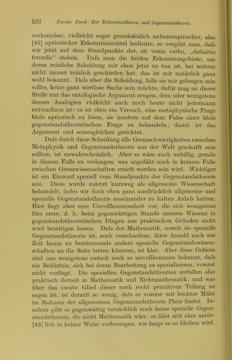 verkennbar, vielleicht sogar grundsätzlich aufserempirischer, also [42] apriorischer Erkenntnismittel bediente, so vergilst man, dafs wir jetzt auf dem Standpunkte der, sit venia verbo, „definitio ferenda“' stehen. Dafs man die beiden Erkenntnisgebiete, um deren reinliche Scheidung mir eben jetzt zu tun ist, bei weitem nicht immer reinlich geschieden hat, das ist mir natürlich ganz wohl bekannt. Dafs aber die Scheidung, falls sie mir gelungen sein sollte, keine ganz wertlose Sache sein möchte, dafür mag an dieser Stelle nur das ontologische Argument zeugen, dem oder wenigstens dessen Analogien vielleicht auch noch heute nicht jedermann entwachsen ist: es ist eben ein Versuch, eine metaphysische Frage blofs apriorisch zu lösen, sie insofern auf dem Fufse einer blofs gegenstandstheoretischen Frage zu behandeln; damit ist das Argument und seinesgleichen gerichtet. Dafs durch diese Scheidung alle Grenzschwierigkeiten zwischen Metaphysik und Gegenstandstheorie aus der Welt geschafft sein sollten, ist unwahrscheinlich. Aber es wäre auch unbillig, gerade in diesem Falle zu verlangen, was ungefähr noch in keinem Falle zwischen Grenzwissenschaften erzielt worden sein wird. Wichtiger ist ein Einwurf speziell vom Standpunkte der Gegenstandstheorie aus. Diese wurde zuletzt kurzweg als allgemeine Wissenschaft behandelt, indes wir doch oben ganz ausdrücklich allgemeine und spezielle Gegenstandstheorie auseinander zu halten Anlafs hatten. Hier liegt aber eine Unvollkommenheit vor, die sich wenigstens fürs erste, d. h. beim gegenwärtigen Stande unseres Wissens in gegenstandstheoretischen Dingen aus praktischen Gründen nicht wird beseitigen lassen. Dafs der Mathematik, soweit sie spezielle Gegenstandstheorie ist, noch verschiedene, ihrer Anzahl nach zur Zeit kaum zu bestimmende andere spezielle Gegenstands Wissen- schaften an die Seite treten könnten, ist klar. Aber diese Gebiete sind uns wenigstens zurzeit noch so unvollkommen bekannt, dafs ein Bedürfnis, sich bei deren Bearbeitung zu spezialisieren, vorerst nicht vorliegt. Die speziellen Gegenstandstheorien zerfallen also praktisch derzeit in Mathematik und Nichtmathematik: und was über das zweite Glied dieser noch recht primitiven Teilung zu sagen ist, ist derzeit so wenig, dafs es vorerst mit leichter Mühe im Rahmen der allgemeinen Gegenstandstheorie Platz findet. In- sofern gibt es gegenwärtig tatsächlich noch keine spezielle Gegen- standstheorie, die nicht Mathematik wäre: es läfst sich aber natür- [43] lieh in keiner Weise Vorhersagen, wie lange es so bleiben wird.