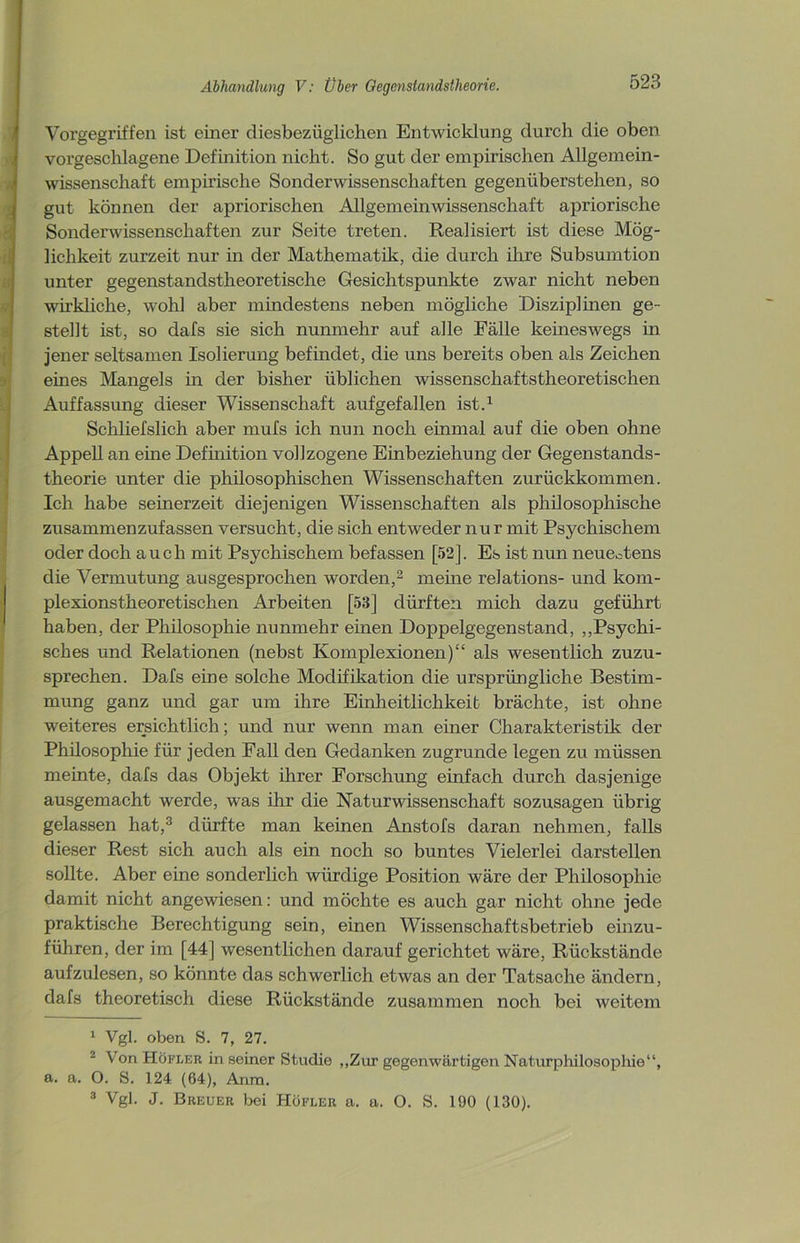 Vorgegriffen ist einer diesbezüglichen Entwicklung durch die oben vorgeschlagene Definition nicht. So gut der empirischen Allgemein- wissenschaft empirische Sonderwissenschaften gegenüberstehen, so gut können der apriorischen Allgemeinwissenschaft apriorische Sonderwissenschaften zur Seite treten. Realisiert ist diese Mög- lichkeit zurzeit nur in der Mathematik, die durch ihre Subsumtion unter gegenstandstheoretische Gesichtspunkte zwar nicht neben wirkliche, wohl aber mindestens neben mögliche Disziplinen ge- stellt ist, so dafs sie sich nunmehr auf alle Fälle keineswegs in jener seltsamen Isolierung befindet, die uns bereits oben als Zeichen eines Mangels in der bisher üblichen wissenschaftstheoretischen Auffassung dieser Wissenschaft aufgefallen ist.1 Schliefslich aber mufs ich nun noch einmal auf die oben ohne Appell an eine Definition vollzogene Einbeziehung der Gegenstands- theorie unter die philosophischen Wissenschaften zurückkommen. Ich habe seinerzeit diejenigen Wissenschaften als philosophische zusammenzufassen versucht, die sich entweder nur mit Psychischem oder doch auch mit Psychischem befassen [52j. Es ist nun neueotens die Vermutung ausgesprochen worden,2 meine relations- und kom- plexionstheoretischen Arbeiten [53] dürften mich dazu geführt haben, der Philosophie nunmehr einen Doppelgegenstand, „Psychi- sches und Relationen (nebst Komplexionen)“ als wesentlich zuzu- sprechen. Dafs eine solche Modifikation die ursprüngliche Bestim- mung ganz und gar um ihre Einheitlichkeit brächte, ist ohne weiteres ersichtlich; und nur wenn man einer Charakteristik der Philosophie für jeden Fall den Gedanken zugrunde legen zu müssen meinte, dafs das Objekt ihrer Forschung einfach durch dasjenige ausgemacht werde, was ihr die Naturwissenschaft sozusagen übrig gelassen hat,3 dürfte man keinen Anstofs daran nehmen, falls dieser Rest sich auch als ein noch so buntes Vielerlei darstellen sollte. Aber eine sonderlich würdige Position wäre der Philosophie damit nicht angewiesen: und möchte es auch gar nicht ohne jede praktische Berechtigung sein, einen Wissenschaftsbetrieb einzu- führen, der im [44] wesentlichen darauf gerichtet wäre, Rückstände aufzulesen, so könnte das schwerlich etwas an der Tatsache ändern, dafs theoretisch diese Rückstände zusammen noch bei weitem 1 Vgl. oben S. 7, 27. 2 VonHöFLER in seiner Studie „Zur gegenwärtigen Naturphilosophie“, a. a. O. S. 124 (64), Anm. 3 Vgl. J. Breuer bei Höfler a. a. O. S. 190 (130).