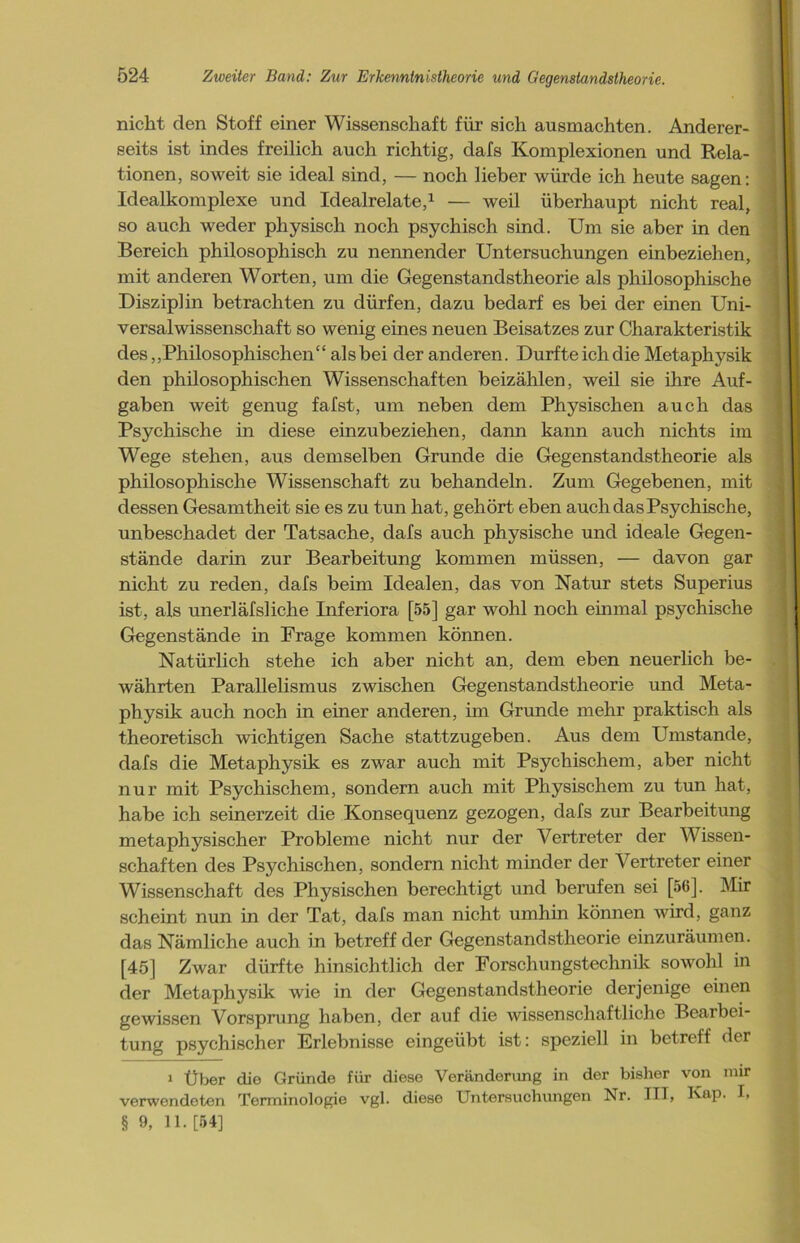 nicht den Stoff einer Wissenschaft für sich ausmachten. Anderer- seits ist indes freilich auch richtig, clafs Komplexionen und Rela- tionen, soweit sie ideal sind, — noch lieber würde ich heute sagen: Idealkomplexe und Idealrelate,1 — weil überhaupt nicht real, so auch weder physisch noch psychisch sind. Um sie aber in den Bereich philosophisch zu nennender Untersuchungen einbeziehen, mit anderen Worten, um die Gegenstandstheorie als philosophische Disziplin betrachten zu dürfen, dazu bedarf es bei der einen Uni- versalwissenschaft so wenig eines neuen Beisatzes zur Charakteristik des,,Philosophischen“ alsbei der anderen. Durfte ich die Metaphysik den philosophischen Wissenschaften beizählen, weil sie ihre Auf- gaben weit genug fafst, um neben dem Physischen auch das Psychische in diese einzubeziehen, dann kann auch nichts im Wege stehen, aus demselben Grunde die Gegenstandstheorie als philosophische Wissenschaft zu behandeln. Zum Gegebenen, mit dessen Gesamtheit sie es zu tun hat, gehört eben auch das Psychische, unbeschadet der Tatsache, dafs auch physische und ideale Gegen- stände darin zur Bearbeitung kommen müssen, — davon gar nicht zu reden, dafs beim Idealen, das von Natur stets Superius ist, als unerläfsliche Inferiora [55] gar wohl noch einmal psychische Gegenstände in Frage kommen können. Natürlich stehe ich aber nicht an, dem eben neuerlich be- währten Parallelismus zwischen Gegenstandstheorie und Meta- physik auch noch in einer anderen, im Grunde mehr praktisch als theoretisch wichtigen Sache stattzugeben. Aus dem Umstande, dafs die Metaphysik es zwar auch mit Psychischem, aber nicht nur mit Psychischem, sondern auch mit Physischem zu tun hat, habe ich seinerzeit die Konsequenz gezogen, dafs zur Bearbeitung metaphysischer Probleme nicht nur der Vertreter der Wissen- schaften des Psychischen, sondern nicht minder der Vertreter einer Wissenschaft des Physischen berechtigt und berufen sei [56], Mir scheint nun in der Tat, dafs man nicht umhin können wird, ganz das Nämliche auch in betreff der Gegenstandstheorie einzuräumen. [45] Zwar dürfte hinsichtlich der Forschungstechnik sowohl in der Metaphysik wie in der Gegenstandstheorie derjenige einen gewissen Vorsprung haben, der auf die wissenschaftliche Bearbei- tung psychischer Erlebnisse eingeübt ist: speziell in betreff der i Über die Gründe für diese Veränderung in der bisher von mir verwendeten Terminologie vgl. diese Untersuchungen Nr. TIT, Kap. I, § 9, U.[54]