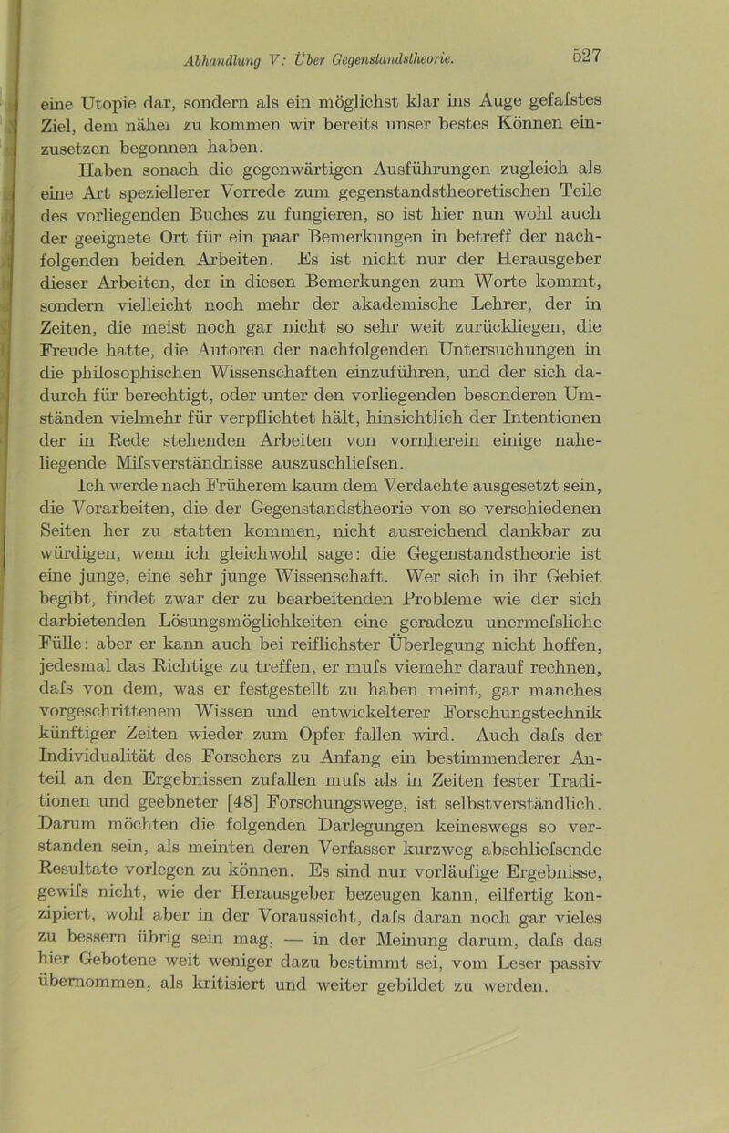 eine Utopie dar, sondern als ein möglichst klar ins Auge gefafstes Ziel, dem nähei zu kommen wir bereits unser bestes Können ein- zusetzen begonnen haben. Haben sonach die gegenwärtigen Ausführungen zugleich als eine Art speziellerer Vorrede zum gegenstandstheoretischen Teile des vorliegenden Buches zu fungieren, so ist hier nun wohl auch der geeignete Ort für ein paar Bemerkungen in betreff der nach- folgenden beiden Arbeiten. Es ist nicht nur der Herausgeber dieser Arbeiten, der in diesen Bemerkungen zum Worte kommt, sondern vielleicht noch mehr der akademische Lehrer, der in Zeiten, die meist noch gar nicht so sehr weit zurückliegen, die Freude hatte, die Autoren der nachfolgenden Untersuchungen in die philosophischen Wissenschaften einzuführen, und der sich da- durch für berechtigt, oder unter den vorliegenden besonderen Um- ständen vielmehr für verpflichtet hält, hinsichtlich der Intentionen der in Rede stehenden Arbeiten von vornherein einige nahe- liegende MifsVerständnisse auszuschliefsen. Ich werde nach Früherem kaum dem Verdachte ausgesetzt sein, die Vorarbeiten, die der Gegenstandstheorie von so verschiedenen Seiten her zu statten kommen, nicht ausreichend dankbar zu würdigen, wenn ich gleichwohl sage: die Gegenstandstheorie ist eine junge, eine sehr junge Wissenschaft. Wer sich in ihr Gebiet begibt, findet zwar der zu bearbeitenden Probleme wie der sich darbietenden Lösungsmöglichkeiten eine geradezu unermefsliche Fülle: aber er kann auch bei reiflichster Überlegung nicht hoffen, jedesmal das Richtige zu treffen, er mufs viemehr darauf rechnen, dafs von dem, was er festgestellt zu haben meint, gar manches vorgeschrittenem Wissen und entwickelterer Forschungstechnik künftiger Zeiten wieder zum Opfer fallen wird. Auch dafs der Individualität des Forschers zu Anfang ein bestimmenderer An- teil an den Ergebnissen zufallen mufs als in Zeiten fester Tradi- tionen und geebneter [48] Forschungswege, ist selbstverständlich. Darum möchten die folgenden Darlegungen keineswegs so ver- standen sein, als meinten deren Verfasser kurzweg abschliefsende Resultate vorlegen zu können. Es sind nur vorläufige Ergebnisse, gewifs nicht, wie der Herausgeber bezeugen kann, eilfertig kon- zipiert, wohl aber in der Voraussicht, dafs daran noch gar vieles zu bessern übrig sein mag, — in der Meinung darum, dafs das hier Gebotene weit weniger dazu bestimmt sei, vom Leser passiv übernommen, als kritisiert und weiter gebildet zu werden.