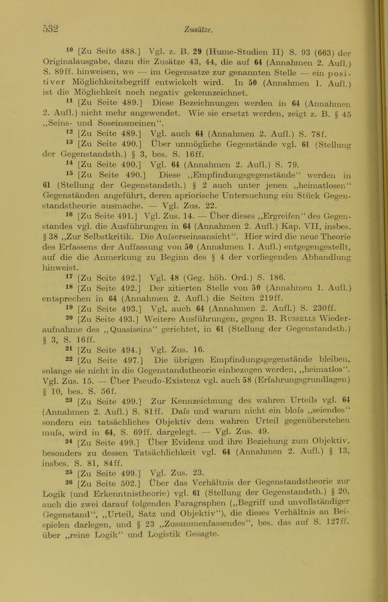 10 [Zu Seite 488.] Vgl. z. B. 29 (Huine-Studien II) S. 93 (663) der Originalausgabe, dazu die Zusätze 43, 44, die auf 64 (Annahmen 2. Aufl.) S. 89ff. hinweisen, wo — im Gegensätze zur genannten Stelle — ein posi- tiver Möglichkeitsbegriff entwickelt wird. In 50 (Annahmen 1. Aufl.) ist die Möglichkeit noch negativ gekennzeichnet. 11 [Zu Seite 489.] Diese Bezeichnungen werden in 64 (Annahmen 2. Aufl.) nicht mein- angewendet. Wie sie ersetzt werden, zeigt z. B. § 45 „Seins- und Soseinsmeinen“. 12 [Zu Seite 489.] Vgl. auch 64 (Annahmen 2. Aufl.) S. 78f. 13 [Zu Seite 490.] Über unmögliche Gegenstände vgl. 61 (Stellung der Gegenstandsth.) § 3, bes. S. 16ff. 14 [Zu Seite 490.] Vgl. 64 (Annahmen 2. Aufl.) S. 79. 15 [Zu Seite 490.] Diese „Empfindungsgegenstände“ werden in 61 (Stellung der Gegenstandsth.) § 2 auch unter jenen „heimatlosen“ Gegenständen angeführt, deren apriorische Untersuchung ein Stück Gegen- standstheorie ausmache. — Vgl. Zus. 22. 16 [Zu Seite 491.] Vgl. Zus. 14. — Über dieses „Ergreifen“ des Gegen- standes vgl. die Ausführungen in 64 (Annahmen 2. Aufl.) Kap. VII, insbes. § 38 „Zur Selbstkritik. Die Aufserseinsansicht“. Hier wird die neue Theorie des Erfassens der Auffassung von 50 (Annahmen 1. Aufl.) entgegengestellt, auf die die Anmerkung zu Beginn des § 4 der vorliegenden Abhandlung hin weist. 17 [Zu Seite 492.] Vgl. 48 (Geg. höh. Ord.) S. 186. 18 [Zu Seite 492.] Der zitierten Stelle von 50 (Annahmen 1. Aufl.) entsprechen in 64 (Annahmen 2. Aufl.) die Seiten 219ff. 19 [Zu Seite 493.] Vgl. auch 64 (Annahmen 2. Aufl.) S. 230ff. 20 [Zu Seite 493.] Weitere Ausführungen, gegen B. Russells Wieder- aufnahme des „Quasiseins“ gerichtet, in 61 (Stellung der Gegenstandsth.) § 3, S. 16 ff. 21 [Zu Seite 494.J Vgl. Zus. 16. 22 [Zu Seite 497.] Die übrigen Empfindungsgegenstände bleiben, solange sie nicht in die Gegenstandstheorie einbezogen werden, „heimatlos”. Vgl. Zus. 15. — Über Pseudo-Existenz vgl. auch 58 (Erfahrungsgrundlagen) § 10, bes. S. 56f. 23 [Zu Seite 499.] Zur Kennzeichnung des wahren Urteils vgl. 64 (Annahmen 2. Aufl.) S. 81 ff. Dafs und warum nicht ein blofs „seiendes“ sondern ein tatsächliches Objektiv dem wahren Urteil gegenüberstehen mufs, wird in 64, S. 69ff. dargelegt. — Vgl. Zus. 49. 24 [Zu Seite 499.] Über Evidenz und ihre Beziehung zum Objektiv, besonders zu dessen Tatsächlichkeit vgl. 64 (Annahmen 2. Aufl.) § 13, insbes. S. 81, 84ff. 25 [Zu Seite 499.] Vgl. Zus. 23. 29 [Zu Seite 502.] Über das Verhältnis der Gegenstandstheorie zur Logik (und Erkenntnistheorie) vgl. 61 (Stellung der Gegenstandsth.) § 20, auch die zwei darauf folgenden Paragraphen („Begriff und unvollständiger Gegenstand“, „Urteil, Satz und Objektiv“), die dieses Verhältnis an Bei- spielen darlegen, und § 23 „Zusammenfassendes“, bes. das auf S. 127ff. über „reine Logik“ und Logistik Gesagte.