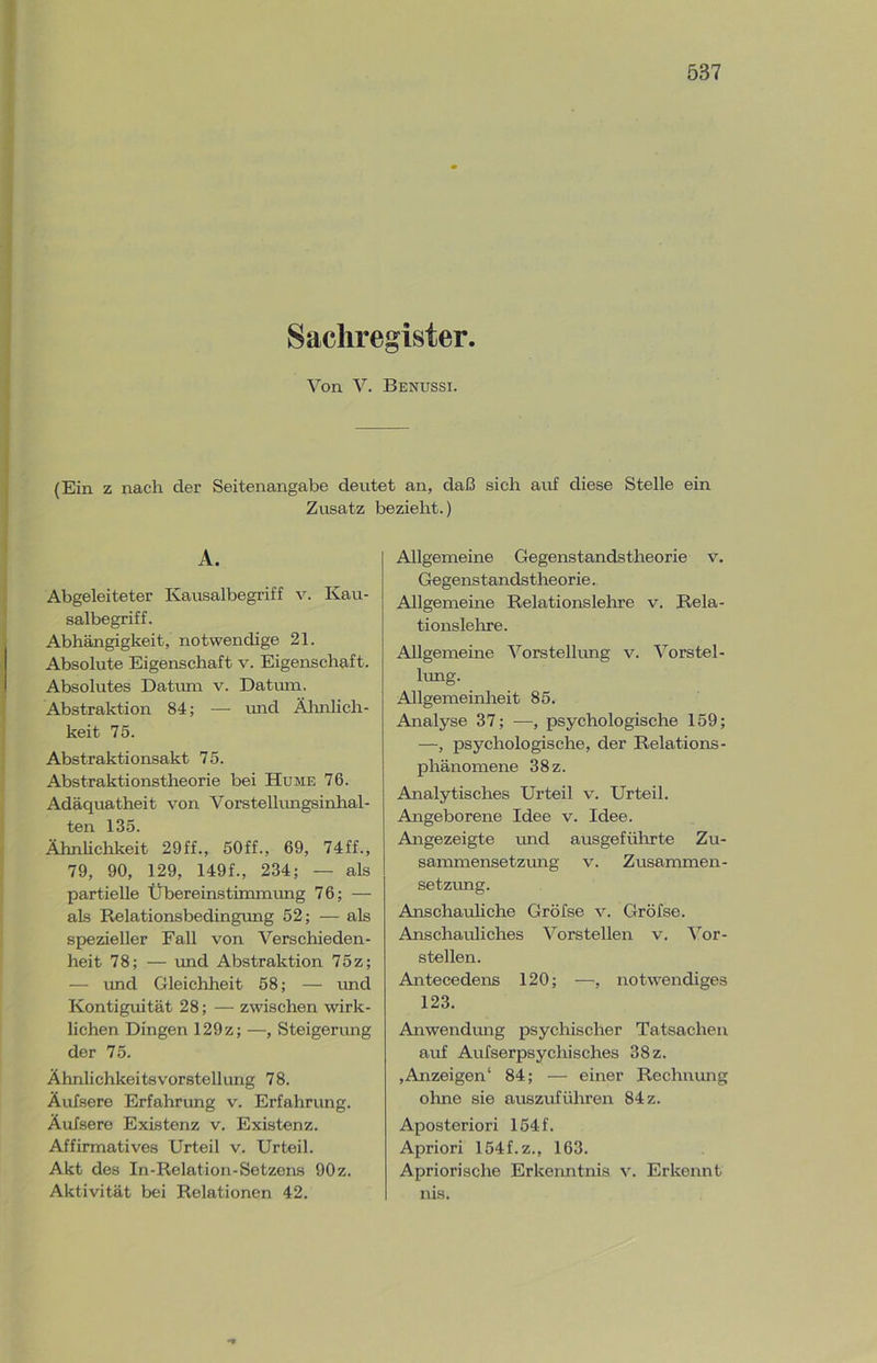 Sachregister. Von V. Benussi. (Ein z nach der Seitenangabe deutet an, daß sich auf diese Stelle ein Zusatz bezieht.) A. Abgeleiteter Kausalbegriff v. Kau- salbegriff. Abhängigkeit, notwendige 21. Absolute Eigenschaft v. Eigenschaft. Absolutes Datum v. Datum. Abstraktion 84; — und Ähnlich- keit 75. Abstraktionsakt 75. Abstraktionstheorie bei Hume 76. Adäquatheit von Vorstellungsinhal- ten 135. Ähnlichkeit 29ff., 50ff., 69, 74ff., 79, 90, 129, 149f., 234; — als partielle Übereinstimmung 76; — als Relationsbedingung 52; — als spezieller Fall von Verschieden- heit 78; — und Abstraktion 75z; — und Gleichheit 58; — und Kontiguität 28; — zwischen wirk- lichen Dingen 129z; —, Steigerung der 75. Ähnlichkeitsvorstellung 78. Äufsere Erfahrung v. Erfahrung. Äufsere Existenz v. Existenz. Affirmatives Urteil v. Urteil. Akt des In-Relation-Setzens 90 z. Aktivität bei Relationen 42. Allgemeine Gegenstandstheorie v. Gegenstandstheorie. Allgemeine Relationslehre v. Rela- tionslehre. Allgemeine Vorstellung v. Vorstel- lung. Allgemeinheit 85. Analyse 37; —, psychologische 159; —, psychologische, der Relations- phänomene 38 z. Analytisches Urteil v. Urteil. Angeborene Idee v. Idee. Angezeigte und ausgeführte Zu- sammensetzmig v. Zusammen- setzung. Anschauliche Gröfse v. Gröfse. Anschauliches Vorstellen v. Vor- stellen. Antecedens 120; —, notwendiges 123. Anwendung psychischer Tatsachen auf Aufserpsychisches 38 z. ,Anzeigen4 84; — einer Rechnung ohne sie auszuführen 84 z. Aposteriori 154f. Apriori 154f.z., 163. Apriorische Erkenntnis v. Erkennt nis.