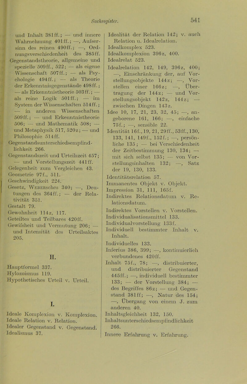 und Inhalt 381 ff.; — und innere Wahrnehmung 401 ff.; —, Aufser- sinn des reinen 490ff.; —, Ord- nungsverschiedenlieit des 385ff. Gegenstandstheorie, allgemeine und spezielle 509ff., 522; — als eigene Wissenschaft 507 ff.; — als Psy- chologie 494ff.; — als Theorie der Erkenntnisgegenstände 498 ff.; — als Erkenntnistheorie 503 ff.; — als reine Logik 501 ff.; — im System der Wissenschaften 514ff.; — in anderen Wissenschaften 509 ff.; — und Erkenntnistheorie 506; — und Mathematik 508; — und Metaphysik 517, 520z; — und Philosophie 514 ff. Gegenstandsunterschiedsempf ind - lichkeit 266. Gegenstandszeit imd Urteilszeit 457; — und Vorstellungszeit 441 ff. Gelegenheit zum Vergleichen 43. Geometrie 97 f., 511. Geschwindigkeit 224. Gesetz, WEBERsches 340; —, Deu- tungen des 364ff.; — der Rela- tivität 351. Gestalt 79. Gewohnheit 114 z, 117. Geteiltes und Teilbares 420ff. Gewifsheit und Vermutung 206; — und Intensität des Urteilsaktes 205. H. Hauptformel 337. Hylozoismus 119. Hypothetisches Urteil v. Urteil. I. Ideale Komplexion v. Komplexion. Ideale Relation v. Relation. Idealer Gegenstand v. Gegenstand. Idealismus 37. Idealität der Relation 142; v. auch Relation u. Idealrelation. Idealkomplex 523. Idealkomplexion 396 z, 400. Idealrelat 523. Idealrelation 142, 149, 396z, 400; —, Einschränkung der, auf Vor- stellungsobjekte 144z; —, Vor- stellen einer 166z; —, Über- tragung der 144z; — und Vor- stellimgsobjekt 142z, 144z; — zwischen Dingen 143 z. Idee 10, 17, 21, 23, 32, 45; —, an- geborene 161, 166; —, einfache 75f.; —, sensible 22. Identität 16f., 19, 21, 29ff., 53ff., 130, 133, 141, 149f., 152f.; —, persön- liche 135 ; — bei Verschiedenheit der Zeitbestimmung 130, 134; — mit sich selbst 135; — von Vor- stellungsinhalten 132; —, Satz der 19, 130, 133. Identitätsrelation 57. Immanentes Objekt v. Objekt. Impression 31, 111, 165f. Indirektes Relationsdatum v. Re- lationsdatum. Indirektes Vorstellen v. Vorstellen. Individualisationsmittel 133. Individualvorstellung 133 f. Individuell bestimmter Inhalt v. Inhalt. Individuelles 133. Inferius 386, 399; —, kontinuierlich verbundenes 420ff. Inhalt 75f., 78; —, distribuierter, und distribuierter Gegenstand 445 ff.; —, individuell bestimmter 133; — der Vorstellung 384; — des Begriffes 86 z; — und Gegen- stand 381 ff; —, Natur des 154; —, Übergang von einem J. zum anderen 40. Inhaltsgleichheit 132, 150. Inhaltsunterschiedsempfindlichkeit 266. Innere Erfahrung v. Erfahrung.