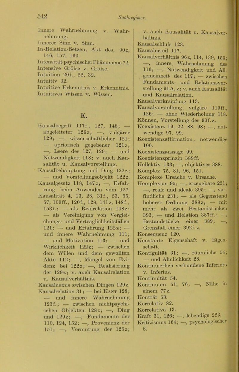Innere Wahrnehmung v. Wahr- nehmung. Innerer Sinn v. Sinn. In-Relation-Setzen, Akt des, 90z, 146, 157, 160. Intensität psychischer Phänomene 72. Intensive Gröfse v. Gröfse. Intuition 20f., 22, 32. Intuitiv 32. Intuitive Erkenntnis v. Erkenntnis. Intuitives Wissen v. Wissen. K. Kausalbegriff 117f., 127, 148; — abgeleiteter 126z; —, vulgärer 129; —, wissenschaftlicher 121; — apriorisch gegebener 121z; —, Leere des 127, 129; — und Notwendigkeit 118; v. auch Kau- salität u. Kausal Vorstellung. Kausalbehauptung und Ding 122 z; — und Vorstellmigsobjekt 122 z. Kausalgesetz 118, 147 z; —■, Erfah- rung beim An wenden vom 127. Kausalität 4, 13, 28, 31 f., 53, 55, 57, 109 ff., 120f., 128, 141z, 148f., 153f.; — als Realrelation 148z; — als Vereinigung von Verglei- chungs- und Verträglichkeitsfällen 121; — und Erfahrung 122z; — und innere Wahrnehmung 111; — und Motivation 113; — und Wirklichkeit 122z; — zwischen dem Willen und dem gewollten Akte 112; —, Mangel von Evi- denz bei 122z; —, Realisierung der 129z; v. auch Kausalrelation u. Kausal Verhältnis. Kausalnexus zwischen Dingen 129 z. Kausalrelation 31; — bei Kant 128; — und innere Wahrnehmung 123f.; — zwischen nichtpsychi- schen Objekten 128z; —, Ding und 129z; —, Fundamente der 110, 124, 152; —, Provenienz der 151; —, Vermutung der 125z; v. auch Kausalität u. Kausalver- hältnis. Kausalschlufs 123. Kausalurteil 117. Kausalverhältnis 96z, 114, 139, 150; —, innere Wahrnehmung des 116; —, Notwendigkeit und All- gemeinheit des 117; — zwischen Fundaments- und Relationsvor- stellung 91A, z; v. auch Kausalität und Kausalrelation. Kausalverknüpfung 113. Kausalvorstellung, vulgäre 119ff., 126; — ohne Wiederholung 118. Können, Vorstellung des 90f.z. Koexistenz 19, 22, 88, 98; —, not- wendige 97. 99. Koexistenzaffirmation, notwendige 100. Koexistenzaussage 99. Koexistenzprinzip 389ff. Kollektiv 133; —, objektives 388. Komplex 75, 81, 96, 151. Komplexe Ursache v. Ursache. Komplexion 95; —, erzeugbare 231; —, reale und ideale 395; —, vor- findliche 231; — als Gegenstand höherer Ordnung 388 z; — mit mehr als zwei Bestandstücken 393; — und Relation 387ff.; —, Bestandstücke einer 389; —, Grenzfall einer 392f. z. Konsequenz 120. Konstante Eigenschaft v. Eigen- schaft. Kontiguität 31; —, räumliche 54; — und Ähnlichkeit 28. Kontinuierlich verbundene Inferiora v. Inferius. Kontinuität 54. Kontinuum 51, 76; —, Nähe in einem 77 z. Konträr 53. Korrelativ 82. Ivorrelativa 13. Kraft 31, 126; —, lebendige 223. Kritizismus 164; —, psychologischer 8.
