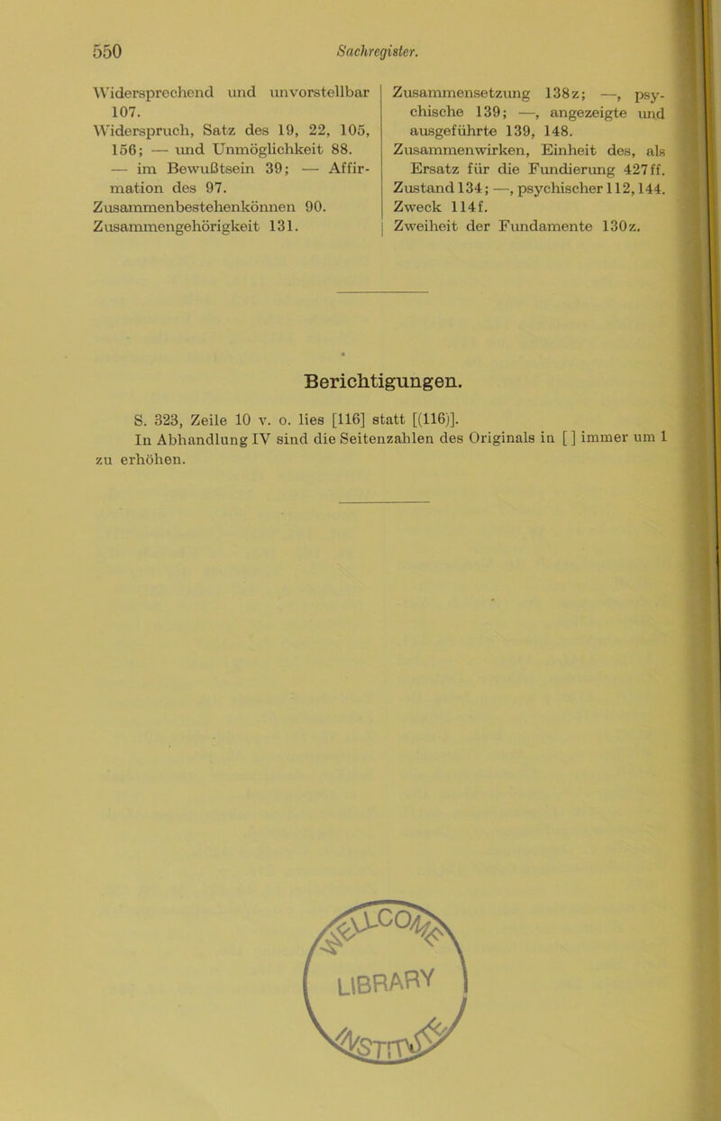 Widersprechend und unvorstellbar 107. Widerspruch, Satz des 19, 22, 105, 156; — und Unmöglichkeit 88. — im Bewußtsein 39; — Affir- mation des 97. Zusammenbestehenkönnen 90. Z usanunengehörigkeit 131. Zusammensetzung 138z; —, psy- chische 139; —, angezeigte und ausgeführte 139, 148. Zusammenwirken, Einheit des, als Ersatz für die Fundierung 427 ff. Zustand 134; —, psychischer 112,144. | Zweck 114 f. j Zweiheit der Fundamente 130z. Berichtigungen. S. 323, Zeile 10 v. o. lies [116] statt [(116)]. In Abhandlung IV sind die Seitenzahlen des Originals in [ ] immer um 1 zu erhöhen.