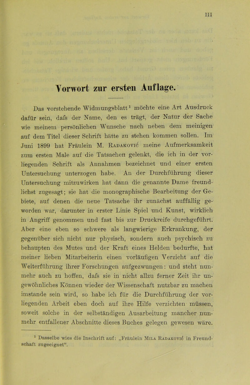 Yorwort zur ersten Auflage. Das vorstehende Widmungsblatt1 möchte eine Art Ausdruck dafür sein, dafs der Name, den es trägt, der Natur der Sache wie meinem persönlichen Wunsche nach neben dem meinigen auf dem Titel dieser Schrift hätte zu stehen kommen sollen. Im Juni 1899 hat Fräulein M. Radakovic meine Aufmerksamkeit zum ersten Male auf die Tatsachen gelenkt, die ich in der vor- liegenden Schrift als Annahmen bezeichnet und einer ersten Untersuchung unterzogen habe. An der Durchführung dieser Untersuchung mitzuwirken hat dann die genannte Dame freund- lichst zugesagt; sie hat die monographische Bearbeitung der Ge- biete, auf denen die neue Tatsache ihr zunächst auffällig ge- worden war, darunter in erster Linie Spiel und Kunst, wirklich in Angriff genommen und fast bis zur Druckreife durchgeführt. Aber eine eben so schwere als langwierige Erkrankung, der gegenüber sich nicht nur physisch, sondern auch psychisch zu behaupten des Mutes und der Kraft eines Helden bedurfte, hat meiner lieben Mitarbeiterin einen vorläufigen Verzicht auf die Weiterführung ihrer Forschungen aufgezwungen: und steht nun- mehr auch zu hoffen, dafs sie in nicht allzu ferner Zeit ihr un- gewöhnliches Können wieder der Wissenschaft nutzbar zu machen imstande sein wird, so habe ich für die Durchführung der vor- liegenden Arbeit eben doch auf ihre Hilfe verzichten müssen, soweit solche in der selbständigen Ausarbeitung mancher nun- mehr entfallener Abschnitte dieses Buches gelegen gewesen wäre. 1 Dasselbe wies die Inschrift auf: „Fräulein Mila Radakovic in Freund- schaft zugeeignet“.
