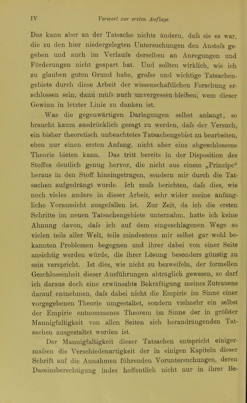 Das kann aber an der Tatsache nichts ändern, dafs sie es war, die zu den hier niedergelegten Untersuchungen den Anstofs ge- geben und auch im Verlaufe derselben an Anregungen und Förderungen nicht gespart hat. Und sollten wirklich, wie ich zu glauben guten Grund habe, grofse und wichtige Tatsachen- gebiete durch diese Arbeit der wissenschaftlichen Forschung er- schlossen sein, dann mufs auch unvergessen bleiben, wem dieser Gewinn in letzter Linie zu danken ist. Was die gegenwärtigen Darlegungen selbst anlangt, so braucht kaum ausdrücklich gesagt zu werden, dafs der Versuch, ein bisher theoretisch unbeachtetes Tatsachengebiet zu bearbeiten, eben nur einen ersten Anfang, nicht aber eine abgeschlossene Theorie bieten kann. Das tritt bereits in der Disposition des Stoffes deutlich genug hervor, die nicht aus einem „Prinzipe“ heraus in den Stoff hineingetragen, sondern mir durch die Tat- sachen aufgedrängt wurde. Ich mufs berichten, dafs dies, wie noch vieles andere in dieser Arbeit, sehr wider meine anfäng- liche Voraussicht ausgefallen ist. Zur Zeit, da ich die ersten Schritte im neuen Tatsachengebiete unternahm, hatte ich keine Ahnung davon, dafs ich auf dem eingeschlagenen Wege so vielen teils aller Welt, teils mindestens mir selbst gar wohl be- kannten Problemen begegnen und ihrer dabei von einer Seite ansichtig werden würde, die ihrer Lösung besonders günstig zu sein verspricht. Ist dies, wie nicht zu bezweifeln, der formellen Geschlossenheit dieser Ausführungen abträglich gewesen, so darf ich daraus doch eine erwünschte Bekräftigung meines Zutrauens darauf entnehmen, dafs dabei nicht die Empirie im Sinne einer vorgegebenen Theorie umgestaltet, sondern vielmehr ein selbst der Empirie entnommenes Theorem im Sinne der in gröfster Mannigfaltigkeit von allen Seiten sich herandrängenden Tat- sachen ausgestaltet worden ist. Der Mannigfaltigkeit dieser Tatsachen entspricht einiger- mafsen die Verschiedenartigkeit der in einigen Kapiteln dieser Schrift auf die Annahmen führenden Voruntersuchungen, deren Daseinsberechtigung indes hoffentlich nicht nur in ihrer Be-