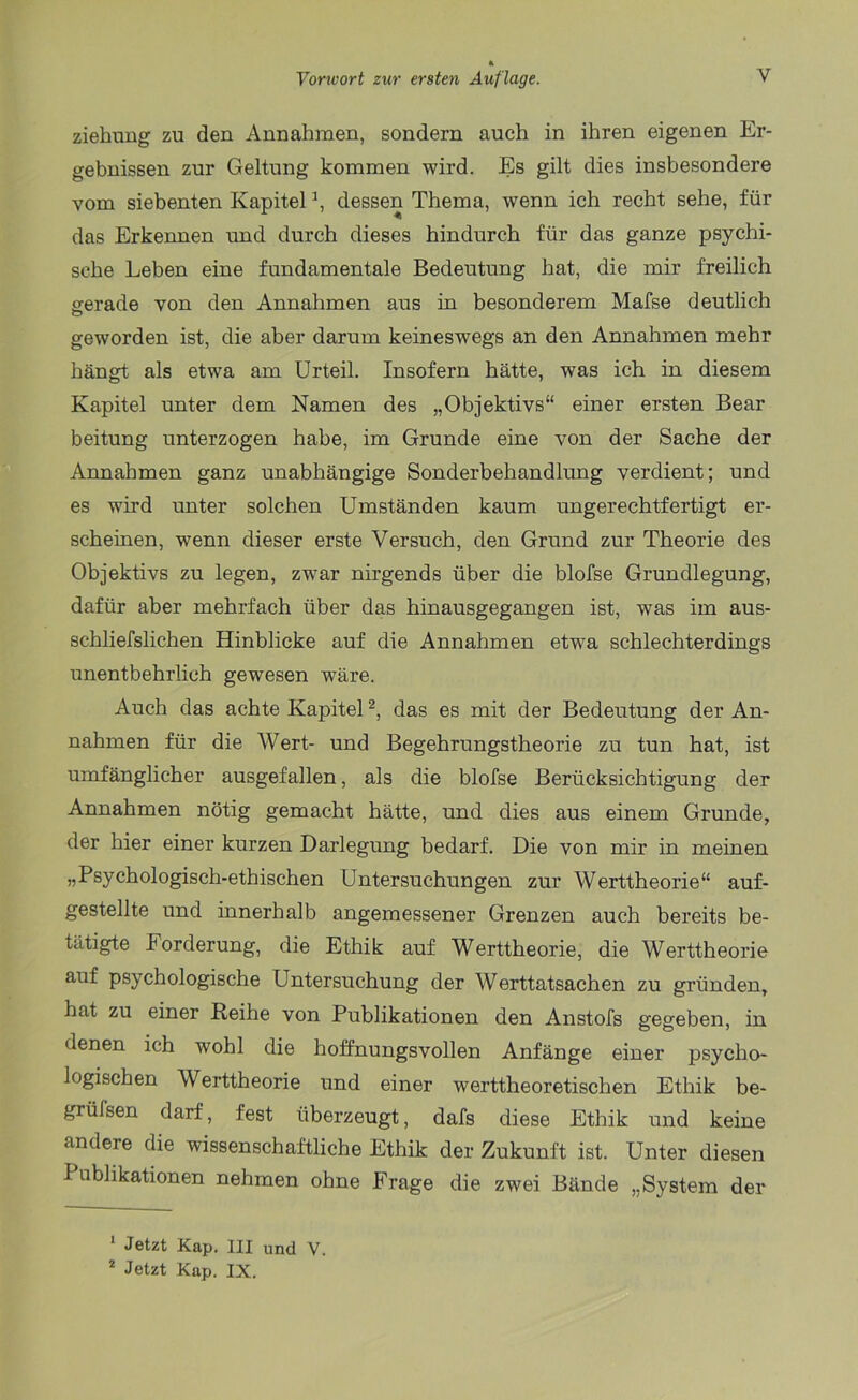 ziehung zu den Annahmen, sondern auch in ihren eigenen Er- gebnissen zur Geltung kommen wird. Es gilt dies insbesondere vom siebenten Kapitel \ dessen Thema, wenn ich recht sehe, für das Erkennen und durch dieses hindurch für das ganze psychi- sche Leben eine fundamentale Bedeutung hat, die mir freilich gerade von den Annahmen aus in besonderem Mafse deutlich geworden ist, die aber darum keineswegs an den Annahmen mehr hängt als etwa am Urteil. Insofern hätte, was ich in diesem Kapitel unter dem Namen des „Objektivs“ einer ersten Bear beitung unterzogen habe, im Grunde eine von der Sache der Annahmen ganz unabhängige Sonderbehandlung verdient; und es wird unter solchen Umständen kaum ungerechtfertigt er- scheinen, wrenn dieser erste Versuch, den Grund zur Theorie des Objektivs zu legen, zwar nirgends über die blofse Grundlegung, dafür aber mehrfach über das hinausgegangen ist, was im aus- schliefslichen Hinblicke auf die Annahmen etwra schlechterdings unentbehrlich gewesen wäre. Auch das achte Kapitel1 2, das es mit der Bedeutung der An- nahmen für die Wert- und Begehrungstheorie zu tun hat, ist umfänglicher ausgefallen, als die blofse Berücksichtigung der Annahmen nötig gemacht hätte, und dies aus einem Grunde, der hier einer kurzen Darlegung bedarf. Die von mir in meinen „Psychologisch-ethischen Untersuchungen zur Werttheorie“ auf- gestellte und innerhalb angemessener Grenzen auch bereits be- tätigte Forderung, die Ethik auf Werttheorie, die Werttheorie auf psychologische Untersuchung der Werttatsachen zu gründen, hat zu einer Reihe von Publikationen den Anstofs gegeben, in denen ich wohl die hoffnungsvollen Anfänge einer psycho- logischen Werttheorie und einer werttheoretischen Ethik be- grülsen darf, fest überzeugt, dafs diese Ethik und keine andere die wissenschaftliche Ethik der Zukunft ist. Unter diesen I ublikationen nehmen ohne Frage die zwei Bände „System der 1 Jetzt Kap. III und V. 2 Jetzt Kap. IX.