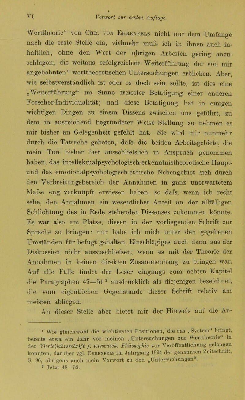 Werttheorie“ von Che. von Eheeneels nicht nur dem Umfange nach die erste Stelle ein, vielmehr mufs ich in ihnen auch in- haltlich, ohne den Wert der übrigen Arbeiten gering anzu- schlagen, die weitaus erfolgreichste Weiterführung der von mir angebahnten1 werttheoretischen Untersuchungen erblicken. Aber, wie selbstverständlich ist oder es doch sein sollte, ist dies eine „Weiterführung“ im Sinne freiester Betätigung einer anderen Forscher-Individualität; und diese Betätigung hat in einigen wichtigen Dingen zu einem Dissens zwischen uns geführt, zu dem in ausreichend begründeter Weise Stellung zu nehmen es mir bisher an Gelegenheit gefehlt hat. Sie wird mir nunmehr durch die Tatsache geboten, dafs die beiden Arbeitsgebiete, die mein Tun bisher fast ausschliefslich in Anspruch genommen haben, das intellektualpsychologisch-erkenntnistheoretische Haupt- und das emotionalpsychologisch-ethische Nebengebiet sich durch den Verbreitungsbereich der Annahmen in ganz unerwartetem Mafse eng verknüpft erwiesen haben, so dafs, wrenn ich recht sehe, den Annahmen ein wesentlicher Anteil an der allfälligen Schlichtung des in Rede stehenden Dissenses zukommen könnte. Es war also am Platze, diesen in der vorliegenden Schrift zur Sprache zu bringen: nur habe ich mich unter den gegebenen Umständen für befugt gehalten, Einschlägiges auch dann aus der Diskussion nicht auszuschliefsen, wenn es mit der Theorie der Annahmen in keinen direkten Zusammenhang zu bringen war. Auf alle Fälle findet der Leser eingangs zum achten Kapitel die Paragraphen 47—512 ausdrücklich als diejenigen bezeichnet, die vom eigentlichen Gegenstände dieser Schrift relativ am meisten abliegen. An dieser Stelle aber bietet mir der Hinweis auf die An- 1 Wie gleichwohl die wichtigsten Positionen, die das „System“ bringt, bereits etwa ein Jahr vor meinen „Untersuchungen zur Werttheorie“ in der Vierteljahr88chrift f. xumcnsch. Philosophie zur Veröffentlichung gelangen konnten, darüber vgl. Ehrenfels im Jahrgang 1894 der genannten Zeitschrift, S. 96, übrigens auch mein Vorwort zu den „Untersuchungen“. 2 Jetzt 48—52.