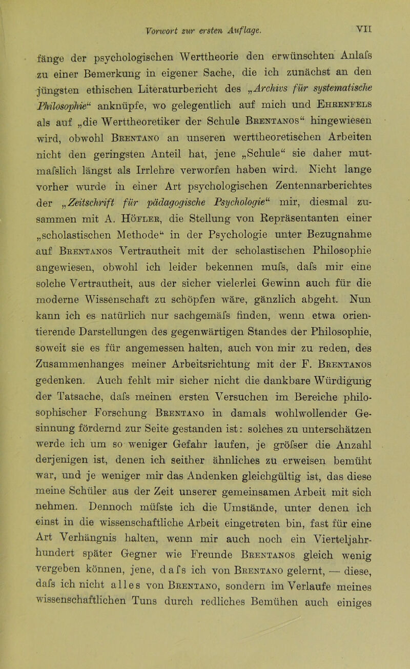 fänge der psychologischen Werttheorie den erwünschten Anlafs zu einer Bemerkung in eigener Sache, die ich zunächst an den jüngsten ethischen Literaturbericht des „Archivs für systematische Philosophie“ anknüpfe, wo gelegentlich auf mich und Ehrenfels als auf „die Werttheoretiker der Schule Brentanos“ hingewiesen wird, obwohl Brentano an unseren werttheoretischen Arbeiten nicht den geringsten Anteil hat, jene „Schule“ sie daher mut- mafslich längst als Irrlehre verworfen haben wird. Nicht lange vorher wurde in einer Art psychologischen Zentennarberichtes der „Zeitschrift für pädagogische Psychologie“ mir, diesmal zu- sammen mit A. Höeler, die Stellung von Repräsentanten einer „scholastischen Methode“ in der Psychologie unter Bezugnahme auf Brentanos Vertrautheit mit der scholastischen Philosophie angewiesen, obwohl ich leider bekennen mufs, dafs mir eine solche Vertrautheit, aus der sicher vielerlei Gewinn auch für die moderne Wissenschaft zu schöpfen wäre, gänzlich abgeht. Nun kann ich es natürlich nur sachgemäfs finden, wenn etwa orien- tierende Darstellungen des gegenwärtigen Standes der Philosophie, soweit sie es für angemessen halten, auch von mir zu reden, des Zusammenhanges meiner Arbeitsrichtung mit der F. Brentanos gedenken. Auch fehlt mir sicher nicht die dankbare Würdigung der Tatsache, dafs meinen ersten Versuchen im Bereiche philo- sophischer Forschung Brentano in damals wohlwollender Ge- sinnung fördernd zur Seite gestanden ist: solches zu unterschätzen werde ich um so weniger Gefahr laufen, je gröfser die Anzahl derjenigen ist, denen ich seither ähnliches zu erweisen bemüht war, und je weniger mir das Andenken gleichgültig ist, das diese meine Schüler aus der Zeit unserer gemeinsamen Arbeit mit sich nehmen. Dennoch müfste ich die Umstände, unter denen ich einst in die wissenschaftliche Arbeit eingetreten bin, fast für eine Art Verhängnis halten, wenn mir auch noch ein Vierteljahr- hundert später Gegner wie Freunde Brentanos gleich wenig vergeben können, jene, dafs ich von Brentano gelernt, — diese, dafs ich nicht alles von Brentano, sondern im Verlaufe meines wissenschaftlichen Tuns durch redliches Bemühen auch einiges
