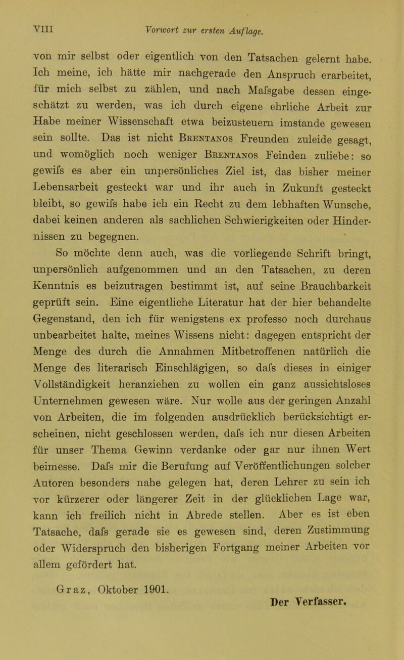 von mir selbst oder eigentlich von den Tatsachen gelernt habe. Ich meine, ich hätte mir nachgerade den Anspruch erarbeitet, für mich selbst zu zählen, und nach Mafsgabe dessen einge- schätzt zu werden, was ich durch eigene ehrliche Arbeit zur Habe meiner Wissenschaft etwa beizusteuem imstande gewesen sein sollte. Das ist nicht Brentanos Freunden zuleide gesagt, und womöglich noch weniger Brentanos Feinden zuliebe: so gewifs es aber ein unpersönliches Ziel ist, das bisher meiner Lebensarbeit gesteckt war und ihr auch in Zukunft gesteckt bleibt, so gewifs habe ich ein Recht zu dem lebhaften Wunsche, dabei keinen anderen als sachlichen Schwierigkeiten oder Hinder- nissen zu begegnen. So möchte denn auch, was die vorhegende Schrift bringt, unpersönlich aufgenommen und an den Tatsachen, zu deren Kenntnis es beizutragen bestimmt ist, auf seine Brauchbarkeit geprüft sein. Eine eigentliche Literatur hat der hier behandelte Gegenstand, den ich für wenigstens ex professo noch durchaus unbearbeitet halte, meines Wissens nicht: dagegen entspricht der Menge des durch die Annahmen Mitbetroffenen natürlich die Menge des literarisch Einschlägigen, so dafs dieses in einiger Vollständigkeit heranziehen zu wollen ein ganz aussichtsloses Unternehmen gewesen wäre. Nur wolle aus der geringen Anzahl von Arbeiten, die im folgenden ausdrücklich berücksichtigt er- scheinen, nicht geschlossen werden, dafs ich nur diesen Arbeiten für unser Thema Gewinn verdanke oder gar nur ihnen Wert beimesse. Dafs mir die Berufung auf Veröffentlichungen solcher Autoren besonders nahe gelegen hat, deren Lehrer zu sein ich vor kürzerer oder längerer Zeit in der glücklichen Lage war, kann ich freilich nicht in Abrede stellen. Aber es ist eben Tatsache, dafs gerade sie es gewesen sind, deren Zustimmung oder Widerspruch den bisherigen Fortgang meiner Arbeiten vor allem gefördert hat. Graz, Oktober 1901. Der Verfasser.