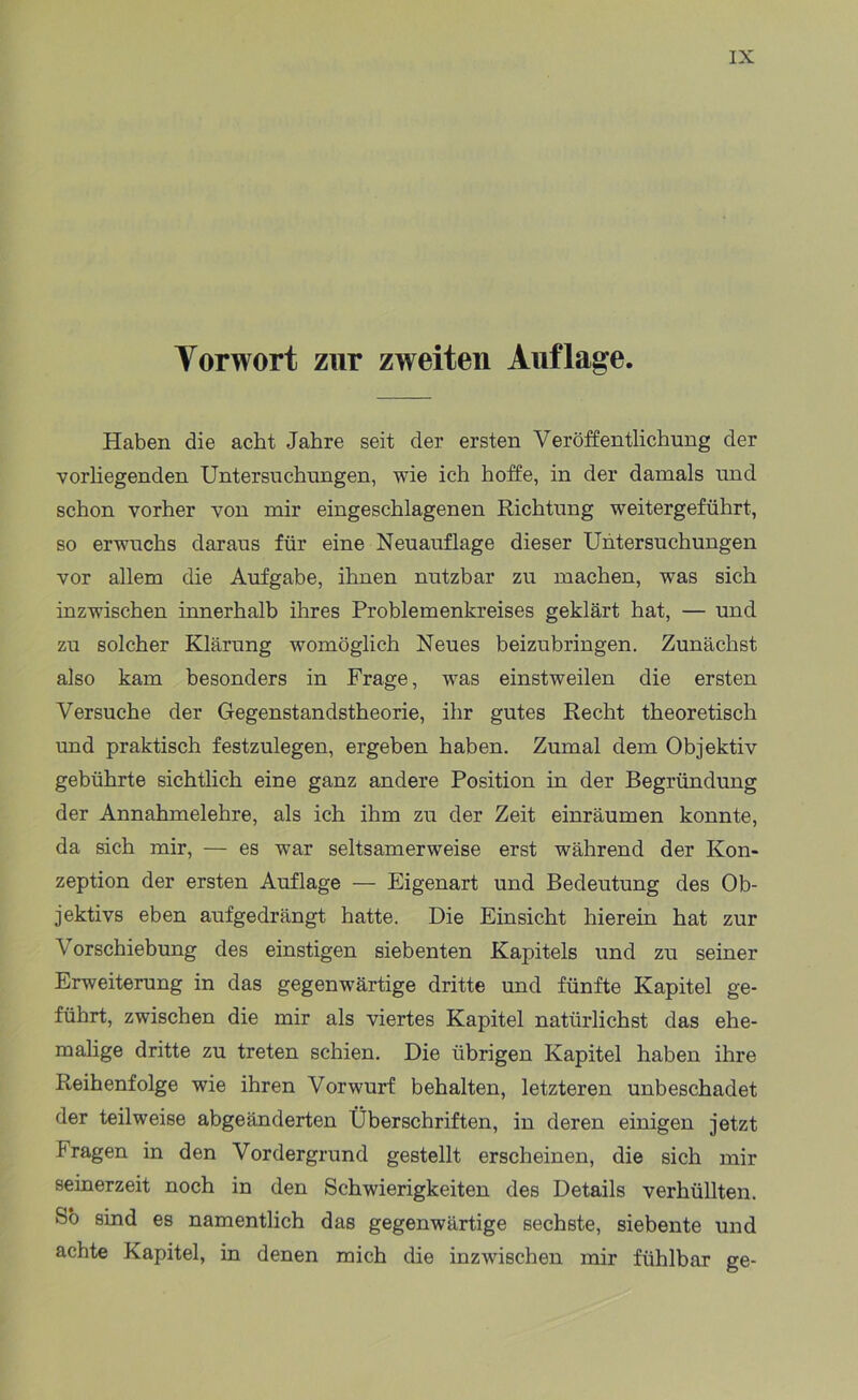 Torwort zur zweiten Auflage. Haben die acht Jahre seit der ersten Veröffentlichung der vorliegenden Untersuchungen, wie ich hoffe, in der damals und schon vorher von mir eingeschlagenen Richtung weitergeführt, so erwuchs daraus für eine Neuauflage dieser Untersuchungen vor allem die Aufgabe, ihnen nutzbar zu machen, was sich inzwischen innerhalb ihres Problemenkreises geklärt hat, — und zu solcher Klärung womöglich Neues beizubringen. Zunächst also kam besonders in Frage, was einstweilen die ersten Versuche der Gegenstandstheorie, ihr gutes Recht theoretisch und praktisch festzulegen, ergeben haben. Zumal dem Objektiv gebührte sichtlich eine ganz andere Position in der Begründung der Annahmelehre, als ich ihm zu der Zeit einräumen konnte, da sich mir, — es war seltsamerweise erst während der Kon- zeption der ersten Auflage — Eigenart und Bedeutung des Ob- jektivs eben aufgedrängt hatte. Die Einsicht hierein hat zur Vorschiebung des einstigen siebenten Kapitels und zu seiner Erweiterung in das gegenwärtige dritte und fünfte Kapitel ge- führt, zwischen die mir als viertes Kapitel natiirlichst das ehe- malige dritte zu treten schien. Die übrigen Kapitel haben ihre Reihenfolge wie ihren Vorwurf behalten, letzteren unbeschadet der teilweise abgeänderten Überschriften, in deren einigen jetzt Fragen in den Vordergrund gestellt erscheinen, die sich mir seinerzeit noch in den Schwierigkeiten des Details verhüllten. So sind es namentlich das gegenwärtige sechste, siebente und achte Kapitel, in denen mich die inzwischen mir fühlbar ge-