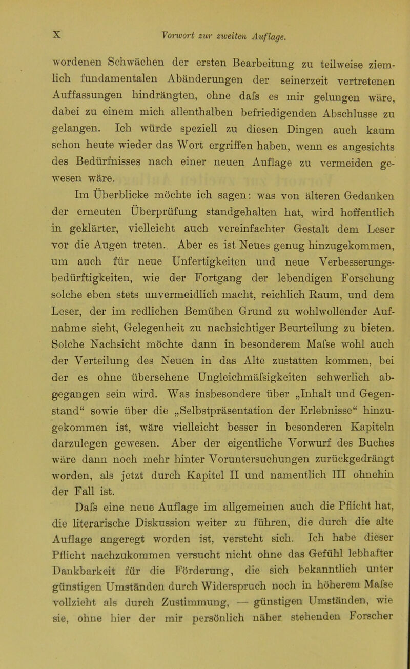 wordenen Schwächen der ersten Bearbeitung zu teilweise ziem- lich fundamentalen Abänderungen der seinerzeit vei’tretenen Auffassungen hindrängten, ohne dafs es mir gelungen wäre, dabei zu einem mich allenthalben befriedigenden Abschlüsse zu gelangen. Ich würde speziell zu diesen Dingen auch kaum schon heute wieder das Wort ergriffen haben, wenn es angesichts des Bedürfnisses nach einer neuen Auflage zu vermeiden ge- wesen wäre. Im Überblicke möchte ich sagen: was von älteren Gedanken der erneuten Überprüfung standgehalten hat, wird hoffentlich in geklärter, vielleicht auch vereinfachter Gestalt dem Leser vor die Augen treten. Aber es ist Neues genug hinzugekommen, um auch für neue Unfertigkeiten und neue Verbesserungs- bedürftigkeiten, wie der Fortgang der lebendigen Forschung solche eben stets unvermeidlich macht, reichlich Raum, und dem Leser, der im redlichen Bemühen Grund zu wohlwollender Auf- nahme sieht, Gelegenheit zu nachsichtiger Beurteilung zu bieten. Solche Nachsicht möchte dann in besonderem Mafse wohl auch der Verteilung des Neuen in das Alte zustatten kommen, bei der es ohne übersehene Ungleichmäfsigkeiten schwerlich ab- gegangen sein wird. Was insbesondere über „Inhalt und Gegen- stand“ sowie über die „Selbstpräsentation der Erlebnisse“ hinzu- gekommen ist, wäre Adelleicht besser in besonderen Kapiteln darzulegen gewesen. Aber der eigentliche Vorwurf des Buches wäre dann noch mehr hinter Voruntersuchungen zurückgedrängt worden, als jetzt durch Kapitel II und namentlich III ohnehin der Fall ist. Dafs eine neue Auflage im allgemeinen auch die Pflicht hat, die literarische Diskussion weiter zu führen, die durch die alte Auflage angeregt worden ist, versteht sich. Ich habe dieser Pflicht nachzukommen versucht nicht ohne das Gefühl lebhafter Dankbarkeit für die Förderung, die sich bekanntlich unter günstigen Umständen durch Widerspruch noch in höherem Mafse vollzieht als durch Zustimmung, — günstigen Umständen, wie sie, ohne hier der mir persönlich näher stehenden Forscher