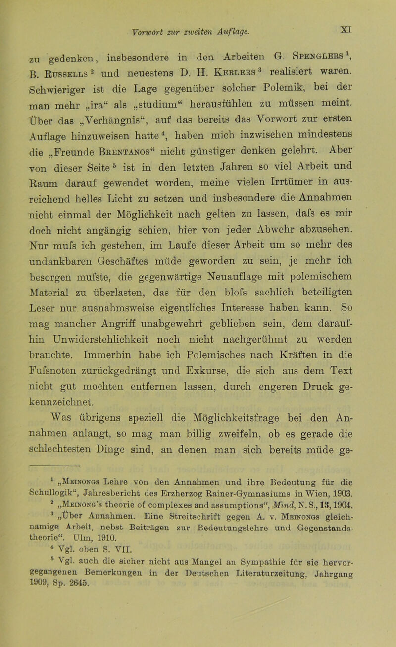 zu gedenken, insbesondere in den Arbeiten G. Spenglers1, B. Russells2 und neuestens D. H. Kerlers3 realisiert waren. Schwieriger ist die Lage gegenüber solcher Polemik, bei der man mehr „ira“ als „Studium“ herausfühlen zu müssen meint. Über das „Verhängnis“, auf das bereits das Vorwort zur ersten Auflage hinzuweisen hatte4, haben mich inzwischen mindestens die „Freunde Brentanos“ nicht günstiger denken gelehrt. Aber von dieser Seite5 ist in den letzten Jahren so viel Arbeit und Raum darauf gewendet worden, meine vielen Irrtümer in aus- reichend helles Licht zu setzen und insbesondere die Annahmen nicht einmal der Möglichkeit nach gelten zu lassen, dafs es mir doch nicht angängig schien, hier von jeder Abwehr abzusehen. Nur mufs ich gestehen, im Laufe dieser Arbeit um so mehr des undankbaren Geschäftes müde geworden zu sein, je mehr ich besorgen rnufste, die gegenwärtige Neuauflage mit polemischem Material zu überlasten, das für den blofs sachlich beteiligten Leser nur ausnahmsweise eigentliches Interesse haben kann. So mag mancher Angriff unabgewehrt geblieben sein, dem darauf- hin Unwiderstehlichkeit noch nicht nachgerühmt zu werden brauchte. Immerhin habe ich Polemisches nach Kräften in die Fufsnoten zurückgedrängt und Exkurse, die sich aus dem Text nicht gut mochten entfernen lassen, durch engeren Druck ge- kennzeichnet. Was übrigens speziell die Möglichkeitsfrage bei den An- nahmen anlangt, so mag man billig zweifeln, ob es gerade die schlechtesten Dinge sind, an denen man sich bereits müde ge- 1 „Meinongs Lehre von den Annahmen und ihre Bedeutung für die Schullogik“, Jahresbericht des Erzherzog Rainer-Gymnasiums in Wien, 1903. s „Meinong’s theorie of complexes and assumptions“, Mind, N.S., 13,1904. 3 „Über Annahmen. Eine Streitschrift gegen A. v. Meinongs gleich- namige Arbeit, nebst Beiträgen zur Bedeutungslehre und Gegenstands- theorie“. Ulm, 1910. 4 Vgl. oben S. VII. 5 Vgl. auch die sicher nicht aus Mangel an Sympathie für sie hervor- gegangenen Bemerkungen in der Deutschen Literaturzeitung, Jahrgang 1909, Sp. 2645.