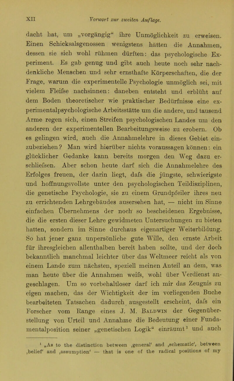 dacht hat, um „vorgängig“ ihre Unmöglichkeit zu erweisen. Einen Schicksalsgenossen wenigstens hätten die Annahmen, dessen sie sich Avohl rühmen dürften: das psychologische Ex- periment. Es gab genug und gibt auch heute noch sehr nach- denkliche Menschen und sehr ernsthafte Körperschaften, die der Frage, warum die experimentelle Psychologie unmöglich sei, mit vielem Fleifse nachsinnen: daneben entsteht und erblüht auf dem Boden theoretischer wie praktischer Bedürfnisse eine ex- perimentalpsychologische Arbeitsstätte um die andere, und tausend Arme regen sich, einen Streifen psychologischen Landes um den anderen der experimentellen Bearbeitungsweise zu erobern. Ob es gelingen ward, auch die Annahmelehre in dieses Gebiet ein- zubeziehen ? Man wird hierüber nichts Voraussagen können: ein glücklicher Gedanke kann bereits morgen den Weg dazu er- schliefsen. Aber schon heute darf sich die Annahmelehre des Erfolges freuen, der darin liegt, dafs die jüngste, schwierigste und hoffnungsvollste unter den psychologischen Teildisziplinen, die genetische Psychologie, sie zu einem Grundpfeiler ihres neu zu errichtenden Lehrgebäudes ausersehen hat, — nicht im Sinne einfachen Übernehmens der noch so bescheidenen Ergebnisse, die die ersten dieser Lehre gewidmeten Untersuchungen zu bieten hatten, sondern im Sinne durchaus eigenartiger Weiterbildung. So hat jener ganz unpersönliche gute Wille, den ernste Arbeit für ihresgleichen allenthalben bereit haben sollte, und der doch bekanntlich manchmal leichter über das Weltmeer reicht als von einem Lande zum nächsten, speziell meinen Anteil an dem, was man heute über die Annahmen weifs, wohl über Verdienst an- geschlagen. Um so vorbehaltloser darf ich mir das Zeugnis zu eigen machen, das der Wichtigkeit der im vorliegenden Buche bearbeiteten Tatsachen dadurch ausgestellt erscheint, dafs ein Forscher vom Range eines J. M. Baldwin der Gegenüber- stellung von Urteil und Annahme die Bedeutung einer kunda- mentalposition seiner „genetischen Logik“ einräumt1 und auch 1 „Ab to the distinction between ,general“ and .echematic“, between ,belief“ and ,ae8umption“ — that is one of tbe radical poeitione of my