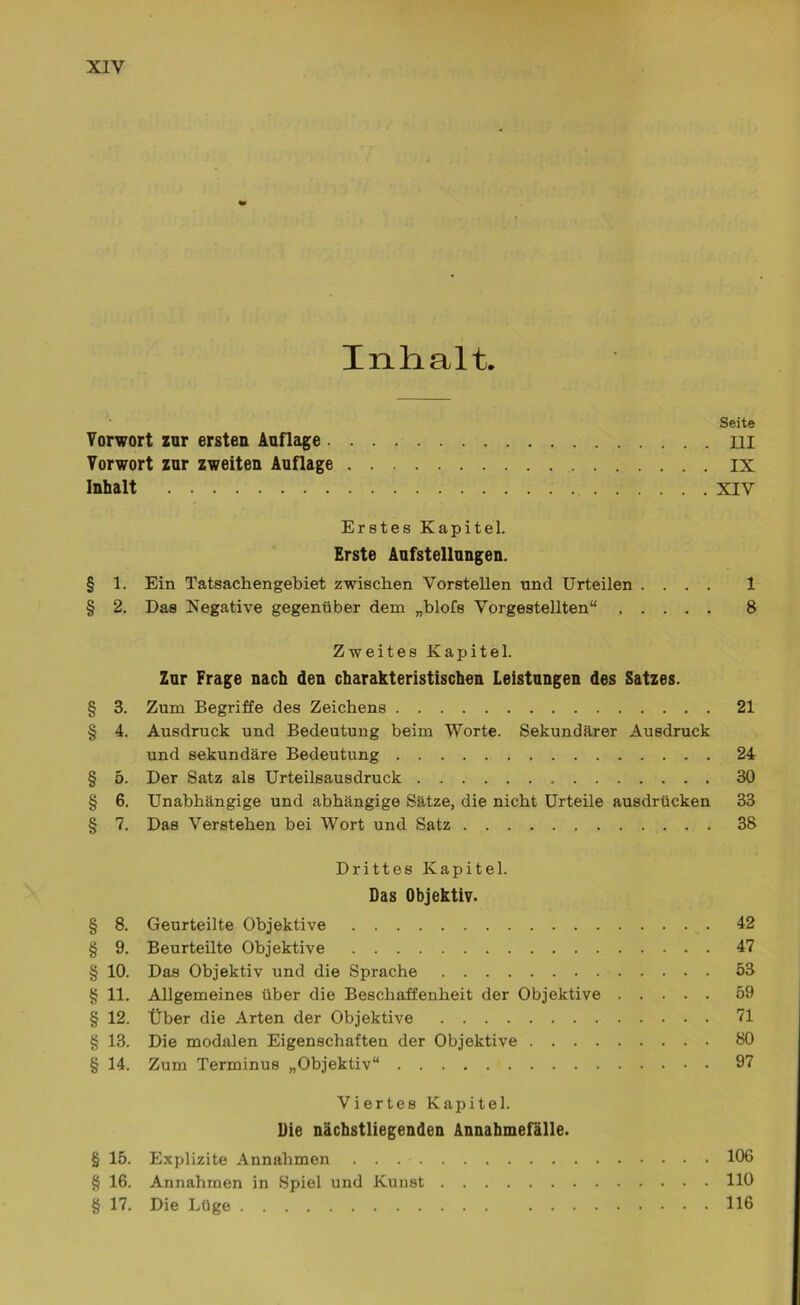 Inhalt. Seite Vorwort zur ersten Auflage III Vorwort zur zweiten Auflage IX Inhalt XIV Erstes Kapitel. Erste Aufstellungen. § 1. Ein Tatsachengebiet zwischen Vorstellen und Urteilen .... 1 § 2. Das Negative gegenüber dem „blofs Vorgestellten“ 8 Zweites Kapitel. Zur Frage nach den charakteristischen Leistungen des Satzes. § 3. Zum Begriffe des Zeichens 21 § 4. Ausdruck und Bedeutung beim Worte. Sekundärer Ausdruck und sekundäre Bedeutung 24 § 5. Der Satz als Urteilsausdruck 30 § 6. Unabhängige und abhängige Sätze, die nicht Urteile ausdrücken 33 § 7. Das Verstehen bei Wort und Satz 38 Drittes Kapitel. Das Objektiv. § 8. Geurteilte Objektive 42 § 9. Beurteilte Objektive 47 § 10. Das Objektiv und die Sprache 53 § 11. Allgemeines über die Beschaffenheit der Objektive 59 § 12. Über die Arten der Objektive 71 § 13. Die modalen Eigenschaften der Objektive 80 § 14. Zum Terminus „Objektiv“ 97 Viertes Kapitel. Die nächstliegenden Annahmefälle. § 15. Explizite Annahmen 106 § 16. Annahmen in Spiel und Kunst 110 § 17. Die Lüge 116