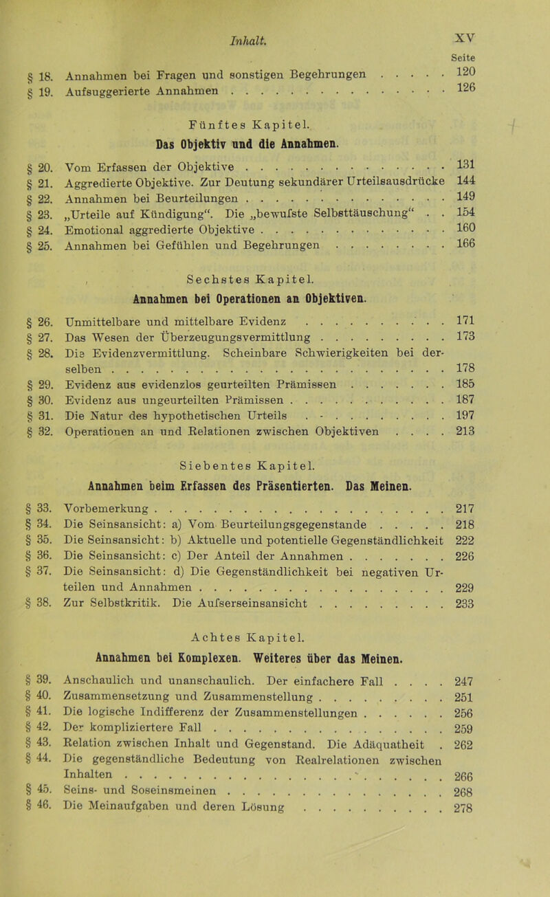 Seite § 18. Annahmen bei Fragen und sonstigen Begehrungen 120 § 19. Aufsuggerierte Annahmen 126 Fünftes Kapitel. Das Objektiv und die Annahmen. § 20. Vom Erfassen der Objektive 161 §21. Aggredierte Objektive. Zur Deutung sekundärer ürteilsausdrücke 144 § 22. Annahmen bei Beurteilungen 149 § 23. „Urteile auf Kündigung“. Die „bewufste Selbsttäuschung“ . . 154 § 24. Emotional aggredierte Objektive 160 § 25. Annahmen bei Gefühlen und Begehrungen 166 , Sechstes Kapitel. Annahmen bei Operationen an Objektiven. § 26. Unmittelbare und mittelbare Evidenz . 171 § 27. Das Wesen der ÜberzeugungsVermittlung 173 § 28. Die Evidenzvermittlung. Scheinbare Schwierigkeiten bei der- selben 178 § 29. Evidenz aus evidenzlos geurteilten Prämissen 185 § 30. Evidenz aus ungeurteilten Prämissen 187 § 31. Die Natur des hypothetischen Urteils . - 197 § 32. Operationen an und Relationen zwischen Objektiven .... 213 Siebentes Kapitel. Annahmen beim Erfassen des Präsentierten. Das Meinen. § 33. Vorbemerkung 217 § 34. Die Seinsansicht: a) Vom Beurteilungsgegenstande 218 § 35. Die Seinsansicht: b) Aktuelle und potentielle Gegenständlichkeit 222 § 36. Die Seinsansicht: c) Der Anteil der Annahmen 226 § 37. Die Seinsansicht: d) Die Gegenständlichkeit bei negativen Ur- teilen und Annahmen 229 § 38. Zur Selbstkritik. Die Aufserseinsansicht 233 Achtes Kapitel. Annahmen bei Komplexen. Weiteres über das Meinen. § 39. Anschaulich und unanschaulich. Der einfachere Fall .... 247 § 40. Zusammensetzung und Zusammenstellung 251 § 41. Die logische Indifferenz der Zusammenstellungen 256 § 42. Der kompliziertere Fall 259 § 43. Relation zwischen Inhalt und Gegenstand. Die Adäquatheit . 262 § 44. Die gegenständliche Bedeutung von Realrelationen zwischen Inhalten - 266 § 45. Seins- und Soseinsmeinen 268 § 46. Die Meinaufgaben und deren Lösung 278