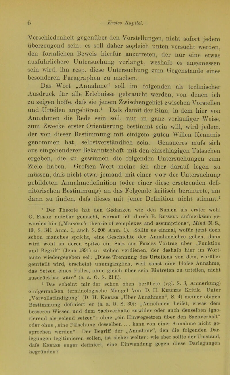 Verschiedenheit gegenüber den Vorstellungen, nicht sofort jedem überzeugend sein: es soll daher sogleich unten versucht werden, den förmlichen Beweis hierfür anzutreten, der nur eine etwas ausführlichere Untersuchung verlangt, weshalb es angemessen sein wird, ihn resp. diese Untersuchung zum Gegenstände eines besonderen Paragraphen zu machen. Das Wort „Annahme“ soll im folgenden als technischer Ausdruck für alle Erlebnisse gebraucht werden, von denen ich zu zeigen hoffe, dafs sie jenem Zwischengebiet zwischen Vorstellen und Urteilen angehören.1 Dafs damit der Sinn, in dem hier von Annahmen die Rede sein soll, nur in ganz vorläufiger Weise, zum Zwecke erster Orientierung bestimmt sein will, wird jedem, der von dieser Bestimmung mit einigem guten Willen Kenntnis genommen hat, selbstverständlich sein. Genaueres mufs sich aus eingehenderer Bekanntschaft mit den einschlägigen Tatsachen ergeben, die zu gewinnen die folgenden Untersuchungen zum Ziele haben. Grofsen Wert meine ich aber darauf legen zu müssen, dafs nicht etwa jemand mit einer vor der Untersuchung gebildeten Annahmedefinition (oder einer diese ersetzenden defi- nitorischen Bestimmung) an das Folgende kritisch herantrete, um dann zu finden, dafs dieses mit jener Definition nicht stimmt.2 1 Der Theorie hat den Gedanken wie den Namen als erster wohl G. Frege nutzbar gemacht, worauf ich durch B. Russell aufmerksam ge- worden bin („Meinong’s theorie of complexes and assumptions“, Mind, N. S., 13, S. 341 Anm. 1, auch S. 206 Anm. 1). Sollte es einmal, wofür jetzt doch schon manches spricht, eine Geschichte der Annahmelehre geben, dann wird wohl an deren Spitze ein Satz aus Freges Vortrag über „Funktion und Begriff“ (Jena 1891) zu stehen verdienen, der deshalb hier im Wort- laute wiedergegeben sei: „Diese Trennung des Urteilens von dem, worüber geurteilt wird, erscheint unumgänglich, weil sonst eine blofse Annahme, das Setzen eines Falles, ohne gleich über sein Eintreten zu urteilen, nicht ausdrückbar wäre“ (a. a. 0. S. 21 f.). 2 Das scheint mir der schon oben berührte (vgl. S. 3, Anmerkung) einigermafsen terminologische Mangel Von D. FI. Kerlers Kritik. Unter „Vervollständigung“ (D. H. Kerleu „Über Annahmen“, S. 4) meiner obigen Bestimmung definiert er (a. a. 0. S. 30): „Annehmen heifst, etwas dem besseren Wissen und dem Sachverhalte zuwider oder auch denselben igno- rierend als seiend setzen“*; ohne „ein Hinwogsetzen über den Sachverhalt oder ohne „eine Fälschung desselben ... kann von einer Annahme nicht ge- sprochen werden“. Der Begriff der „Annahme“, den die folgenden Dai- legungen legitimieren sollen, ist sicher weiter: wie aber sollte der Umstand, dafs Kekler enger definiert, eine Einwendung gegen diese Darlegungen begründen ?