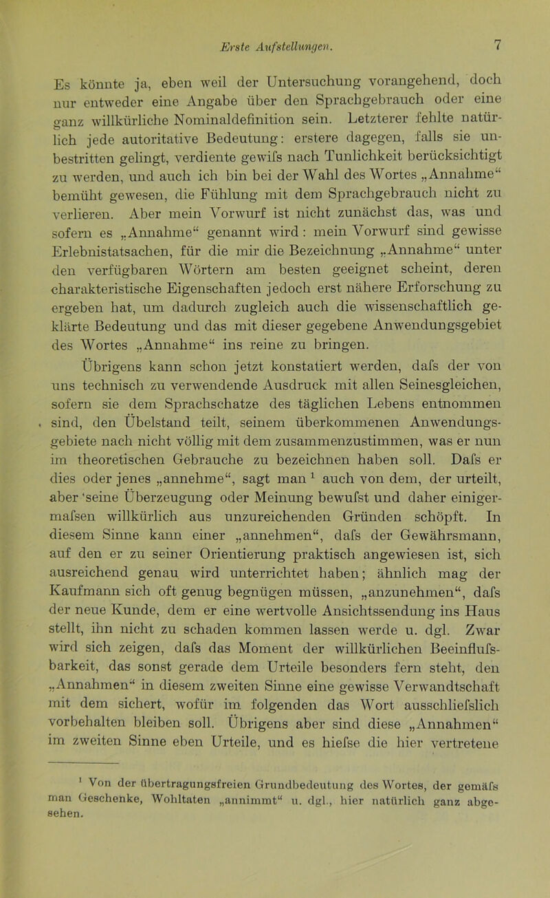 Es könnte ja, eben weil der Untersuchung vorangehend, doch nur entweder eine Angabe über den Sprachgebrauch oder eine °-anz willkürliche Nominaldefinition sein. Letzterer fehlte natür- ö # lieh jede autoritative Bedeutung: erstere dagegen, falls sie un- bestritten gelingt, verdiente gewifs nach Tunlichkeit berücksichtigt zu werden, und auch ich bin bei der Wahl des Wortes „Annahme bemüht gewesen, die Fühlung mit dem Sprachgebrauch nicht zu verlieren. Aber mein Vorwurf ist nicht zunächst das, was und sofern es „Annahme“ genannt wird : mein Vorwurf sind gewisse Erlebnistatsachen, für die mir die Bezeichnung „Annahme“ unter den verfügbaren Wörtern am besten geeignet scheint, deren charakteristische Eigenschaften jedoch erst nähere Erforschung zu ergeben hat, um dadurch zugleich auch die wissenschaftlich ge- klärte Bedeutung und das mit dieser gegebene Anwendungsgebiet des Wortes „Annahme“ ins reine zu bringen. Übrigens kann schon jetzt konstatiert werden, dafs der von uns technisch zu verwendende Ausdruck mit allen Seinesgleichen, sofern sie dem Sprachschätze des täglichen Lebens entnommen sind, den Übelstand teilt, seinem überkommenen Anwendungs- gebiete nach nicht völlig mit dem zusammenzustimmen, was er nun im theoretischen Gebrauche zu bezeichnen haben soll. Dafs er dies oder jenes „annehme“, sagt man 1 auch von dem, der urteilt, aber 'seine Überzeugung oder Meinung bewufst und daher einiger- mafsen willkürlich aus unzureichenden Gründen schöpft. In diesem Sinne kann einer „annehmen“, dafs der Gewährsmann, auf den er zu seiner Orientierung praktisch angewiesen ist, sich ausreichend genau wird unterrichtet haben; ähnlich mag der Kaufmann sich oft genug begnügen müssen, „anzunehmen“, dafs der neue Kunde, dem er eine ivertvolle Ansichtssendung ins Haus stellt, ihn nicht zu schaden kommen lassen werde u. dgl. Zwar wird sich zeigen, dafs das Moment der willkürlichen Beeinflufs- barkeit, das sonst gerade dem Urteile besonders fern steht, den „Annahmen“ in diesem zweiten Sinne eine gewisse Verwandtschaft mit dem sichert, wofür im folgenden das Wort ausschliefslich Vorbehalten bleiben soll. Übrigens aber sind diese „Annahmen“ im zweiten Sinne eben Urteile, und es hiefse die hier vertretene ' Von der übertragungsfreien Grundbedeutung des Wortes, der gemäfs man Geschenke, Wohltaten „annimmt“ u. dgl., hier natürlich ganz abge- sehen.
