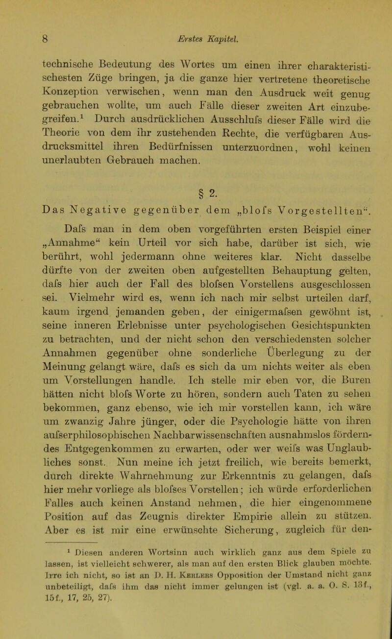 technische Bedeutung des Wortes um einen ihrer charakteristi- schesten Züge bringen, ja die ganze hier vertretene theoretische Konzeption verwischen, wenn man den Ausdruck weit genug gebrauchen wollte, um auch Fälle dieser zweiten Art einzube- greifen.1 Durch ausdrücklichen Ausschlufs dieser Fälle wird die Theorie von dem ihr zustehenden Rechte, die verfügbaren Aus- drucksmittel ihren Bedürfnissen unterzuordnen, wohl keinen unerlaubten Gebrauch machen. § 2. Das Negative gegenüber dem „blofs Vorgestellten”. Dafs man in dem oben vorgeführten ersten Beispiel einer „Annahme“ kein Urteil vor sich habe, darüber ist sich, wie berührt, wohl jedermann ohne weiteres klar. Nicht dasselbe dürfte von der zweiten oben aufgestellten Behauptung gelten, dafs hier auch der Fall des blofsen Vorstellens ausgeschlossen sei. Vielmehr wird es, wenn ich nach mir selbst urteilen darf, kaum irgend jemanden geben, der einigermafsen gewöhnt ist, seine inneren Erlebnisse unter psychologischen Gesichtspunkten zu betrachten, und der nicht schon den verschiedensten solcher Annahmen gegenüber ohne sonderliche Überlegung zu der Meinung gelangt wäre, dafs es sich da um nichts wTeiter als eben um Vorstellungen handle. Ich stelle mir eben vor, die Buren hätten nicht blofs Worte zu hören, sondern auch Taten zu sehen bekommen, ganz ebenso, wie ich mir vorstellen kann, ich wäre um zwanzig Jahre jünger, oder die Psychologie hätte von ihren aufserphilosophischen Nachbarwissenschaften ausnahmslos fördern- des Entgegenkommen zu erwarten, oder wer weifs was Unglaub- liches sonst. Nun meine ich jetzt freilich, wie bereits bemerkt, durch direkte Wahrnehmung zur Erkenntnis zu gelangen, dafs hier mehr vorliege als blofses Vorstellen; ich würde erforderlichen Falles auch keinen Anstand nehmen, die hier eingenommene Position auf das Zeugnis direkter Empirie allein zu stützen. Aber es ist mir eine erwünschte Sicherung, zugleich für den- 1 Diesen anderen Wortsinn auch wirklich ganz aus dem Spiele zu lassen, ist vielleicht schwerer, als man auf den ersten Blick glauben möchte. Irre ich nicht, so ist an D. H. Kerlers Opposition der Umstand nicht ganz unbeteiligt, dafs ihm das nicht immer gelungen ist (vgl. a. a. 0. S. Ulf., 161, 17, 25, 27).