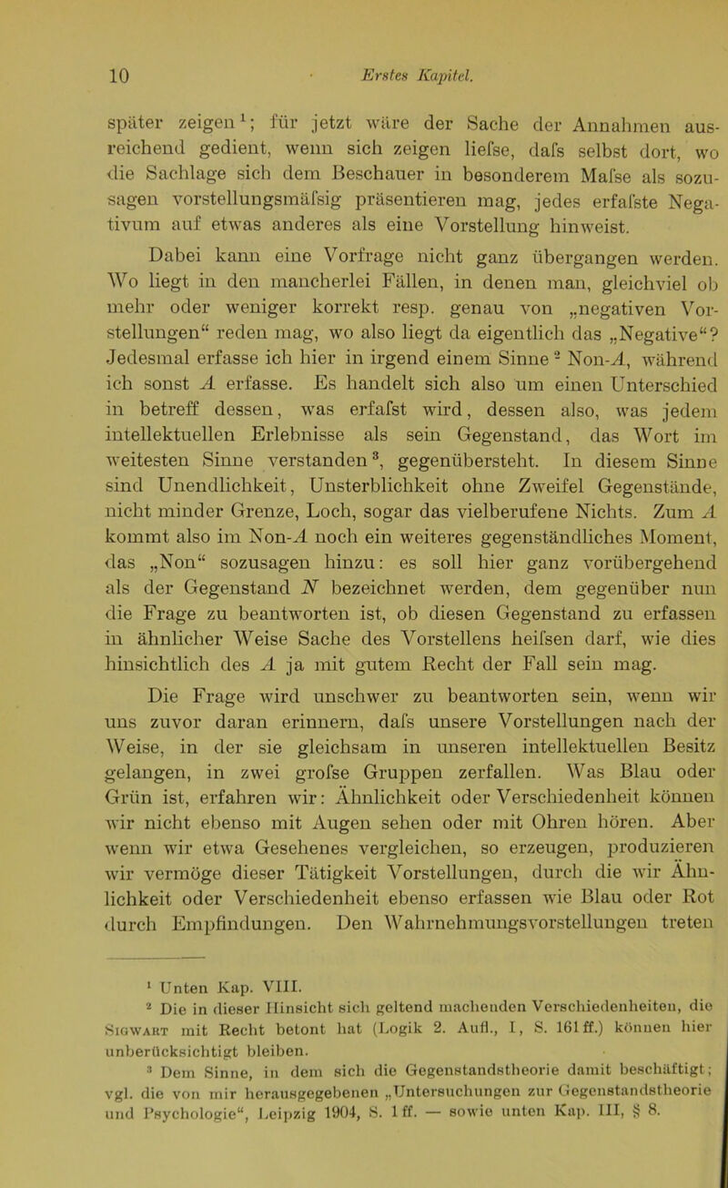 später zeigen1; für jetzt wäre der Sache der Annahmen aus- reichend gedient, wenn sich zeigen liefse, dafs selbst dort, wo die Sachlage sich dem Beschauer in besonderem Mafse als sozu- sagen vorstellungsmäfsig präsentieren mag, jedes erfafste Nega- tivum auf etwas anderes als eine Vorstellung hinweist. Dabei kann eine Vorfrage nicht ganz übergangen werden. Wo liegt in den mancherlei Fällen, in denen man, gleichviel ob mehr oder weniger korrekt resp. genau von „negativen Vor- stellungen“ reden mag, wo also liegt da eigentlich das „Negative“? Jedesmal erfasse ich hier in irgend einem Sinne2 Non-M, während ich sonst A erfasse. Es handelt sich also um einen Unterschied in betreff dessen, was erfafst wird, dessen also, was jedem intellektuellen Erlebnisse als sein Gegenstand, das Wort im weitesten Sinne verstanden3, gegenübersteht. In diesem Sinne sind Unendlichkeit, Unsterblichkeit ohne Zweifel Gegenstände, nicht minder Grenze, Loch, sogar das vielberufene Nichts. Zum A kommt also im Non-M noch ein weiteres gegenständliches Moment, das „Non“ sozusagen hinzu: es soll hier ganz vorübergehend als der Gegenstand N bezeichnet werden, dem gegenüber nun die Frage zu beantworten ist, ob diesen Gegenstand zu erfassen in ähnlicher Weise Sache des Vorstellens heifsen darf, wie dies hinsichtlich des A ja mit gutem Recht der Fall sein mag. Die Frage wird unschwer zu beantworten sein, wenn wir uns zuvor daran erinnern, dafs unsere Vorstellungen nach der Weise, in der sie gleichsam in unseren intellektuellen Besitz gelangen, in zwei grofse Gruppen zerfallen. Was Blau oder Grün ist, erfahren wir: Ähnlichkeit oder Verschiedenheit können wir nicht ebenso mit Augen sehen oder mit Ohren hören. Aber wenn wir etwa Gesehenes vergleichen, so erzeugen, produzieren wir vermöge dieser Tätigkeit Vorstellungen, durch die wir Ähn- lichkeit oder Verschiedenheit ebenso erfassen wie Blau oder Rot durch Empfindungen. Den Wahrnehmungsvorstellungen treten 1 Unten Kap. VIII. 2 Die in dieser Hinsicht sich geltend machenden Verschiedenheiten, die Sigwaht mit Recht betont hat (Logik 2. Aull., I, S. 161 ff.) können hier unberücksichtigt bleiben. 3 Dem Sinne, in dem sich die Gegenstandstheorie damit beschäftigt; vgl. die von mir herausgegebenen „Untersuchungen zur Gegenstandstheorie und Psychologie“, Leipzig 1904, S. 1 ff. — sowie unten Kap. III, § 8.