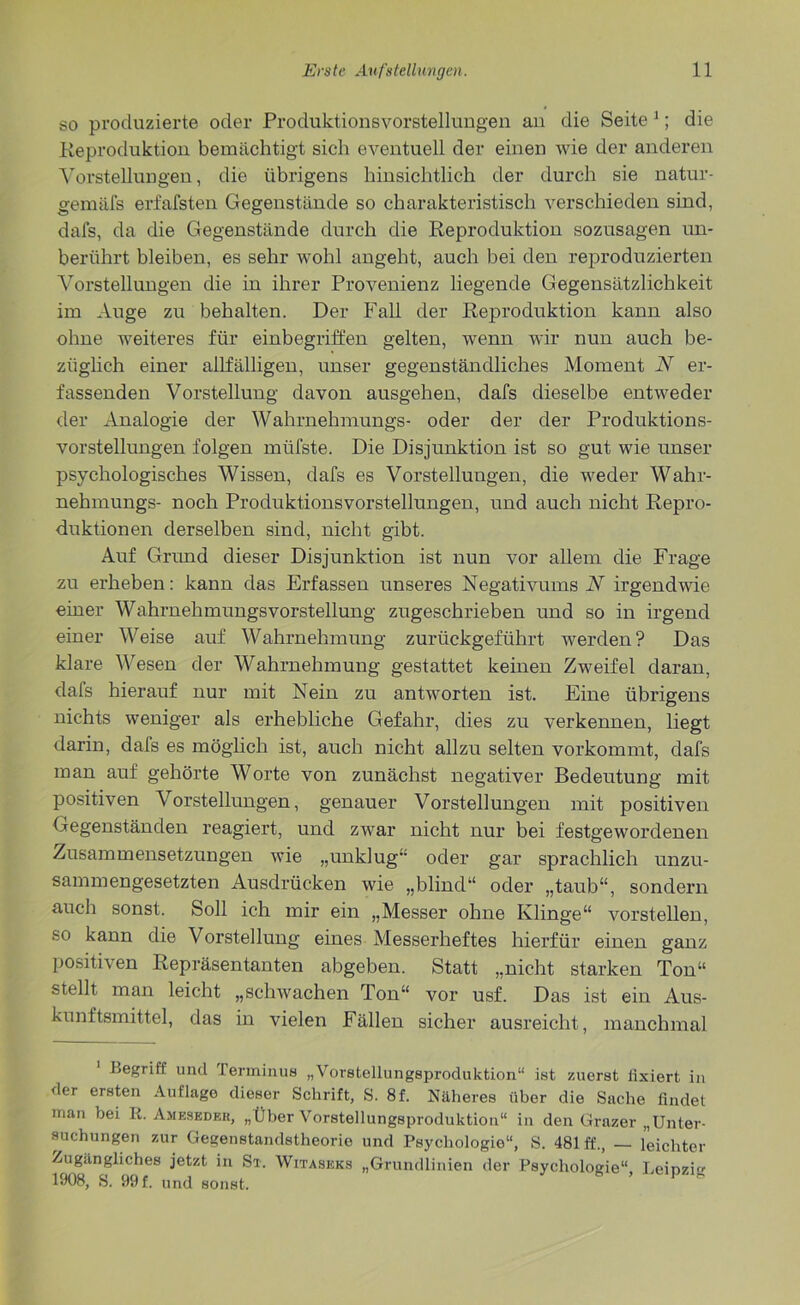 so produzierte oder Produktionsvorstellungen an die Seite 1; die Reproduktion bemächtigt sich eventuell der einen wie der anderen Vorstellungen, die übrigens hinsichtlich der durch sie natur- gemäfs erfafsten Gegenstände so charakteristisch verschieden sind, dafs, da die Gegenstände durch die Reproduktion sozusagen un- berührt bleiben, es sehr wohl angeht, auch bei den reproduzierten Vorstellungen die in ihrer Provenienz liegende Gegensätzlichkeit im Auge zu behalten. Der Fall der Reproduktion kann also ohne weiteres für einbegriffen gelten, wenn wir nun auch be- züglich einer allfälligen, unser gegenständliches Moment N er- fassenden Vorstellung davon ausgehen, dafs dieselbe entweder der Analogie der Wahrnehmungs- oder der der Produktions- vorstellungen folgen müfste. Die Disjunktion ist so gut wie unser psychologisches Wissen, dafs es Vorstellungen, die weder Wahr- nehmungs- noch Produktionsvorstellungen, und auch nicht Repro- duktionen derselben sind, nicht gibt. Auf Grund dieser Disjunktion ist nun vor allem die Frage zu erheben: kann das Erfassen unseres Negativums N irgendwie einer Wahrnehmungsvorstellung zugeschrieben und so in irgend einer Weise auf Wahrnehmung zurückgeführt werden? Das klare Wesen der Wahrnehmung gestattet keinen Zweifel daran, dafs hierauf nur mit Nein zu antworten ist. Eine übrigens nichts weniger als erhebliche Gefahr, dies zu verkennen, liegt darin, dafs es möglich ist, auch nicht allzu selten vorkommt, dafs man auf gehörte Worte von zunächst negativer Bedeutung mit positiven Vorstellungen, genauer Vorstellungen mit positiven Gegenständen reagiert, und zwar nicht nur bei festgewordenen Zusammensetzungen wie „unklug oder gar sprachlich unzu- sammengesetzten Ausdrücken wie „blind“ oder „taub“, sondern auch sonst. Soll ich mir ein „Messer ohne Klinge“ vorstellen, so kann die Vorstellung eines Messerheftes hierfür einen ganz positiven Repräsentanten abgeben. Statt „nicht starken Ton“ stellt man leicht „schwachen Ton“ vor usf. Das ist ein Aus- kunftsmittel, das in vielen Fällen sicher ausreicht , manchmal .Begrifi und Terminus „Vorstellungsproduktion“ ist zuerst fixiert in der ersten Auflage dieser Schrift, S. 8f. Näheres über die Sache findet man bei R. Ameseder, „Über Vorstellungsproduktion“ in den Grazer „Unter- suchungen zur Gegenstandstheorie und Psychologie“, S. 481 ff., — leichter Zugängliches jetzt in St. Witaseks „Grundlinien der Psychologie“ Leinzi 1908, S. 99 f. und sonst.