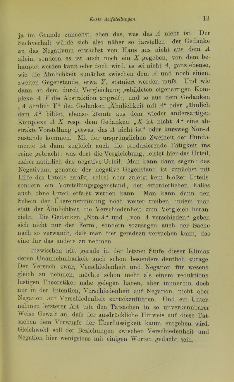 ja im Grunde zunächst, eben das, was das A nicht ist. Der Sachverhalt würde sich also näher so darstellen: der Gedanke an das Negativunr erwächst von Haus aus nicht aus dem A allein, sondern es ist auch noch ein X gegeben, von dem be- hauptet werden kann oder doch wird, es sei nicht A, ganz ebenso, wie die Ähnlichkeit zunächst zwischen dem A und noch einem zweiten Gegenstände, etwa Y, statuiert werden mufs. Und wie dann an dem durch Vergleichung gebildeten eigenartigen Kom- plexe A Y die Abstraktion angreift, und so aus dem Gedanken „A ähnlich Yu den Gedanken „Ähnlichkeit mit Ail oder „ähnlich dem A“ bildet, ebenso könnte aus dem wieder andersartigen Komplexe A X resp. dem Gedanken „X ist nicht A“ eine ab- strakte Vorstellung „etwas, das A nicht ist“ oder kurzweg Non-A zustande kommen. Mit der ursprünglichen Zweiheit der Funda- mente ist dann zugleich auch die produzierende Tätigkeit ins reine gebracht: was dort die Vergleichung, leistet hier das Urteil, näher natürlich das negative Urteil. Man kann dann sagen: das Negativum, genauer der negative Gegenstand ist zunächst mit Hilfe des Urteils erfafst, selbst aber zuletzt kein blofser Urteils- sondern ein Vorstellungsgegenstand, der erforderlichen Falles auch ohne Urteil erfafst werden kann. Man kann dann den Schein der Übereinstimmung noch weiter treiben, indem man statt der Ähnlichkeit die Verschiedenheit zum Vergleich heran- zieht, Die Gedanken „Non-A“ und „von A verschieden“ geben sich nicht nur der Form, sondern sozusagen auch der Sache nach so verwandt, dafs man hier geradezu versuchen kann, das eine für das andere zu nehmen. Inzwischen tritt gerade in der letzten Stufe dieser Klimax deren Unannehmbarkeit auch schon besonders deutlich zutage. Der Versuch zwar, Verschiedenheit und Negation für wesens- gleich zu nehmen, möchte schon mehr als einem reduktions- lustigen Theoretiker nahe gelegen haben, aber immerhin doch nur in der Intention, Verschiedenheit auf Negation, nicht aber Negation auf Verschiedenheit zurückzuführen. Und ein Unter- nehmen letzterer Art täte den Tatsachen in so unverkennbarer Weise Gewalt an, dafs der ausdrückliche Hinweis auf diese Tat- sachen dem Vorwurfe der Überflüssigkeit kaum entgehen wird. Gleichwohl soll der Beziehungen zwischen Verschiedenheit und Negation hier wenigstens mit einigen Worten gedacht sein.