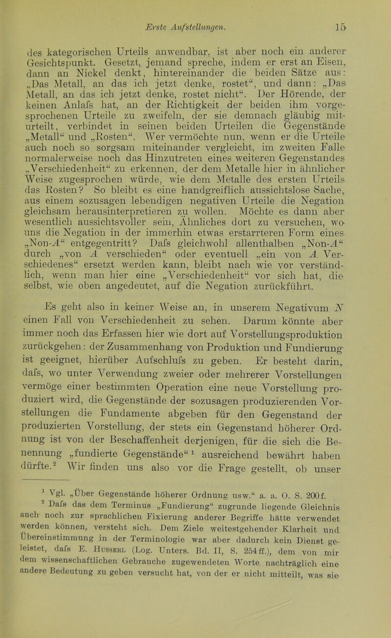 des kategorischen Urteils anwendbar, ist aber noch ein anderer Gesichtspunkt. Gesetzt, jemand spreche, indem er erst an Eisen, dann an Nickel denkt, hintereinander die beiden Sätze aus: ...Das Metall, an das ich jetzt denke, rostet“, und dann: „Das Metall, an das ich jetzt denke, rostet nicht“. Der Hörende, der keinen Anlafs hat, an der Richtigkeit der beiden ihm vorge- sprochenen Urteile zu zweifeln, der sie demnach gläubig mit- urteilt, verbindet in seinen beiden Urteilen die Gegenstände „Metall“ und „Rosten“. Wer vermöchte nun, wenn er die Urteile auch noch so sorgsam miteinander vergleicht, im zweiten Falle normalerweise noch das Hinzutreten eines weiteren Gegenstandes ..Verschiedenheit“ zu erkennen, der dem Metalle hier in ähnlicher Weise zugesprochen würde, wie dem Metalle des ersten Urteils das Rosten? So bleibt es eine handgreiflich aussichtslose Sache, aus einem sozusagen lebendigen negativen Urteile die Negation gleichsam herausinterpretieren zu wollen. Möchte es dann aber wesentlich aussichtsvoller sein, Ähnliches dort zu versuchen, wa uns die Negation in der immerhin etwas erstarrteren Form eines „Non-H“ entgegen tritt ? Dafs gleichwohl allenthalben „Non-M“ durch „von A verschieden“ oder eventuell „ein von A Ver- schiedenes“ ersetzt werden kann, bleibt nach wie vor verständ- lich, wenn man hier eine „Verschiedenheit“ vor sich hat, clie selbst, wie oben angedeutet, auf die Negation zurückführt. Es geht also in keiner Weise an, in unserem Negativum N einen Fall von Verschiedenheit zu sehen. Darum könnte aber immer noch das Erfassen hier wie dort auf Vorstellungsproduktion zurückgehen: der Zusammenhang von Produktion und Fundierung' ist geeignet, hierüber Aufschlufs zu geben. Er besteht darin, dafs, wo unter Verwendung zweier oder mehrerer Vorstellungen vermöge einer bestimmten Operation eine neue Vorstellung pro- duziert wird, die Gegenstände der sozusagen produzierenden Vor- stellungen die Fundamente abgeben für den Gegenstand der produzierten Vorstellung, der stets ein Gegenstand höherer Ord- nung ist von der Beschaffenheit derjenigen, für die sich die Be- nennung „fundierte Gegenstände“* 1 ausreichend bewährt haben dürfte.2 Wir finden uns also vor die Frage gestellt, ob unser 1 Vgl- «Über Gegenstände höherer Ordnung usw.“ a. a. 0. S. 200f. 1 Dafs das dem Terminus „Fundierung“ zugrunde liegende Gleichnis aucli noch zur sprachlichen Fixierung anderer Begriffe hätte verwendet werden können, versteht sich. Dem Ziele weitestgehender Klarheit und Übereinstimmung in der Terminologie war aber dadurch kein Dienst ge- leistet, dafs E. Hussehl (Log. Unters. Bd. II, S. 254 ff.), dem von mil- dem wissenschaftlichen Gebrauche zugewendeten Worte nachträglich eine andere Bedeutung zu geben versucht hat, von der er nicht mitteilt, was sie