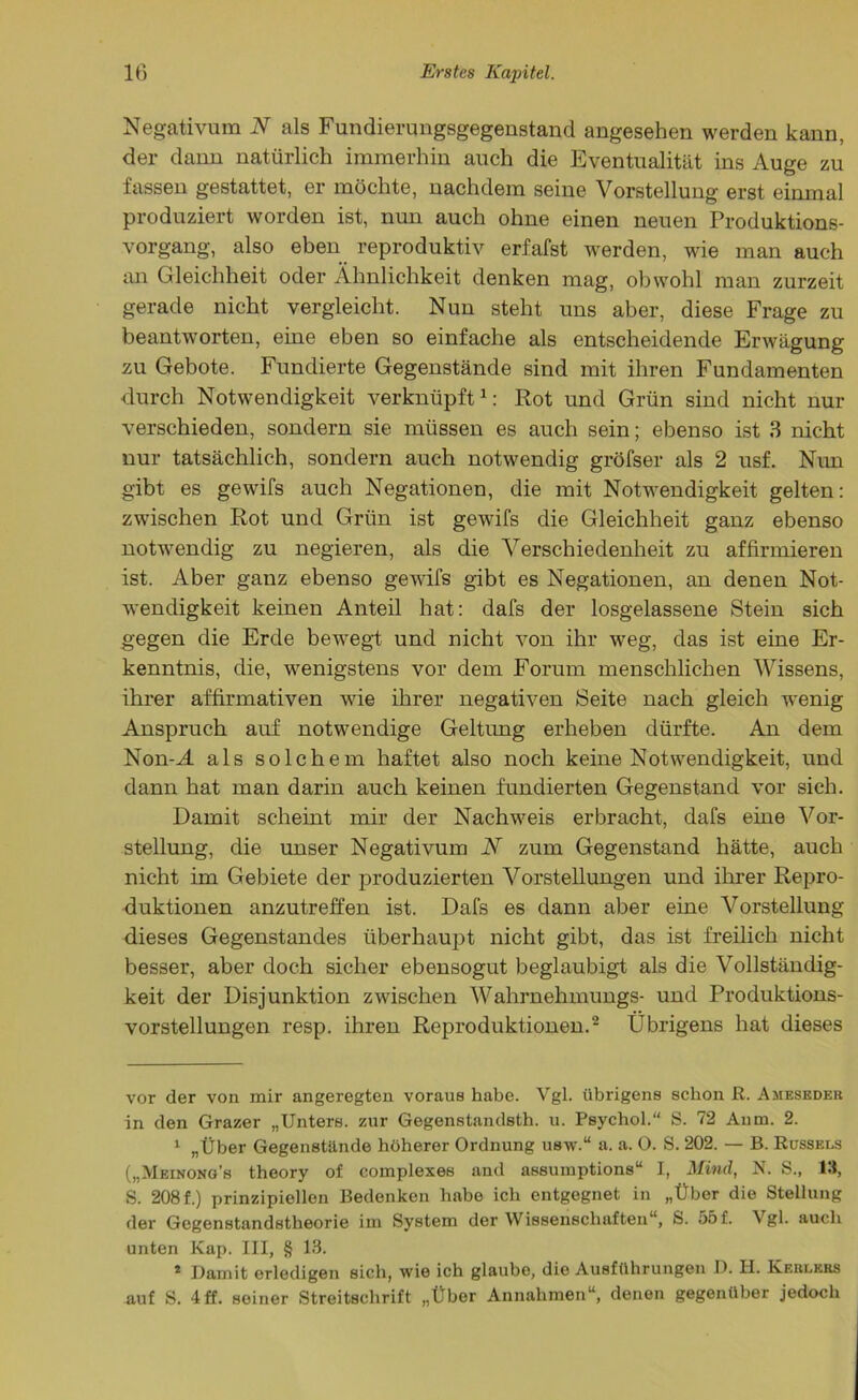 Negativura N als Fundierungsgegenstand angesehen werden kann, der dann natürlich immerhin auch die Eventualität ins Auge zu fassen gestattet, er möchte, nachdem seine Vorstellung erst einmal produziert worden ist, nun auch ohne einen neuen Produktions- vorgang, also eben reproduktiv erfafst werden, wie man auch an Gleichheit oder Ähnlichkeit denken mag, obwohl man zurzeit gerade nicht vergleicht. Nun steht uns aber, diese Frage zu beantworten, eine eben so einfache als entscheidende Erwägung zu Gebote. Fundierte Gegenstände sind mit ihren Fundamenten durch Notwendigkeit verknüpft* 1: Rot und Grün sind nicht nur verschieden, sondern sie müssen es auch sein; ebenso ist 3 nicht nur tatsächlich, sondern auch notwendig gröfser als 2 usf. Nun gibt es gewifs auch Negationen, die mit Notwendigkeit gelten: zwischen Rot und Grün ist gewifs die Gleichheit ganz ebenso notwendig zu negieren, als die Verschiedenheit zu affirmieren ist. Aber ganz ebenso gewifs gibt es Negationen, an denen Not- wendigkeit keinen Anteil hat: dafs der losgelassene Stein sich gegen die Erde bewegt und nicht von ihr weg, das ist eine Er- kenntnis, die, wenigstens vor dem Forum menschlichen Wissens, ihrer affirmativen wie ihrer negativen Seite nach gleich wenig Anspruch auf notwendige Geltung erheben dürfte. An dem Non-A als solchem haftet also noch keine Notwendigkeit, und dann hat man darin auch keinen fundierten Gegenstand vor sich. Damit scheint mir der Nachweis erbracht, dafs eine Vor- stellung, die unser Negativum N zum Gegenstand hätte, auch nicht im Gebiete der produzierten Vorstellungen und ihrer Repro- duktionen anzutreffen ist. Dafs es dann aber eine Vorstellung dieses Gegenstandes überhaupt nicht gibt, das ist freilich nicht besser, aber doch sicher ebensogut beglaubigt als die Vollständig- keit der Disjunktion zwischen Wahrnehmungs- und Produktions- vorstellungen resp. ihren Reproduktionen.2 Übrigens hat dieses vor der von mir angeregten voraus habe. Vgl. übrigens schon ß. Ameseder in den Grazer „Unters, zur Gegenstandsth. u. Psychol.“ S. 72 Anm. 2. 1 „Über Gegenstände höherer Ordnung usw.“ a. a. O. S. 202. — B. Rüssels („Meinong’s theory of complexes and assuiuptions“ I, Mind, N. S., IS, S. 208f.) prinzipiellen Bedenken habe ich entgegnet in „Über die Stellung der Gegenstandstheorie im System der Wissenschaften“, S. 55f. Vgl. auch unten Kap. III, § 13. 2 Damit erledigen sich, wie ich glaube, die Ausführungen D. H. Kehlers auf S. 4 ff. seiner Streitschrift „Über Annahmen“, denen gegenüber jedoch