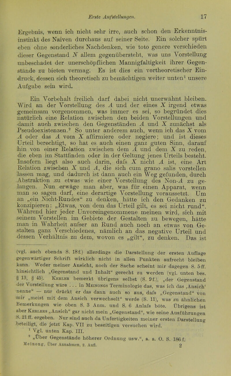 Ergebnis, wenn ich nicht sehr irre, auch schon den Erkenntnis- instinkt des Naiven durchaus auf seiner Seite. Ein solcher spürt eben ohne sonderliches Nachdenken, wie toto genere verschieden dieser Gegenstand X allem gegenübersteht, was uns Vorstellung unbeschadet der unerschöpflichen Mannigfaltigkeit ihrer Gegen- stände zu bieten vermag. Es ist dies ein vortheoretischer Ein- druck, dessen sich theoretisch zu bemächtigen weiter unten1 unsere Aufgabe sein wird. Ein Vorbehalt freilich darf dabei nicht unerwähnt bleiben. Wird an der Vorstellung des A und der eines X irgend etwas gemeinsam vorgenommen, was immer es sei, so begründet dies natürlich eine Relation zwischen den beiden Vorstellungen und damit auch zwischen den Gegenständen A und X zunächst als Pseudoexistenzen.2 So unter anderem auch, wenn ich das X vom A oder das A vom X affirmiere oder negiere; und ist dieses 'Urteil berechtigt, so hat es auch einen ganz guten Sinn, darauf hin von einer Relation zwischen dem A und dem X zu reden, die eben im Stattfinden oder in der Geltung jenes Urteils besteht. Insofern liegt also auch darin, dafs X nicht A ist, eine Art Relation zwischen X und A, die sich cum grano salis vorstellen lassen mag, und dadurch ist dann auch ein Weg gefunden, durch Abstraktion .zu etwas wie einer Vorstellung des Non-M zu ge- fangen. Nun erwäge man aber, was für einen Apparat, wenn man so sagen darf, eine derartige Vorstellung voraussetzt. Um an „ein Nicht-Rundes“ zu denken, hätte ich den Gedanken zu konzipieren: „Etwas, von dem das Urteil gilt, es sei nicht rund“. Während hier jeder Unvoreingenommene meinen wird, sich mit seinem Vorstellen im Gebiete der Gestalten zu bewegen, hätte man in Wahrheit aufser an Rund auch noch an etwas von Ge- stalten ganz Verschiedenes, nämlich an das negative Urteil und dessen Verhältnis zu dem, wovon es „gilt“, zu denken. Das ist (vgl. auch ebenda S. 18 f.) allerdings die Darstellung der ersten Auflage gegenwärtiger Schrift wirklich nicht in allen Punkten aufrecht bleiben kann. Weder meiner Ansicht, noch der Sache scheint mir dagegen S. 5 ff. hinsichtlich „Gegenstand und Inhalt“ gerecht zu werden (vgl. unten bes. § 13, § 45). Kerler bemerkt übrigens selbst (S. 9 f.), „der Gegenstand der Vorstellung wäre ... in Meinongs Terminologie das, was ich das ,Ansich1 nenne“ nur drückt er das dann auch so aus, dafs „Gegenstand“ von mir „meist mit dem Ansich verwechselt“ werde (S. 11), was zu ähnlichen Bemerkungen wie oben S. 8 Anm. und S. 6 Anlafs böte. Übrigens ist aber Kereers „Ansich“ gar nicht mein „Gegenstand“, wie seine Ausführungen S. 21 ff. ergeben. Nur sind auch da Unfertigkeiten meiner ersten Darstellung beteiligt, die jetzt Kap. VII zu beseitigen versuchen wird. 1 Vgl. unten Kap. III. „Über Gegenstände höherer Ordnung usw.“, a. a. 0. S. 186 f. Meinong, Über Annahmen, 2. Aufl. 2