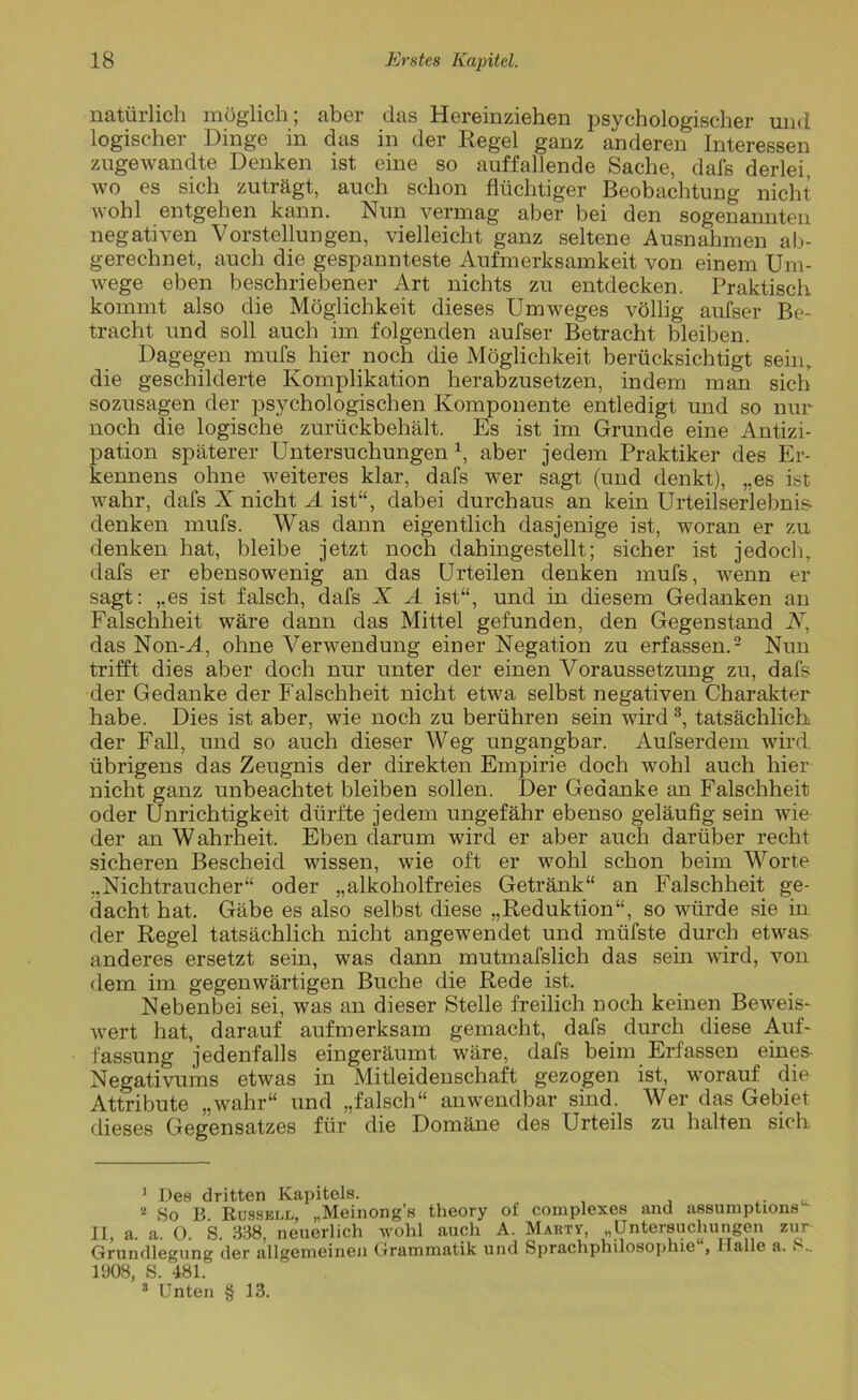 natürlich möglich; aber das Hereinziehen psychologischer und logischer Dinge in das in der Regel ganz anderen Interessen zugewandte Denken ist eine so auffallende Sache, dafs derlei, wo es sich zuträgt, auch schon flüchtiger Beobachtung nicht wohl entgehen kann. Nun vermag aber bei den sogenannten negativen Vorstellungen, vielleicht ganz seltene Ausnahmen ab- gerechnet, auch die gespannteste Aufmerksamkeit von einem Um- wege eben beschriebener Art nichts zu entdecken. Praktisch kommt also die Möglichkeit dieses Umweges völlig aufser Be- tracht und soll auch im folgenden aufser Betracht bleiben. Dagegen mufs hier noch die Möglichkeit berücksichtigt sein, die geschilderte Komplikation herabzusetzen, indem man sich sozusagen der psychologischen Komponente entledigt und so nur noch die logische zurückbehält. Es ist im Grunde eine Antizi- pation späterer Untersuchungen *, aber jedem Praktiker des Er- kennens ohne weiteres klar, dafs wer sagt (und denkt), „es ist wahr, dafs X nicht A ist“, dabei durchaus an kein Urteilserlebnis- denken mufs. Was dann eigentlich dasjenige ist, woran er zu denken hat, bleibe jetzt noch dahingestellt; sicher ist jedoch, dafs er ebensowenig an das Urteilen denken mufs, wenn er sagt: „es ist falsch, dafs X A ist“, und in diesem Gedanken an Falschheit wäre dann das Mittel gefunden, den Gegenstand Ar, das Non-X, ohne Verwendung einer Negation zu erfassen.1 2 Nun trifft dies aber doch nur unter der einen Voraussetzung zu, dafs der Gedanke der Falschheit nicht etwa selbst negativen Charakter habe. Dies ist aber, wie noch zu berühren sein wird3, tatsächlich der Fall, und so auch dieser Weg ungangbar. Aufserdem wird, übrigens das Zeugnis der direkten Empirie doch wohl auch hier nicht ganz unbeachtet bleiben sollen. Der Gedanke an Falschheit oder Unrichtigkeit dürfte jedem ungefähr ebenso geläufig sein wie der an Wahrheit. Eben darum wird er aber auch darüber recht sicheren Bescheid wissen, wie oft er wohl schon beim Worte „Nichtraucher“ oder „alkoholfreies Getränk“ an Falschheit ge- dacht hat. Gäbe es also selbst diese „Reduktion“, so würde sie in der Regel tatsächlich nicht angewendet und müfste durch etwas anderes ersetzt sein, was dann mutmafslich das sein wird, von dem im gegenwärtigen Buche die Rede ist. Nebenbei sei, was an dieser Stelle freilich noch keinen Beweis- wert hat, darauf aufmerksam gemacht, dafs durch diese Auf- fassung jedenfalls eingeräumt wäre, dafs beim Erfassen eines- Negativums etwas in Mitleidenschaft gezogen ist, worauf die Attribute „ivahr“ und „falsch“ anwendbar sind. Wer das Gebiet dieses Gegensatzes für die Domäne des Urteils zu halten sich 1 Des dritten Kapitels. 2 So B Kussell, „Meinong's theory of complexes and assumptions ‘ IL, a. a. 0. S. 338, neuerlich wohl aucli A. Marty, „Untersuchungen zur Grundlegung der allgemeinen Grammatik und Sprachphilosophie“, Halle a. S.. 1908, S. 481. 3 Unten § 13.