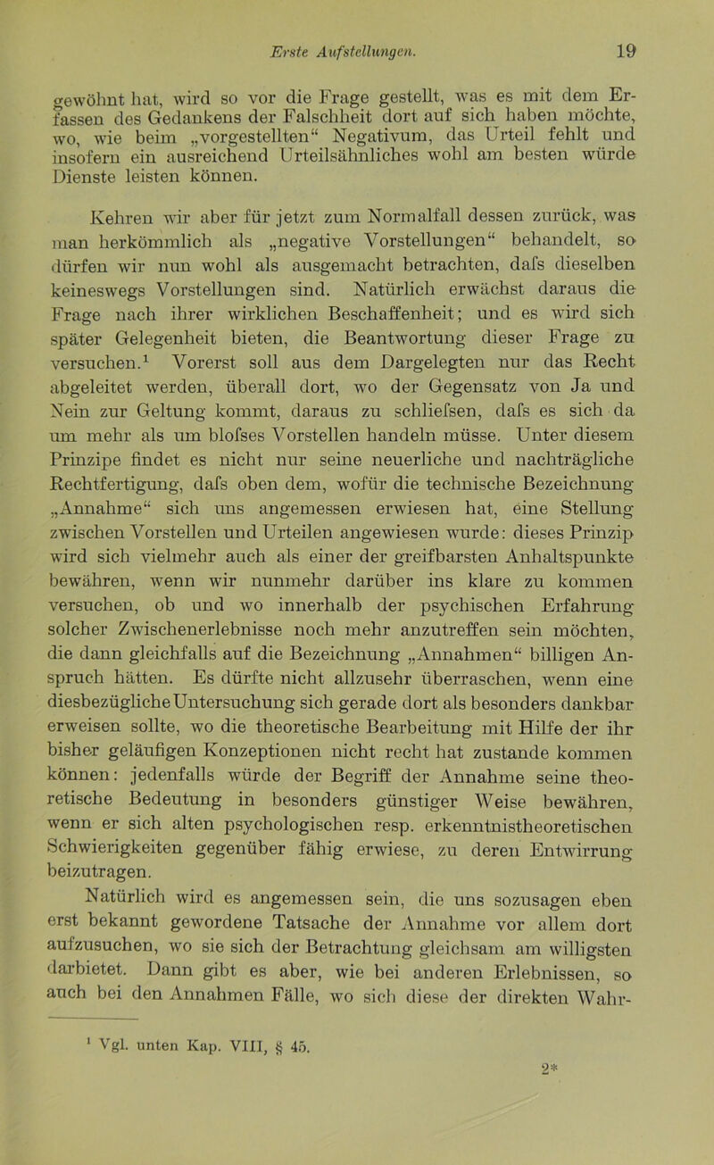 gewöhnt hat, wird so vor die Frage gestellt, was es mit dem Er- fassen des Gedankens der Falschheit dort auf sich haben möchte, wo, wie beim „vorgestellten“ Negativum, das Urteil fehlt und insofern ein ausreichend Urteilsähnliches wohl am besten würde Dienste leisten können. Kehren wir aber für jetzt zum Normalfall dessen zurück, was man herkömmlich als „negative Vorstellungen“ behandelt, so dürfen wir nun wohl als ausgemacht betrachten, dafs dieselben keineswegs Vorstellungen sind. Natürlich erwächst daraus die Frage nach ihrer wirklichen Beschaffenheit; und es wird sich später Gelegenheit bieten, die Beantwortung dieser Frage zu versuchen.1 Vorerst soll aus dem Dargelegten nur das Recht abgeleitet werden, überall dort, wo der Gegensatz von Ja und Nein zur Geltung kommt, daraus zu schliefsen, dafs es sich da um mehr als um blofses Vorstellen handeln müsse. Unter diesem Prinzipe findet es nicht nur seine neuerliche und nachträgliche Rechtfertigung, dafs oben dem, wofür die technische Bezeichnung „Annahme“ sich uns angemessen erwiesen hat, eine Stellung zwischen Vorstellen und Urteilen angewiesen wurde: dieses Prinzip wird sich vielmehr auch als einer der greifbarsten Anhaltspunkte bewähren, wenn wir nunmehr darüber ins klare zu kommen versuchen, ob und wo innerhalb der psychischen Erfahrung solcher Zwischenerlebnisse noch mehr anzutreffen sein möchten, die dann gleichfalls auf die Bezeichnung „Annahmen“ billigen An- spruch hätten. Es dürfte nicht allzusehr überraschen, wenn eine diesbezügliche Untersuchung sich gerade dort als besonders dankbar erweisen sollte, wo die theoretische Bearbeitung mit Hilfe der ihr bisher geläufigen Konzeptionen nicht recht hat zustande kommen können: jedenfalls würde der Begriff der Annahme seine theo- retische Bedeutung in besonders günstiger Weise bewähren, wenn er sich alten psychologischen resp. erkenntnistheoretischen .Schwierigkeiten gegenüber fähig erwiese, zu deren Entwirrung beizutragen. Natürlich wird es angemessen sein, die uns sozusagen eben erst bekannt gewordene Tatsache der Annahme vor allem dort aufzusuchen, wo sie sich der Betrachtung gleichsam am willigsten darbietet. Dann gibt es aber, wie bei anderen Erlebnissen, so auch bei den Annahmen Fälle, wo sich diese der direkten Wahr- 1 Vgl. unten Kap. VIII, § 45. 2*