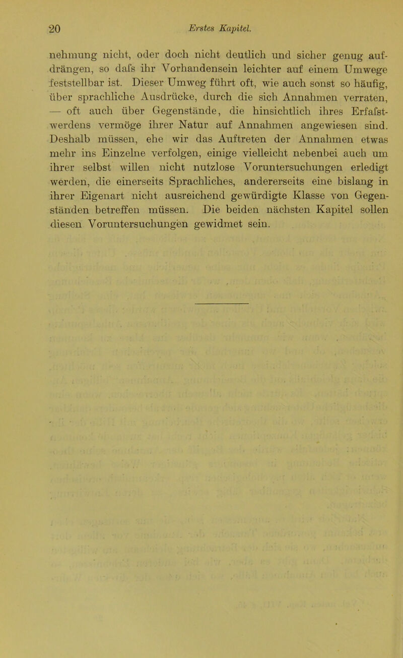 nehmung nicht, oder doch nicht deutlich und sicher genug auf- drängen, so dafs ihr Vorhandensein leichter auf einem Umwege feststellbar ist. Dieser Umwog führt oft, wie auch sonst so häufig, über sprachliche Ausdrücke, durch die sich Annahmen verraten, oft auch über Gegenstände, die hinsichtlich ihres Erfafst- werdens vermöge ihrer Natur auf Annahmen angewiesen sind. Deshalb müssen, ehe wir das Auftreten der Annahmen etwas mehr ins Einzelne verfolgen, einige vielleicht nebenbei auch um ihrer selbst willen nicht nutzlose Voruntersuchungen erledigt werden, die einerseits Sprachliches, andererseits eine bislang in ihrer Eigenart nicht ausreichend gewürdigte Klasse von Gegen- ständen betreffen müssen. Die beiden nächsten Kapitel sollen diesen Voruntersuchungen gewidmet sein.