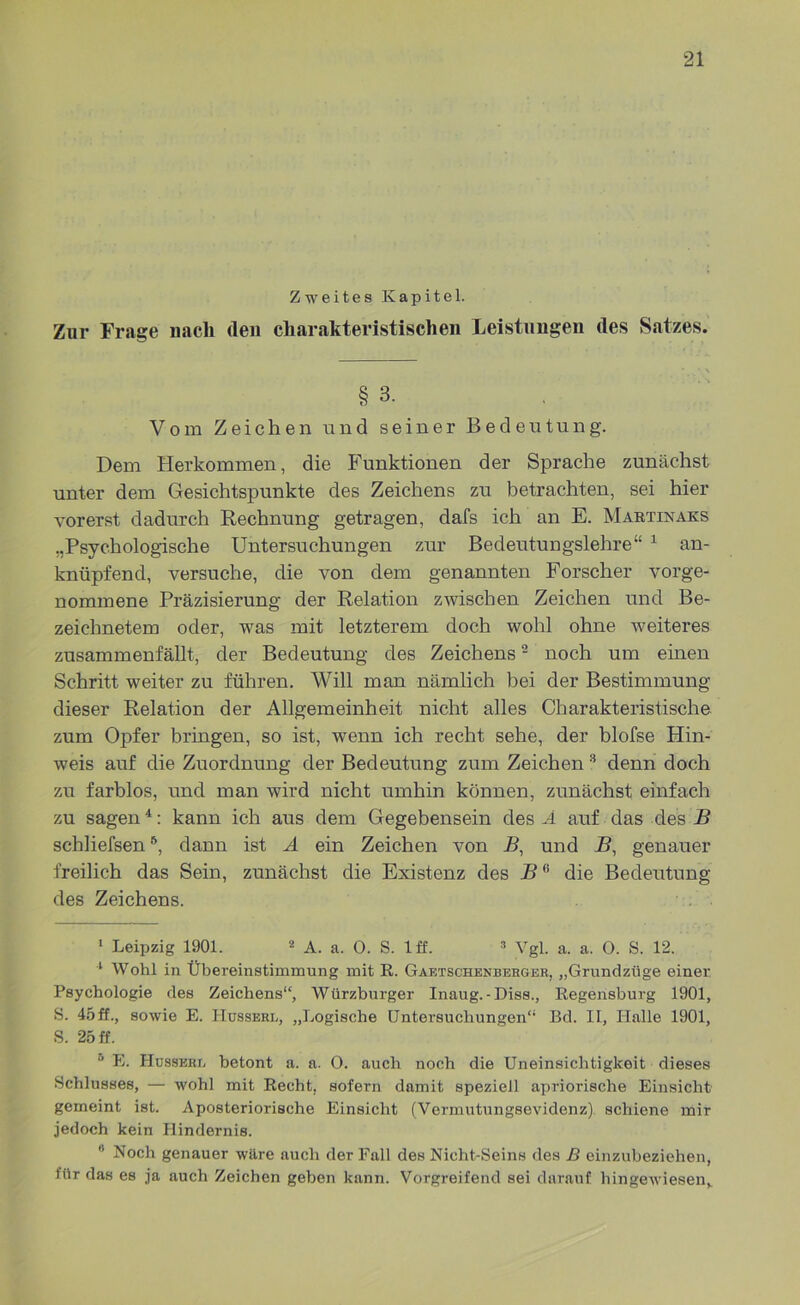 Zweites Kapitel. Zur Frage nach den charakteristischen Leistungen des Satzes. § 3. Vom Zeichen und seiner Bedeutung. Dem Herkommen, die Funktionen der Sprache zunächst unter dem Gesichtspunkte des Zeichens zu betrachten, sei hier vorerst dadurch Rechnung getragen, dafs ich an E. Martixaks „Psychologische Untersuchungen zur Bedeutungslehre“ * 1 an- knüpfend, versuche, die von dem genannten Forscher vorge- nommene Präzisierung der Relation zwischen Zeichen und Be- zeichnetem oder, was mit letzterem doch wohl ohne weiteres zusammenfällt, der Bedeutung des Zeichens2 noch um einen Schritt weiter zu führen. Will man nämlich bei der Bestimmung dieser Relation der Allgemeinheit nicht alles Charakteristische zum Opfer bringen, so ist, wenn ich recht sehe, der blofse Hin- weis auf die Zuordnung der Bedeutung zum Zeichen 3 denn doch zu farblos, und man wird nicht umhin können, zunächst einfach zu sagen4 *: kann ich aus dem Gegebensein des A auf das des R schliefsen6, dann ist A ein Zeichen von R, und R, genauer freilich das Sein, zunächst die Existenz des R0 die Bedeutung des Zeichens. 1 Leipzig 1901. 2 A. a. 0. S. 1 ff. 2 Vgl. a. a. 0. S. 12. 1 Wohl in Übereinstimmung mit R. Gaetschenberger, „Grundzüge einer Psychologie des Zeichens“, Würzburger Inaug. - Diss., Regensburg 1901, S. 45ff., sowie E. Hussere, „Logische Untersuchungen“ Bd. II, Halle 1901, S. 25 ff. u E. Hüsskre betont a. a. 0. auch noch die Uneinsichtigkeit dieses Schlusses, — wohl mit Recht, sofern damit speziell apriorische Einsicht gemeint ist. Aposteriorische Einsicht (Vermutungsevidenz) schiene mir jedoch kein Hindernis.  Noch genauer wäre auch der Fall des Nicht-Seins des B einzubeziehen, für das es ja auch Zeichen geben kann. Vorgreifend sei darauf hingewiesen,.