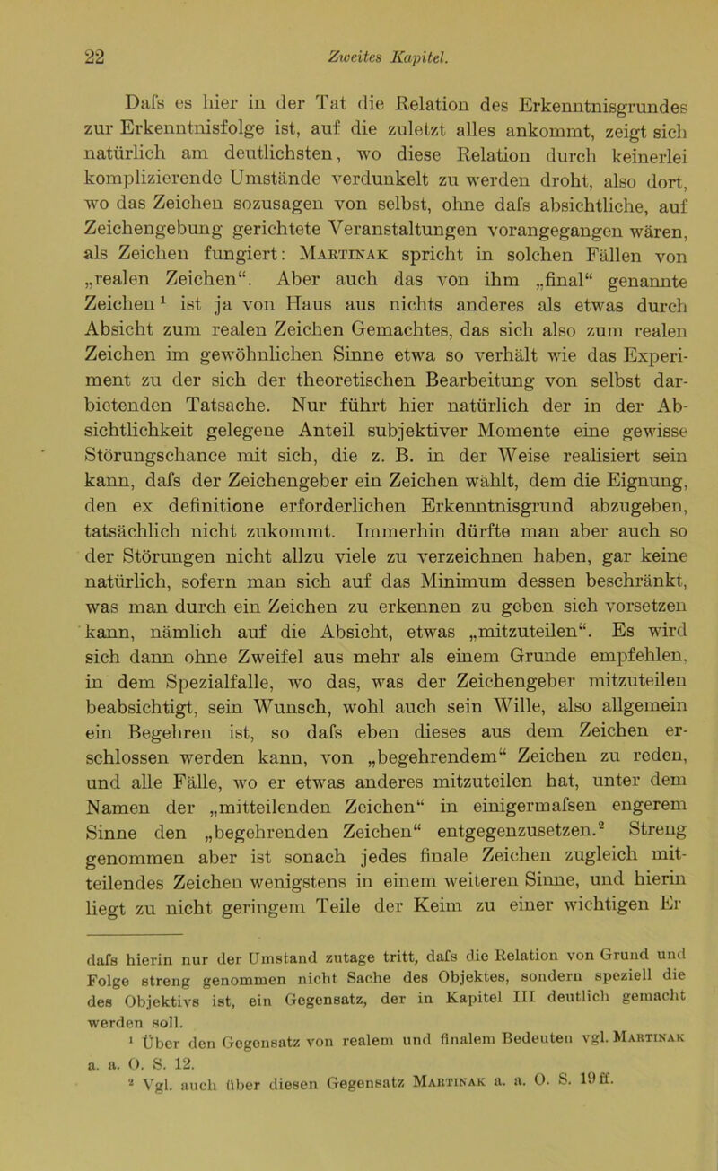 Dafs es hier in der Tat die Relation des Erkenntnisgrundes zur Erkenntnisfolge ist, auf die zuletzt alles ankommt, zeigt sich natürlich am deutlichsten, wo diese Relation durch keinerlei komplizierende Umstände verdunkelt zu werden droht, also dort, wo das Zeichen sozusagen von selbst, ohne dafs absichtliche, auf Zeichengebung gerichtete Veranstaltungen vorangegangen wären, als Zeichen fungiert: Martinak spricht in solchen Fällen von „realen Zeichen“. Aber auch das von ihm „final“ genannte Zeichen* 1 2 ist ja von Haus aus nichts anderes als etwas durch Absicht zum realen Zeichen Gemachtes, das sich also zum realen Zeichen im gewöhnlichen Sinne etwa so verhält wie das Experi- ment zu der sich der theoretischen Bearbeitung von selbst dar- bietenden Tatsache. Nur führt hier natürlich der in der Ab- sichtlichkeit gelegene Anteil subjektiver Momente eine gewisse Störungschance mit sich, die z. B. in der Weise realisiert sein kann, dafs der Zeichengeber ein Zeichen wählt, dem die Eignung, den ex definitione erforderlichen Erkenntnisgrund abzugeben, tatsächlich nicht zukommt. Immerhin dürfte man aber auch so der Störungen nicht allzu viele zu verzeichnen haben, gar keine natürlich, sofern man sich auf das Minimum dessen beschränkt, was man durch ein Zeichen zu erkennen zu geben sich vorsetzen kann, nämlich auf die Absicht, etwas „mitzuteilen“. Es wird sich dann ohne Zweifel aus mehr als einem Grunde empfehlen, in dem Spezialfalle, wo das, was der Zeichengeber mitzuteilen beabsichtigt, sein Wunsch, wohl auch sein Wille, also allgemein ein Begehren ist, so dafs eben dieses aus dem Zeichen er- schlossen werden kann, von „begehrendem“ Zeichen zu reden, und alle Fälle, wo er etwas anderes mitzuteilen hat, unter dem Namen der „mitteilenden Zeichen“ in einigermafsen engerem Sinne den „begehrenden Zeichen“ entgegenzusetzen.’ Streng genommen aber ist sonach jedes finale Zeichen zugleich mit- teilendes Zeichen wenigstens in einem weiteren Sinne, und hierin liegt zu nicht geringem Teile der Keim zu einer wichtigen Er dafs hierin nur der Umstand zutage tritt, dafs die Relation von Grund und Folge streng genommen nicht Sache des Objektes, sondern speziell die des Objektivs ist, ein Gegensatz, der in Kapitel III deutlich gemacht werden soll. 1 über den Gegensatz von realem und finalem Bedeuten vgl. Martinak a. a. O. S. 12. 2 Vgl. auch über diesen Gegensatz Martinak a. a. 0. S. 19 ff.