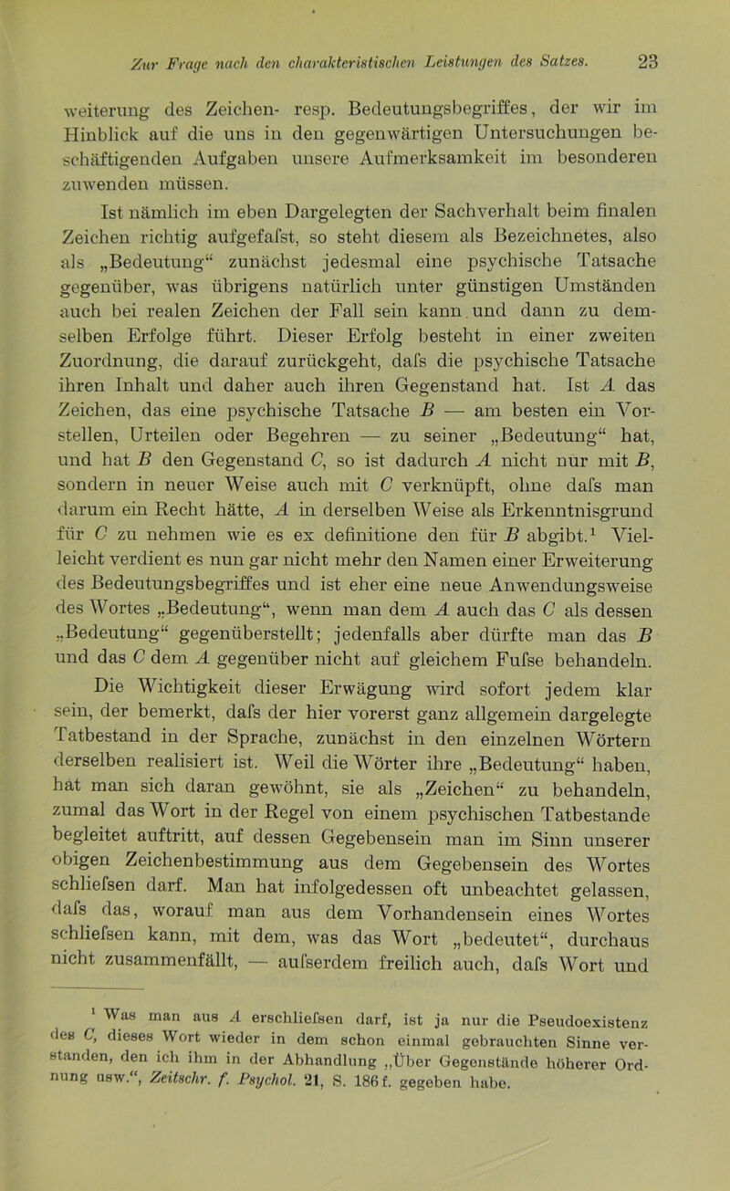 Weiterung des Zeichen- resp. Bedeutungsbegriffes, der wir im Hinblick auf die uns in den gegenwärtigen Untersuchungen be- schäftigenden Aufgaben unsere Aufmerksamkeit im besonderen zu wen den müssen. Ist nämlich im eben Dargelegten der Sachverhalt beim finalen Zeichen richtig aufgefafst, so steht diesem als Bezeichnetes, also als „Bedeutung“ zunächst jedesmal eine psychische Tatsache gegenüber, was übrigens natürlich unter günstigen Umständen auch bei realen Zeichen der Fall sein kann , und dann zu dem- selben Erfolge führt. Dieser Erfolg besteht in einer zweiten Zuordnung, die darauf zurückgeht, dafs die psychische Tatsache ihren Inhalt und daher auch ihren Gegenstand hat. Ist A das Zeichen, das eine psychische Tatsache B — am besten ein Vor- stellen, Urteilen oder Begehren — zu seiner „Bedeutung“ hat, und hat B den Gegenstand C, so ist dadurch A nicht nur mit B, sondern in neuer Weise auch mit C verknüpft, ohne dafs man darum ein Recht hätte, A in derselben Weise als Erkenntnisgrund für C zu nehmen wie es es definitione den für B abgibt.1 Viel- leicht verdient es nun gar nicht mehr den Namen einer Erweiterung des Bedeutungsbegriffes und ist eher eine neue Anwendungsweise des Wortes „Bedeutung“, wenn man dem A auch das C als dessen „Bedeutung“ gegenüberstellt; jedenfalls aber dürfte man das B und das C dem A gegenüber nicht auf gleichem Fufse behandeln. Die Wichtigkeit dieser Erwägung wird sofort jedem klar sein, der bemerkt, dafs der hier vorerst ganz allgemein dargelegte Tatbestand in der Sprache, zunächst in den einzelnen Wörtern derselben realisiert ist. Weil die Wörter ihre „Bedeutung“ haben, hat man sich daran gewöhnt, sie als „Zeichen“ zu behandeln, zumal das Wort in der Regel von einem psychischen Tatbestände begleitet auftritt, auf dessen Gegebensein man im Sinn unserer obigen Zeichenbestimmung aus dem Gegebensein des Wortes schliefsen darf. Man hat infolgedessen oft unbeachtet gelassen, dafs das, worauf man aus dem Vorhandensein eines Wortes schliefsen kann, mit dem, was das Wort „bedeutet“, durchaus nicht zusammenfällt, — aufserdem freilich auch, dafs Wort und ‘ Was man aus A erschliefsen darf, ist ja nur die Pseudoexistenz des C, dieses Wort wieder in dem schon einmal gebrauchten Sinne ver- standen, den ich ihm in der Abhandlung „Über Gegenstände höherer Ord- nung ubw. , Zeitsclir. f. Psycliol. 2t, S. 186f. gegeben habe.