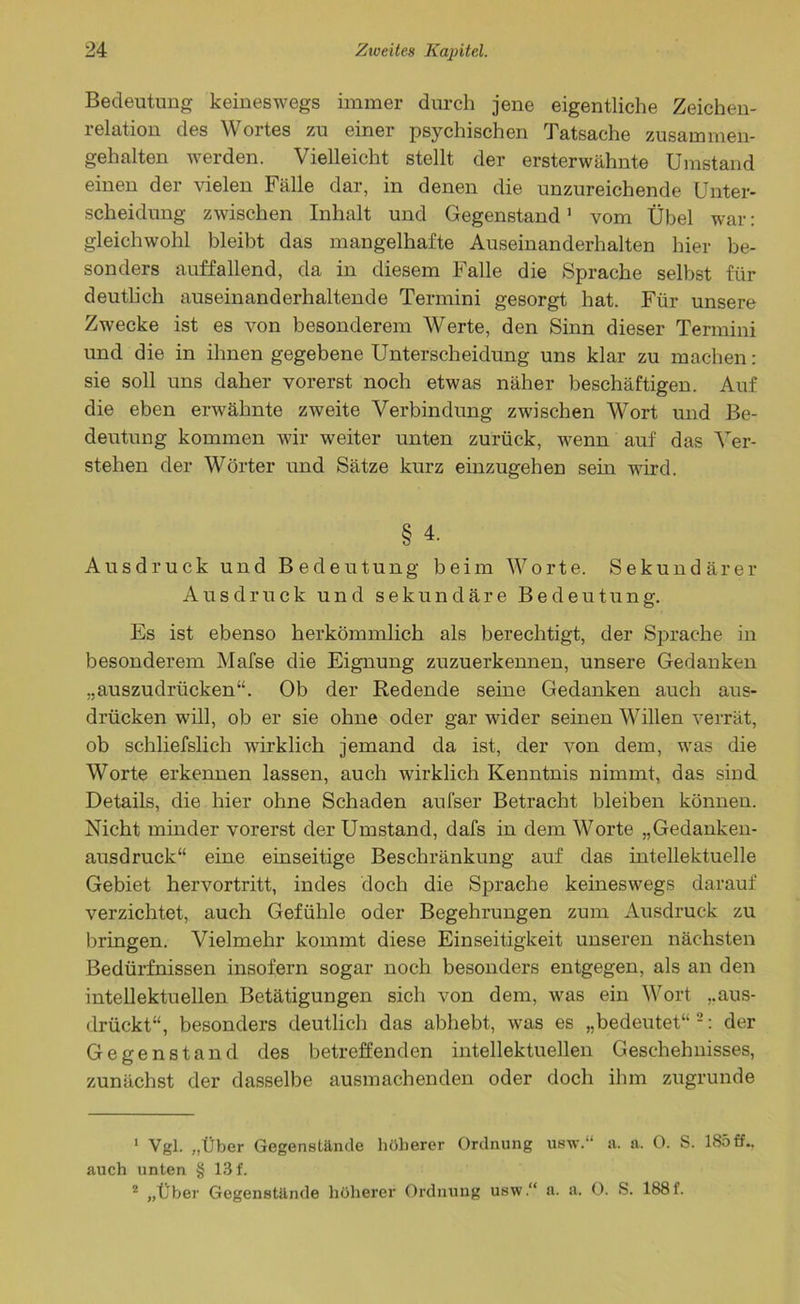 Bedeutung keineswegs immer durch jene eigentliche Zeichen- relation des Wortes zu einer psychischen Tatsache zusammen- gehalten werden. Vielleicht stellt der ersterwähnte Umstand einen der vielen Fälle dar, in denen die unzureichende Unter- scheidung zwischen Inhalt und Gegenstand1 vom Übel war: gleichwohl bleibt das mangelhafte Auseinanderhalten hier be- sonders auffallend, da in diesem Falle die Sprache selbst für deutlich auseinanderhaltende Termini gesorgt hat. Für unsere Zwecke ist es von besonderem Werte, den Sinn dieser Termini und die in ihnen gegebene Unterscheidung uns klar zu machen: sie soll uns daher vorerst noch etwas näher beschäftigen. Auf die eben erwähnte zweite Verbindung zwischen Wort und Be- deutung kommen wir weiter unten zurück, wenn auf das Ver- stehen der Wörter und Sätze kurz einzugehen sein wird. § 4. Ausdruck und Bedeutung beim Worte. Sekundärer Ausdruck und sekundäre Bedeutung. Es ist ebenso herkömmlich als berechtigt, der Sprache in besonderem Mafse die Eignung zuzuerkennen, unsere Gedanken „auszudrücken“. Ob der Redende seine Gedanken auch aus- drücken will, ob er sie ohne oder gar wider seinen Willen verrät, ob schliefslich wirklich jemand da ist, der von dem, was die Worte erkennen lassen, auch wirklich Kenntnis nimmt, das sind Details, die hier ohne Schaden aufser Betracht bleiben können. Nicht minder vorerst der Umstand, dafs in dem Worte „Gedanken- ausdruck“ eine einseitige Beschränkung auf das intellektuelle Gebiet hervortritt, indes doch die Sprache keineswegs darauf verzichtet, auch Gefühle oder Begehrungen zum Ausdruck zu bringen. Vielmehr kommt diese Einseitigkeit unseren nächsten Bedürfnissen insofern sogar noch besonders entgegen, als an den intellektuellen Betätigungen sich von dem, was ein Wort „aus- drückt“, besonders deutlich das abhebt, was es „bedeutet“2: der Gegenstand des betreffenden intellektuellen Geschehnisses, zunächst der dasselbe ausmachenden oder doch ihm zugrunde 1 Vgl. „Über Gegenstände höherer Ordnung usv.‘‘ a. a. 0. S. 185ff., auch unten § 13 f. 2 „Über Gegenstände höherer Ordnung usw.“ a. a. 0. S. 188 f.