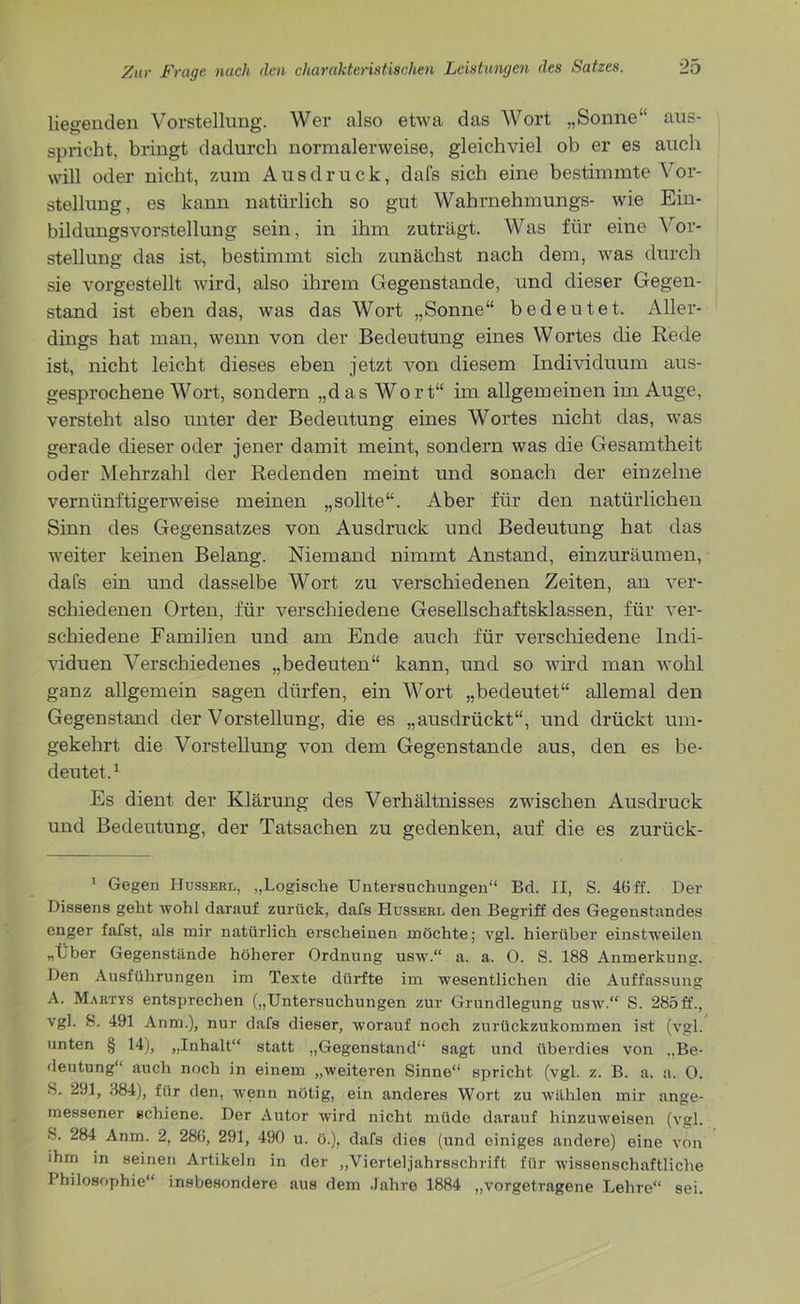 liegenden Vorstellung. Wer also etwa das Wort „Sonne“ aus- spricht, bringt dadurch normalerweise, gleichviel ob er es auch will oder nicht, zum Ausdruck, dafs sich eine bestimmte \or- stellung, es kann natürlich so gut Wahrnehmung^- wie Ein- bildungsvorstellung sein, in ihm zuträgt. Was für eine Vor- stellung das ist, bestimmt sich zunächst nach dem, was durch sie vorgestellt wird, also ihrem Gegenstände, und dieser Gegen- stand ist eben das, was das Wort „Sonne“ bedeutet. Aller- dings hat man, wenn von der Bedeutung eines Wortes die Rede ist, nicht leicht dieses eben jetzt von diesem Individuum aus- gesprochene Wort, sondern „das Wort“ im allgemeinen im Auge, versteht also unter der Bedeutung eines Wortes nicht das, was gerade dieser oder jener damit meint, sondern was die Gesamtheit oder Mehrzahl der Redenden meint und sonach der einzelne vernünftigerweise meinen „sollte“. Aber für den natürlichen Sinn des Gegensatzes von Ausdruck und Bedeutung hat das weiter keinen Belang. Niemand nimmt Anstand, einzuräumen, dafs ein und dasselbe Wort zu verschiedenen Zeiten, an ver- schiedenen Orten, für verschiedene Gesellschaftsklassen, für ver- schiedene Familien und am Ende auch für verschiedene Indi- viduen Verschiedenes „bedeuten“ kann, und so wird man wohl ganz allgemein sagen dürfen, ein Wort „bedeutet“ allemal den Gegenstand der Vorstellung, die es „ausdrückt“, und drückt um- gekehrt die Vorstellung von dem Gegenstände aus, den es be- deutet.1 Es dient der Klärung des Verhältnisses zwischen Ausdruck und Bedeutung, der Tatsachen zu gedenken, auf die es zurück- 1 Gegen Husserl, „Logische Untersuchungen“ Bd. II, S. 46 ff. Der Dissens geht wohl darauf zurück, dafs Husserl den Begriff des Gegenstandes enger fafst, als mir natürlich erscheinen möchte; vgl. hierüber einstweilen „Über Gegenstände höherer Ordnung usw.“ a. a. O. S. 188 Anmerkung. Den Ausführungen im Texte dürfte im wesentlichen die Auffassung A. Martys entsprechen („Untersuchungen zur Grundlegung usw.“ S. 285 ff., vgl. S. 491 Anm.), nur dafs dieser, worauf noch zurückzukommen ist (vgl. unten § 14), „Inhalt“ statt „Gegenstand“ sagt und überdies von „Be- deutung“ auch noch in einem „weiteren Sinne“ spricht (vgl. z. B. a. a. 0. S. 291, 384), für den, wenn nötig, ein anderes Wort zu wählen mir ange- messener schiene. Der Autor wird nicht müde darauf hinzuweisen (vgl. S. 284 Anm. 2, 286, 291, 490 u. ö.), dafs dies (und einiges andere) eine von ihm in seinen Artikeln in der „Vierteljahrsschrift für wissenschaftliche Philosophie“ insbesondere aus dem Jahre 1884 „vorgetragene Lehre“ sei.