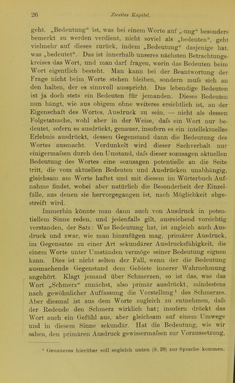 geht. „Bedeutung“ ist, was bei einem Worte auf ,,-ung“ besonders bemerkt zu werden verdient, nicht soviel als „bedeuten“, geht vielmehr auf dieses zurück, indem „Bedeutung“ dasjenige hat, was „bedeutet“. Das ist innerhalb unseres nächsten Betrachtungs- kreises das Wort, und man darf fragen, worin das Bedeuten beim Wort eigentlich besteht. Man kann bei der Beantwortung der Frage nicht beim Worte stehen bleiben, sondern mufs sich an den halten, der es sinnvoll ausspricht. Das lebendige Bedeuten ist ja doch stets ein Bedeuten für jemanden. Dieses Bedeuten nun hängt, wie aus obigem ohne weiteres ersichtlich ist, an der Eigenschaft des Wortes, Ausdruck zu sein, — nicht als dessen Folgetatsache, wohl aber in der Weise, dafs ein Wort nur be- deutet, sofern es ausdrückt, genauer, insofern es ein intellektuelles Erlebnis ausdrückt, dessen Gegenstand dann die Bedeutung des Wortes ausmacht. Verdunkelt wird dieser Sachverhalt nur einigermafsen durch den Umstand, dafs dieser sozusagen aktuellen Bedeutung des Wortes eine sozusagen potentielle an die Seite tritt, die vom aktuellen Bedeuten und Ausdrücken unabhängig, gleichsam am Worte haftet und mit diesem im Wörterbuch Auf- nahme findet, wobei aber natürlich die Besonderheit der Einzel- fälle, aus denen sie hervorgegangen ist, nach Möglichkeit abge- streift wird. Immerhin könnte man dann auch von Ausdruck in poten- tiellem Sinne reden, und jedenfalls gilt, ausreichend vorsichtig verstanden, der Satz: Was Bedeutung hat, ist zugleich auch Aus- druck und zwar, wie man hinzufügen mag, primärer Ausdruck, im Gegensätze zu einer Art sekundärer Ausdrucksfähigkeit, die einem Worte unter Umständen vermöge seiner Bedeutung eignen kann. Dies ist nicht selten der Fall, wenn der die Bedeutung ausmachende Gegenstand dem Gebiete innerer Wahrnehmung angehört. Klagt jemand über Schmerzen, so ist das, was das Wort „Schmerz“ zunächst, also primär ausdrückt, mindestens nach gewöhnlicher Auffassung die Vorstellung1 des Schmerzes. Aber diesmal ist aus dem Worte zugleich zu entnehmen, dafs der Redende den Schmerz wirklich hat; insofern drückt das Wort auch ein Gefühl aus, aber gleichsam auf einem Umwege und in diesem Sinne sekundär. Hat die Bedeutung, wie wir sahen, den primären Ausdruck gewissermafsen zur A oraussetzung, 1 Genaueres hierüber soll sogleich unten (S. 28) zur Sprache kommen.