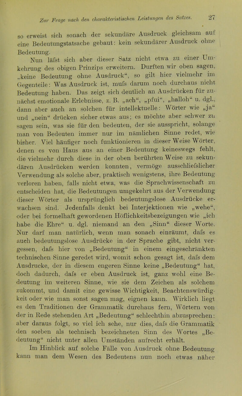so erweist sich sonach der sekundäre Ausdruck gleichsam au! eine Bedeutungstatsache gebaut: kein sekundärer Ausdruck ohne Bedeutung. Nun läfst sich aber dieser Satz nicht etwa zu einer Um- kehrung des obigen Prinzips erweitern. Durften wir oben sagen, ..keine Bedeutung ohne Ausdruck“, so gilt hier vielmehr im Gegenteile: Was Ausdruck ist, mufs darum noch durchaus nicht Bedeutung haben. Das zeigt sich deutlich an Ausdrücken für zu- nächst emotionale Ei’lebnisse, z. B. „ach“, „pfui“, „hailoh u. dgl., dann aber auch an solchen für intellektuelle: Wörter wie „ja“ und „nein“ drücken sicher etwas aus; es möchte aber schwer zu sagen sein, was sie für den bedeuten, der sie ausspricht, solange man von Bedeuten immer nur im nämlichen Sinne redet, wie bisher. Viel häufiger noch funktionieren in dieser Weise Wörter, denen es von Plans aus an einer Bedeutung keineswegs fehlt, die vielmehr durch diese in der oben berührten Weise zu sekun- dären Ausdrücken werden konnten, vermöge ausschliefslicher Verwendung als solche aber, praktisch wenigstens, ihre Bedeutung verloren haben, falls nicht etwa, was die Sprachwissenschaft zu entscheiden hat, die Bedeutungen umgekehrt aus der Verwendung dieser Wörter als ursprünglich bedeutungslose Ausdrücke er- wachsen sind. Jedenfalls denkt bei Interjektionen wie „wehe“, oder bei formelhaft gewordenen Plöflichkeitsbezeigungen wie „ich habe die Ehre“ u. dgl. niemand an den „Sinn“ dieser Worte. Nur darf man natürlich, wenn man sonach einräumt, dafs es aueh bedeutungslose Ausdrücke in der Sprache gibt, nicht ver- gessen, dafs hier von „Bedeutung“ in einem eingeschränkten technischen Sinne geredet wird, womit schon gesagt ist, dafs dem Ausdrucke, der in diesem engeren Sinne keine „Bedeutung“ hat, doch dadurch, dafs er eben Ausdruck ist, ganz wohl eine Be- deutung im weiteren Sinne, wie sie dem Zeichen als solchem zukommt, und damit eine gewisse Wichtigkeit, Beachtenswiirdig- keit oder wie man sonst sagen mag, eignen kann. Wirklich liegt es den Traditionen der Grammatik durchaus fern, Wörtern von der in Rede stehenden Art „Bedeutung“ schlechthin abzusprechen: aber daraus folgt, so viel ich sehe, nur dies, dafs die Grammatik den soeben als technisch bezeichneten Sinn des Wortes „Be- deutung“ nicht unter allen Umständen aufrecht erhält. Im Plinblick auf solche Fälle von Ausdruck ohne Bedeutung; kann man dem Wesen des Bedeutens nun noch etwas näher